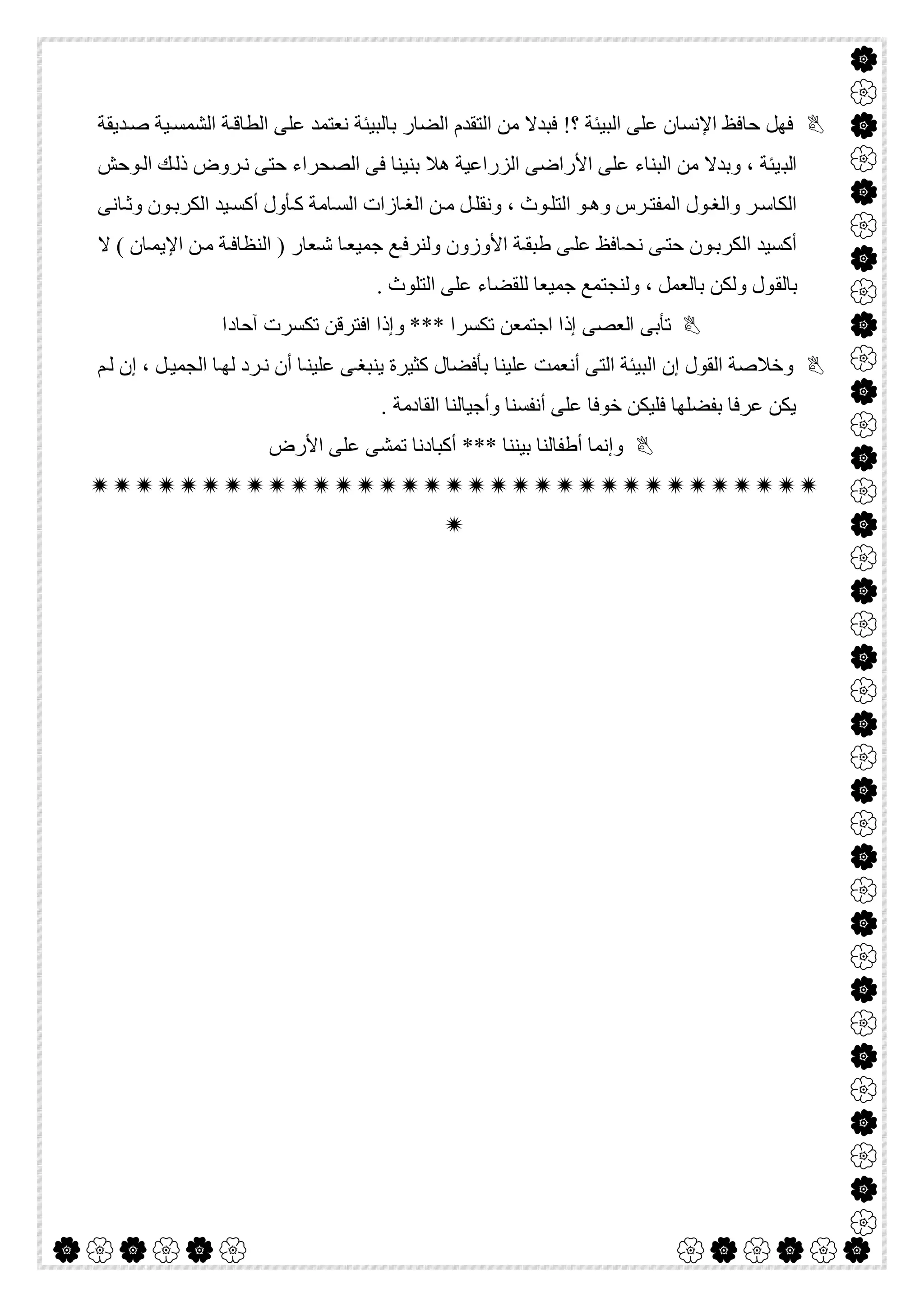  

‫ﺪﯾﻘﺔ‬‫ﺻ‬ ‫ﯿﺔ‬‫اﻟﺸﻤﺴ‬ ‫ﺔ‬‫اﻟﻄﺎﻗ‬ ‫ﻋﻠﻰ‬ ‫ﻧﻌﺘﻤﺪ‬ ‫ﺑﺎﻟﺒﯿﺌﺔ‬ ‫اﻟﻀﺎر‬ ‫اﻟﺘﻘﺪم‬ ‫ﻣﻦ‬ ‫ﻓﺒﺪﻻ‬ !‫؟‬ ‫اﻟﺒﯿﺌﺔ‬ ‫ﻋﻠﻰ‬ ‫اﻹﻧﺴﺎن‬ ‫ﺣﺎﻓﻆ‬ ‫ﻓﮭﻞ‬
‫اﻟﺒ‬‫ﻮﺣﺶ‬‫اﻟ‬ ‫ﻚ‬‫ذﻟ‬ ‫ﺮوض‬‫ﻧ‬ ‫ﺣﺘﻰ‬ ‫اﻟﺼﺤﺮاء‬ ‫ﻓﻰ‬ ‫ﺑﻨﯿﻨﺎ‬ ‫ھﻼ‬ ‫اﻟﺰراﻋﯿﺔ‬ ‫اﻷراﺿﻰ‬ ‫ﻋﻠﻰ‬ ‫اﻟﺒﻨﺎء‬ ‫ﻣﻦ‬ ‫وﺑﺪﻻ‬ ، ‫ﯿﺌﺔ‬
‫ﺎﻧﻰ‬‫وﺛ‬ ‫ﻮن‬‫اﻟﻜﺮﺑ‬ ‫ﯿﺪ‬‫أﻛﺴ‬ ‫ﺄول‬‫ﻛ‬ ‫ﺎﻣﺔ‬‫اﻟﺴ‬ ‫ﺎزات‬‫اﻟﻐ‬ ‫ﻦ‬‫ﻣ‬ ‫ﻞ‬‫وﻧﻘﻠ‬ ، ‫ﻮث‬‫اﻟﺘﻠ‬ ‫ﻮ‬‫وھ‬ ‫ﺮس‬‫اﻟﻤﻔﺘ‬ ‫ﻮل‬‫واﻟﻐ‬ ‫ﺮ‬‫اﻟﻜﺎﺳ‬
‫ﻻ‬ ( ‫ﺎن‬‫اﻹﯾﻤ‬ ‫ﻦ‬‫ﻣ‬ ‫ﺔ‬‫اﻟﻨﻈﺎﻓ‬ ) ‫ﻌﺎر‬‫ﺷ‬ ‫ﺎ‬‫ﺟﻤﯿﻌ‬ ‫ﻊ‬‫وﻟﻨﺮﻓ‬ ‫اﻷوزون‬ ‫ﺔ‬‫طﺒﻘ‬ ‫ﻰ‬‫ﻋﻠ‬ ‫ﺎﻓﻆ‬‫ﻧﺤ‬ ‫ﻰ‬‫ﺣﺘ‬ ‫ﻮن‬‫اﻟﻜﺮﺑ‬ ‫أﻛﺴﯿﺪ‬
‫ﺑﺎﻟﻘ‬. ‫اﻟﺘﻠﻮث‬ ‫ﻋﻠﻰ‬ ‫ﻟﻠﻘﻀﺎء‬ ‫ﺟﻤﯿﻌﺎ‬ ‫وﻟﻨﺠﺘﻤﻊ‬ ، ‫ﺑﺎﻟﻌﻤﻞ‬ ‫وﻟﻜﻦ‬ ‫ﻮل‬
‫آﺣﺎدا‬ ‫ﺗﻜﺴﺮت‬ ‫اﻓﺘﺮﻗﻦ‬ ‫وإذا‬ *** ‫ﺗﻜﺴﺮا‬ ‫اﺟﺘﻤﻌﻦ‬ ‫إذا‬ ‫اﻟﻌﺼﻰ‬ ‫ﺗﺄﺑﻰ‬
‫ﻢ‬‫ﻟ‬ ‫إن‬ ، ‫ﻞ‬‫اﻟﺠﻤﯿ‬ ‫ﺎ‬‫ﻟﮭ‬ ‫ﺮد‬‫ﻧ‬ ‫أن‬ ‫ﺎ‬‫ﻋﻠﯿﻨ‬ ‫ﻰ‬‫ﯾﻨﺒﻐ‬ ‫ﻛﺜﯿﺮة‬ ‫ﺑﺄﻓﻀﺎل‬ ‫ﻋﻠﯿﻨﺎ‬ ‫أﻧﻌﻤﺖ‬ ‫اﻟﺘﻰ‬ ‫اﻟﺒﯿﺌﺔ‬ ‫إن‬ ‫اﻟﻘﻮل‬ ‫وﺧﻼﺻﺔ‬
‫اﻟﻘﺎد‬ ‫وأﺟﯿﺎﻟﻨﺎ‬ ‫أﻧﻔﺴﻨﺎ‬ ‫ﻋﻠﻰ‬ ‫ﺧﻮﻓﺎ‬ ‫ﻓﻠﯿﻜﻦ‬ ‫ﺑﻔﻀﻠﮭﺎ‬ ‫ﻋﺮﻓﺎ‬ ‫ﯾﻜﻦ‬. ‫ﻣﺔ‬
‫اﻷرض‬ ‫ﻋﻠﻰ‬ ‫ﺗﻤﺸﻰ‬ ‫أﻛﺒﺎدﻧﺎ‬ *** ‫ﺑﯿﻨﻨﺎ‬ ‫أطﻔﺎﻟﻨﺎ‬ ‫وإﻧﻤﺎ‬


 