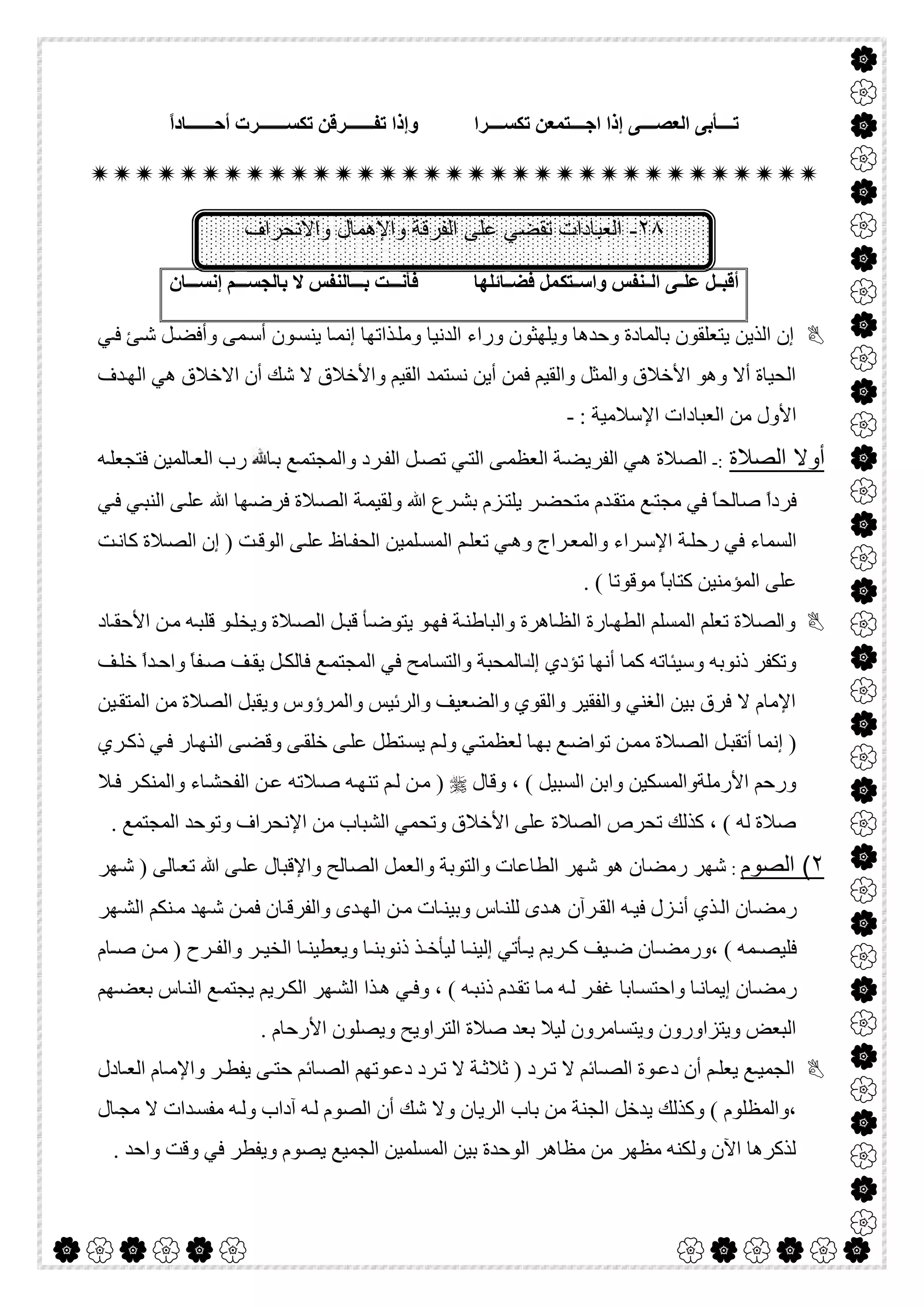  

‫ﺮا‬ ‫ﺗﻜﺴ‬ ‫ﺘﻤﻌﻦ‬ ‫اﺟ‬ ‫إذا‬ ‫ﻰ‬ ‫اﻟﻌﺼ‬ ‫ﺄﺑﻰ‬ ‫ﺗ‬ً‫ا‬‫ﺎد‬ ‫أﺣ‬ ‫ﺮت‬ ‫ﺗﻜﺴ‬ ‫ﺮﻗﻦ‬ ‫ﺗﻔ‬ ‫وإذا‬

٢٨-‫واﻹھﻣﺎل‬ ‫اﻟﻔرﻗﺔ‬ ‫ﻋﻠﻰ‬ ‫ﺗﻘﺿﻲ‬ ‫اﻟﻌﺑﺎدات‬‫واﻻﻧﺣراف‬
‫ﺘ‬ ‫واﺳ‬ ‫ﻨﻔﺲ‬ ‫اﻟ‬ ‫ﻰ‬ ‫ﻋﻠ‬ ‫ﻞ‬ ‫أﻗﺒ‬‫ﻜ‬‫ﺎﺋﻠﮭﺎ‬ ‫ﻓﻀ‬ ‫ﻤﻞ‬‫ﺎن‬ ‫إﻧﺴ‬ ‫ﻢ‬ ‫ﺑﺎﻟﺠﺴ‬ ‫ﻻ‬ ‫ﺎﻟﻨﻔﺲ‬ ‫ﺑ‬ ‫ﺖ‬ ‫ﻓﺄﻧ‬
‫ﻲ‬‫ﻓ‬ ‫ﺊ‬‫ﺷ‬ ‫ﻞ‬‫وأﻓﻀ‬ ‫ﻤﻰ‬‫أﺳ‬ ‫ﻮن‬‫ﯾﻨﺴ‬ ‫ﺎ‬‫إﻧﻤ‬ ‫ﺬاﺗﮭﺎ‬‫وﻣﻠ‬ ‫اﻟﺪﻧﯿﺎ‬ ‫وراء‬ ‫وﯾﻠﮭﺜﻮن‬ ‫وﺣﺪھﺎ‬ ‫ﺑﺎﻟﻤﺎدة‬ ‫ﯾﺘﻌﻠﻘﻮن‬ ‫اﻟﺬﯾﻦ‬ ‫إن‬
‫اﻻ‬ ‫أن‬ ‫ﺷﻚ‬ ‫ﻻ‬ ‫واﻷﺧﻼق‬ ‫اﻟﻘﯿﻢ‬ ‫ﻧﺴﺘﻤﺪ‬ ‫أﯾﻦ‬ ‫ﻓﻤﻦ‬ ‫واﻟﻘﯿﻢ‬ ‫واﻟﻤﺜﻞ‬ ‫اﻷﺧﻼق‬ ‫وھﻮ‬ ‫أﻻ‬ ‫اﻟﺤﯿﺎة‬‫ﺪف‬‫اﻟﮭ‬ ‫ھﻲ‬ ‫ﺧﻼق‬
: ‫اﻹﺳﻼﻣﯿﺔ‬ ‫اﻟﻌﺒﺎدات‬ ‫ﻣﻦ‬ ‫اﻷول‬-
‫اﻟﺻﻼة‬ ‫أوﻻ‬:-‫ﻲ‬‫اﻟﺘ‬ ‫ﻰ‬‫اﻟﻌﻈﻤ‬ ‫ﺔ‬‫اﻟﻔﺮﯾﻀ‬ ‫ﻲ‬‫ھ‬ ‫اﻟﺼﻼة‬‫ﮫ‬‫ﻓﺘﺠﻌﻠ‬ ‫ﺎﻟﻤﯿﻦ‬‫اﻟﻌ‬ ‫رب‬ ‫ﺎ‬‫ﺑ‬ ‫ﻊ‬‫واﻟﻤﺠﺘﻤ‬ ‫ﺮد‬‫اﻟﻔ‬ ‫ﻞ‬‫ﺗﺼ‬
‫ﻲ‬‫ﻓ‬ ‫ﻲ‬‫اﻟﻨﺒ‬ ‫ﻰ‬‫ﻋﻠ‬ ‫ﷲ‬ ‫ﮭﺎ‬‫ﻓﺮﺿ‬ ‫ﻼة‬‫اﻟﺼ‬ ‫ﺔ‬‫وﻟﻘﯿﻤ‬ ‫ﷲ‬ ‫ﺮع‬‫ﺑﺸ‬ ‫ﺰم‬‫ﯾﻠﺘ‬ ‫ﺮ‬‫ﻣﺘﺤﻀ‬ ‫ﺪم‬‫ﻣﺘﻘ‬ ‫ﻊ‬‫ﻣﺠﺘ‬ ‫ﻓﻲ‬ ً‫ﺎ‬‫ﺻﺎﻟﺤ‬ ً‫ا‬‫ﻓﺮد‬
‫ﺖ‬‫ﻛﺎﻧ‬ ‫ﻼة‬‫اﻟﺼ‬ ‫إن‬ ) ‫ﺖ‬‫اﻟﻮﻗ‬ ‫ﻰ‬‫ﻋﻠ‬ ‫ﺎظ‬‫اﻟﺤﻔ‬ ‫ﻠﻤﯿﻦ‬‫اﻟﻤﺴ‬ ‫ﻢ‬‫ﺗﻌﻠ‬ ‫ﻲ‬‫وھ‬ ‫ﺮاج‬‫واﻟﻤﻌ‬ ‫ﺮاء‬‫اﻹﺳ‬ ‫ﺔ‬‫رﺣﻠ‬ ‫ﻓﻲ‬ ‫اﻟﺴﻤﺎء‬
. ( ‫ﻣﻮﻗﻮﺗﺎ‬ ً‫ﺎ‬‫ﻛﺘﺎﺑ‬ ‫اﻟﻤﺆﻣﻨﯿﻦ‬ ‫ﻋﻠﻰ‬
‫واﻟﺼﻼ‬‫ﺎد‬‫اﻷﺣﻘ‬ ‫ﻦ‬‫ﻣ‬ ‫ﮫ‬‫ﻗﻠﺒ‬ ‫ﻮ‬‫وﯾﺨﻠ‬ ‫ﻼة‬‫اﻟﺼ‬ ‫ﻞ‬‫ﻗﺒ‬ ‫ﺄ‬‫ﯾﺘﻮﺿ‬ ‫ﻮ‬‫ﻓﮭ‬ ‫ﺔ‬‫واﻟﺒﺎطﻨ‬ ‫ﺎھﺮة‬‫اﻟﻈ‬ ‫ﺎرة‬‫اﻟﻄﮭ‬ ‫اﻟﻤﺴﻠﻢ‬ ‫ﺗﻌﻠﻢ‬ ‫ة‬
‫ﻒ‬‫ﺧﻠ‬ ً‫ا‬‫ﺪ‬‫واﺣ‬ ً‫ﺎ‬‫ﻔ‬‫ﺻ‬ ‫ﻒ‬‫ﯾﻘ‬ ‫ﻞ‬‫ﻓﺎﻟﻜ‬ ‫ﻊ‬‫اﻟﻤﺠﺘﻤ‬ ‫ﻓﻲ‬ ‫واﻟﺘﺴﺎﻣﺢ‬ ‫ﺎﻟﻤﺤﺒﺔ‬ ‫إﻟ‬ ‫ﺗﺆدي‬ ‫أﻧﮭﺎ‬ ‫ﻛﻤﺎ‬ ‫وﺳﯿﺌﺎﺗﮫ‬ ‫ذﻧﻮﺑﮫ‬ ‫وﺗﻜﻔﺮ‬
‫اﻟﻤ‬ ‫ﻣﻦ‬ ‫اﻟﺼﻼة‬ ‫وﯾﻘﺒﻞ‬ ‫واﻟﻤﺮؤوس‬ ‫واﻟﺮﺋﯿﺲ‬ ‫واﻟﻀﻌﯿﻒ‬ ‫واﻟﻘﻮي‬ ‫واﻟﻔﻘﯿﺮ‬ ‫اﻟﻐﻨﻲ‬ ‫ﺑﯿﻦ‬ ‫ﻓﺮق‬ ‫ﻻ‬ ‫اﻹﻣﺎم‬‫ﯿﻦ‬‫ﺘﻘ‬
‫ﺮي‬‫ذﻛ‬ ‫ﻲ‬‫ﻓ‬ ‫ﺎر‬‫اﻟﻨﮭ‬ ‫ﻰ‬‫وﻗﻀ‬ ‫ﻰ‬‫ﺧﻠﻘ‬ ‫ﻰ‬‫ﻋﻠ‬ ‫ﺘﻄﻞ‬‫ﯾﺴ‬ ‫ﻢ‬‫وﻟ‬ ‫ﻲ‬‫ﻟﻌﻈﻤﺘ‬ ‫ﺎ‬‫ﺑﮭ‬ ‫ﻊ‬‫ﺗﻮاﺿ‬ ‫ﻦ‬‫ﻣﻤ‬ ‫ﻼة‬‫اﻟﺼ‬ ‫ﻞ‬‫أﺗﻘﺒ‬ ‫إﻧﻤﺎ‬ )
‫وﻗﺎل‬ ، ( ‫اﻟﺴﺒﯿﻞ‬ ‫واﺑﻦ‬ ‫اﻷرﻣﻠﺔواﻟﻤﺴﻜﯿﻦ‬ ‫ورﺣﻢ‬‫ﻼ‬‫ﻓ‬ ‫ﺮ‬‫واﻟﻤﻨﻜ‬ ‫ﺎء‬‫اﻟﻔﺤﺸ‬ ‫ﻦ‬‫ﻋ‬ ‫ﻼﺗﮫ‬‫ﺻ‬ ‫ﮫ‬‫ﺗﻨﮭ‬ ‫ﻢ‬‫ﻟ‬ ‫ﻦ‬‫ﻣ‬ )
. ‫اﻟﻤﺠﺘﻤﻊ‬ ‫وﺗﻮﺣﺪ‬ ‫اﻹﻧﺤﺮاف‬ ‫ﻣﻦ‬ ‫اﻟﺸﺒﺎب‬ ‫وﺗﺤﻤﻲ‬ ‫اﻷﺧﻼق‬ ‫ﻋﻠﻰ‬ ‫اﻟﺼﻼة‬ ‫ﺗﺤﺮص‬ ‫ﻛﺬﻟﻚ‬ ، ( ‫ﻟﮫ‬ ‫ﺻﻼة‬
٢(‫اﻟﺻوم‬:‫ﮭﺮ‬‫ﺷ‬ ) ‫ﺎﻟﻰ‬‫ﺗﻌ‬ ‫ﷲ‬ ‫ﻰ‬‫ﻋﻠ‬ ‫واﻹﻗﺒﺎل‬ ‫اﻟﺼﺎﻟﺢ‬ ‫واﻟﻌﻤﻞ‬ ‫واﻟﺘﻮﺑﺔ‬ ‫اﻟﻄﺎﻋﺎت‬ ‫ﺷﮭﺮ‬ ‫ھﻮ‬ ‫رﻣﻀﺎن‬ ‫ﺷﮭﺮ‬
‫ﮭﺮ‬‫اﻟﺸ‬ ‫ﻨﻜﻢ‬‫ﻣ‬ ‫ﮭﺪ‬‫ﺷ‬ ‫ﻦ‬ ‫ﻓﻤ‬ ‫ﺎن‬‫واﻟﻔﺮﻗ‬ ‫ﺪى‬‫اﻟﮭ‬ ‫ﻦ‬ ‫ﻣ‬ ‫ﺎت‬‫وﺑﯿﻨ‬ ‫ﺎس‬ ‫ﻟﻠﻨ‬ ‫ﺪى‬ ‫ھ‬ ‫ﺮآن‬‫اﻟﻘ‬ ‫ﮫ‬‫ﻓﯿ‬ ‫ﺰل‬ ‫أﻧ‬ ‫ﺬي‬‫اﻟ‬ ‫ﺎن‬‫رﻣﻀ‬
‫ﺎم‬ ‫ﺻ‬ ‫ﻦ‬ ‫ﻣ‬ ) ‫ﺮح‬ ‫واﻟﻔ‬ ‫ﺮ‬ ‫اﻟﺨﯿ‬ ‫ﺎ‬ ‫وﯾﻌﻄﯿﻨ‬ ‫ﺎ‬ ‫ذﻧﻮﺑﻨ‬ ‫ﺬ‬ ‫ﻟﯿﺄﺧ‬ ‫ﺎ‬ ‫إﻟﯿﻨ‬ ‫ﺄﺗﻲ‬ ‫ﯾ‬ ‫ﺮﯾﻢ‬ ‫ﻛ‬ ‫ﯿﻒ‬ ‫ﺿ‬ ‫ﺎن‬ ‫،ورﻣﻀ‬ ( ‫ﻤﮫ‬ ‫ﻓﻠﯿﺼ‬
‫إﯾﻤ‬ ‫ﺎن‬‫رﻣﻀ‬‫ﮭﻢ‬‫ﺑﻌﻀ‬ ‫ﺎس‬‫اﻟﻨ‬ ‫ﻊ‬‫ﯾﺠﺘﻤ‬ ‫ﺮﯾﻢ‬‫اﻟﻜ‬ ‫ﮭﺮ‬‫اﻟﺸ‬ ‫ﺬا‬‫ھ‬ ‫ﻲ‬‫وﻓ‬ ، ( ‫ﮫ‬‫ذﻧﺒ‬ ‫ﺪم‬‫ﺗﻘ‬ ‫ﺎ‬‫ﻣ‬ ‫ﮫ‬‫ﻟ‬ ‫ﺮ‬‫ﻏﻔ‬ ‫ﺎﺑﺎ‬‫واﺣﺘﺴ‬ ‫ﺎ‬‫ﺎﻧ‬
. ‫اﻷرﺣﺎم‬ ‫وﯾﺼﻠﻮن‬ ‫اﻟﺘﺮاوﯾﺢ‬ ‫ﺻﻼة‬ ‫ﺑﻌﺪ‬ ‫ﻟﯿﻼ‬ ‫وﯾﺘﺴﺎﻣﺮون‬ ‫وﯾﺘﺰاورون‬ ‫اﻟﺒﻌﺾ‬
‫ﺎدل‬ ‫اﻟﻌ‬ ‫ﺎم‬ ‫واﻹﻣ‬ ‫ﺮ‬ ‫ﯾﻔﻄ‬ ‫ﻰ‬ ‫ﺣﺘ‬ ‫ﺎﺋﻢ‬ ‫اﻟﺼ‬ ‫ﻮﺗﮭﻢ‬ ‫دﻋ‬ ‫ﺮد‬ ‫ﺗ‬ ‫ﻻ‬ ‫ﺔ‬ ‫ﺛﻼﺛ‬ ) ‫ﺮد‬ ‫ﺗ‬ ‫ﻻ‬ ‫ﺎﺋﻢ‬ ‫اﻟﺼ‬ ‫ﻮة‬ ‫دﻋ‬ ‫أن‬ ‫ﻢ‬ ‫ﯾﻌﻠ‬ ‫ﻊ‬ ‫اﻟﺠﻤﯿ‬
‫ا‬ ‫ﯾﺪﺧﻞ‬ ‫وﻛﺬﻟﻚ‬ ( ‫،واﻟﻤﻈﻠﻮم‬‫ﺎل‬‫ﻣﺠ‬ ‫ﻻ‬ ‫ﺪات‬‫ﻣﻔﺴ‬ ‫ﮫ‬‫وﻟ‬ ‫آداب‬ ‫ﮫ‬‫ﻟ‬ ‫اﻟﺼﻮم‬ ‫أن‬ ‫ﺷﻚ‬ ‫وﻻ‬ ‫اﻟﺮﯾﺎن‬ ‫ﺑﺎب‬ ‫ﻣﻦ‬ ‫ﻟﺠﻨﺔ‬
. ‫واﺣﺪ‬ ‫وﻗﺖ‬ ‫ﻓﻲ‬ ‫وﯾﻔﻄﺮ‬ ‫ﯾﺼﻮم‬ ‫اﻟﺠﻤﯿﻊ‬ ‫اﻟﻤﺴﻠﻤﯿﻦ‬ ‫ﺑﯿﻦ‬ ‫اﻟﻮﺣﺪة‬ ‫ﻣﻈﺎھﺮ‬ ‫ﻣﻦ‬ ‫ﻣﻈﮭﺮ‬ ‫وﻟﻜﻨﮫ‬ ‫اﻵن‬ ‫ﻟﺬﻛﺮھﺎ‬
 