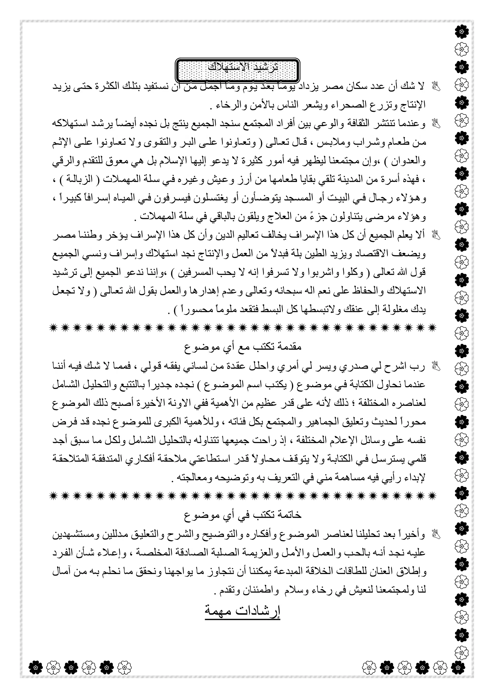  

‫اﻻﺳﺗﮭﻼك‬ ‫ﺗرﺷﯾد‬
‫ﺪ‬‫ﯾﺰﯾ‬ ‫ﻰ‬‫ﺣﺘ‬ ‫ﺮة‬‫اﻟﻜﺜ‬ ‫ﻚ‬‫ﺑﺘﻠ‬ ‫ﺘﻔﯿﺪ‬‫ﻧﺴ‬ ‫أن‬ ‫ﻦ‬‫ﻣ‬ ‫ﻞ‬‫أﺟﻤ‬ ‫ﺎ‬‫وﻣ‬ ‫ﻮم‬‫ﯾ‬ ‫ﺪ‬‫ﺑﻌ‬ ً‫ﺎ‬‫ﯾﻮﻣ‬ ‫ﯾﺰداد‬ ‫ﻣﺼﺮ‬ ‫ﺳﻜﺎن‬ ‫ﻋﺪد‬ ‫أن‬ ‫ﺷﻚ‬ ‫ﻻ‬
. ‫واﻟﺮﺧﺎء‬ ‫ﺑﺎﻷﻣﻦ‬ ‫اﻟﻨﺎس‬ ‫وﯾﺸﻌﺮ‬ ‫اﻟﺼﺤﺮاء‬ ‫وﺗﺰرع‬ ‫اﻹﻧﺘﺎج‬
‫اﻟﺜﻘﺎﻓﺔ‬ ‫ﺗﻨﺘﺸﺮ‬ ‫وﻋﻨﺪﻣﺎ‬‫ﺘﮭﻼﻛﮫ‬‫اﺳ‬ ‫ﺪ‬‫ﯾﺮﺷ‬ ً‫ﺎ‬‫أﯾﻀ‬ ‫ﻧﺠﺪه‬ ‫ﺑﻞ‬ ‫ﯾﻨﺘﺞ‬ ‫اﻟﺠﻤﯿﻊ‬ ‫ﺳﻨﺠﺪ‬ ‫اﻟﻤﺠﺘﻤﻊ‬ ‫أﻓﺮاد‬ ‫ﺑﯿﻦ‬ ‫واﻟﻮﻋﻲ‬
‫ﻢ‬ ‫اﻹﺛ‬ ‫ﻰ‬ ‫ﻋﻠ‬ ‫ﺎوﻧﻮا‬ ‫ﺗﻌ‬ ‫وﻻ‬ ‫ﻮى‬ ‫واﻟﺘﻘ‬ ‫ﺮ‬ ‫اﻟﺒ‬ ‫ﻰ‬ ‫ﻋﻠ‬ ‫ﺎوﻧﻮا‬ ‫وﺗﻌ‬ ) ‫ﺎﻟﻰ‬ ‫ﺗﻌ‬ ‫ﺎل‬ ‫ﻗ‬ ، ‫ﺲ‬ ‫وﻣﻼﺑ‬ ‫ﺮاب‬ ‫وﺷ‬ ‫ﺎم‬ ‫طﻌ‬ ‫ﻦ‬ ‫ﻣ‬
‫واﻟﺮﻗﻲ‬ ‫ﻟﻠﺘﻘﺪم‬ ‫ﻣﻌﻮق‬ ‫ھﻲ‬ ‫ﺑﻞ‬ ‫اﻹﺳﻼم‬ ‫إﻟﯿﮭﺎ‬ ‫ﯾﺪﻋﻮ‬ ‫ﻻ‬ ‫ﻛﺜﯿﺮة‬ ‫أﻣﻮر‬ ‫ﻓﯿﮫ‬ ‫ﻟﯿﻈﮭﺮ‬ ‫ﻣﺠﺘﻤﻌﻨﺎ‬ ‫،وإن‬ ( ‫واﻟﻌﺪوان‬
‫أﺳﺮة‬ ‫ﻓﮭﺬه‬ ،، ( ‫ﺔ‬‫اﻟﺰﺑﺎﻟ‬ ) ‫ﻼت‬‫اﻟﻤﮭﻤ‬ ‫ﻠﺔ‬‫ﺳ‬ ‫ﻲ‬‫ﻓ‬ ‫ﺮه‬‫وﻏﯿ‬ ‫ﯿﺶ‬‫وﻋ‬ ‫أرز‬ ‫ﻣﻦ‬ ‫طﻌﺎﻣﮭﺎ‬ ‫ﺑﻘﺎﯾﺎ‬ ‫ﺗﻠﻘﻲ‬ ‫اﻟﻤﺪﯾﻨﺔ‬ ‫ﻣﻦ‬
، ً‫ا‬‫ﺮ‬ ‫ﻛﺒﯿ‬ ً‫ﺎ‬‫ﺮاﻓ‬ ‫إﺳ‬ ‫ﺎه‬ ‫اﻟﻤﯿ‬ ‫ﻲ‬ ‫ﻓ‬ ‫ﺮﻓﻮن‬ ‫ﻓﯿﺴ‬ ‫ﻠﻮن‬ ‫ﯾﻐﺘﺴ‬ ‫أو‬ ‫ﺄون‬ ‫ﯾﺘﻮﺿ‬ ‫ﺠﺪ‬ ‫اﻟﻤﺴ‬ ‫أو‬ ‫ﺖ‬ ‫اﻟﺒﯿ‬ ‫ﻲ‬ ‫ﻓ‬ ‫ﺎل‬ ‫رﺟ‬ ‫ﺆﻻء‬ ‫وھ‬
. ‫اﻟﻤﮭﻤﻼت‬ ‫ﺳﻠﺔ‬ ‫ﻓﻲ‬ ‫ﺑﺎﻟﺒﺎﻗﻲ‬ ‫وﯾﻠﻘﻮن‬ ‫اﻟﻌﻼج‬ ‫ﻣﻦ‬ ً‫ء‬‫ﺟﺰ‬ ‫ﯾﺘﻨﺎوﻟﻮن‬ ‫ﻣﺮﺿﻰ‬ ‫وھﺆﻻء‬
‫أ‬ ‫اﻟﺠﻤﯿﻊ‬ ‫ﯾﻌﻠﻢ‬ ‫أﻻ‬‫ن‬‫ﻛ‬‫اﻟﺪﯾﻦ‬ ‫ﺗﻌﺎﻟﯿﻢ‬ ‫ﯾﺨﺎﻟﻒ‬ ‫اﻹﺳﺮاف‬ ‫ھﺬا‬ ‫ﻞ‬‫ﺮ‬‫ﻣﺼ‬ ‫ﺎ‬‫وطﻨﻨ‬ ‫ﺆﺧﺮ‬‫ﯾ‬ ‫اﻹﺳﺮاف‬ ‫ھﺬا‬ ‫ﻛﻞ‬ ‫وأن‬
‫ﻊ‬‫اﻟﺠﻤﯿ‬ ‫ﻲ‬‫وﻧﺴ‬ ‫وإﺳﺮاف‬ ‫اﺳﺘﮭﻼك‬ ‫ﻧﺠﺪ‬ ‫واﻹﻧﺘﺎج‬ ‫اﻟﻌﻤﻞ‬ ‫ﻣﻦ‬ ً‫ﻻ‬‫ﻓﺒﺪ‬ ‫ﺑﻠﺔ‬ ‫اﻟﻄﯿﻦ‬ ‫وﯾﺰﯾﺪ‬ ‫اﻻﻗﺘﺼﺎد‬ ‫وﯾﻀﻌﻒ‬
‫ﯿﺪ‬‫ﺗﺮﺷ‬ ‫إﻟﻰ‬ ‫اﻟﺠﻤﯿﻊ‬ ‫ﻧﺪﻋﻮ‬ ‫،وإﻧﻨﺎ‬ ( ‫اﻟﻤﺴﺮﻓﯿﻦ‬ ‫ﯾﺤﺐ‬ ‫ﻻ‬ ‫إﻧﮫ‬ ‫ﺗﺴﺮﻓﻮا‬ ‫وﻻ‬ ‫واﺷﺮﺑﻮا‬ ‫وﻛﻠﻮا‬ ) ‫ﺗﻌﺎﻟﻰ‬ ‫ﷲ‬ ‫ﻗﻮل‬
‫اﻻﺳﺘﮭﻼك‬‫ﻞ‬‫ﺗﺠﻌ‬ ‫وﻻ‬ ) ‫ﺎﻟﻰ‬‫ﺗﻌ‬ ‫ﷲ‬ ‫ﺑﻘﻮل‬ ‫واﻟﻌﻤﻞ‬ ‫إھﺪارھﺎ‬ ‫وﻋﺪم‬ ‫وﺗﻌﺎﻟﻰ‬ ‫ﺳﺒﺤﺎﻧﮫ‬ ‫اﻟﮫ‬ ‫ﻧﻌﻢ‬ ‫ﻋﻠﻰ‬ ‫واﻟﺤﻔﺎظ‬
. ( ً‫ا‬‫ﻣﺤﺴﻮر‬ ً‫ﺎ‬‫ﻣﻠﻮﻣ‬ ‫ﻓﺘﻘﻌﺪ‬ ‫اﻟﺒﺴﻂ‬ ‫ﻛﻞ‬ ‫وﻻﺗﺒﺴﻄﮭﺎ‬ ‫ﻋﻨﻘﻚ‬ ‫إﻟﻰ‬ ‫ﻣﻐﻠﻮﻟﺔ‬ ‫ﯾﺪك‬

‫ﻣوﺿوع‬ ‫أي‬ ‫ﻣﻊ‬ ‫ﺗﻛﺗب‬ ‫ﻣﻘدﻣﺔ‬
‫ﺎﻧﻲ‬‫ﻟﺴ‬ ‫ﻦ‬‫ﻣ‬ ‫ﺪة‬‫ﻋﻘ‬ ‫ﻞ‬‫واﺣﻠ‬ ‫أﻣﺮي‬ ‫ﻟﻲ‬ ‫وﯾﺴﺮ‬ ‫ﺻﺪري‬ ‫ﻟﻲ‬ ‫اﺷﺮح‬ ‫رب‬‫ﺎ‬‫أﻧﻨ‬ ‫ﮫ‬‫ﻓﯿ‬ ‫ﻚ‬‫ﺷ‬ ‫ﻻ‬ ‫ﺎ‬‫ﻓﻤﻤ‬ ، ‫ﻮﻟﻲ‬‫ﻗ‬ ‫ﮫ‬‫ﯾﻔﻘ‬
‫ﺎﻣﻞ‬‫اﻟﺸ‬ ‫ﻞ‬‫واﻟﺘﺤﻠﯿ‬ ‫ﺎﻟﺘﺘﺒﻊ‬‫ﺑ‬ ً‫ا‬‫ﺪﯾﺮ‬‫ﺟ‬ ‫ﺪه‬‫ﻧﺠ‬ ( ‫ﻮع‬‫اﻟﻤﻮﺿ‬ ‫ﻢ‬‫اﺳ‬ ‫ﺐ‬‫ﯾﻜﺘ‬ ) ‫ﻮع‬‫ﻣﻮﺿ‬ ‫ﻲ‬‫ﻓ‬ ‫اﻟﻜﺘﺎﺑﺔ‬ ‫ﻧﺤﺎول‬ ‫ﻋﻨﺪﻣﺎ‬
‫اﻻ‬ ‫ﻓﻔﻲ‬ ‫اﻷھﻤﯿﺔ‬ ‫ﻣﻦ‬ ‫ﻋﻈﯿﻢ‬ ‫ﻗﺪر‬ ‫ﻋﻠﻰ‬ ‫ﻷﻧﮫ‬ ‫ذﻟﻚ‬ ‫؛‬ ‫اﻟﻤﺨﺘﻠﻔﺔ‬ ‫ﻟﻌﻨﺎﺻﺮه‬‫اﻟﻤﻮﺿﻮع‬ ‫ذﻟﻚ‬ ‫أﺻﺒﺢ‬ ‫اﻷﺧﯿﺮة‬ ‫وﻧﺔ‬
، ‫ﻓﺌﺎﺗﮫ‬ ‫ﺑﻜﻞ‬ ‫واﻟﻤﺠﺘﻤﻊ‬ ‫اﻟﺠﻤﺎھﯿﺮ‬ ‫وﺗﻌﻠﯿﻖ‬ ‫ﻟﺤﺪﯾﺚ‬ ً‫ا‬‫ﻣﺤﻮر‬‫و‬‫ﻟﻸ‬‫ﺮض‬‫ﻓ‬ ‫ﺪ‬‫ﻗ‬ ‫ﻧﺠﺪه‬ ‫ﻟﻠﻤﻮﺿﻮع‬ ‫اﻟﻜﺒﺮى‬ ‫ھﻤﯿﺔ‬
‫ﺪ‬‫أﺟ‬ ‫ﺒﻖ‬‫ﺳ‬ ‫ﺎ‬‫ﻣ‬ ‫ﻞ‬‫وﻟﻜ‬ ‫ﺎﻣﻞ‬‫اﻟﺸ‬ ‫ﻞ‬‫ﺑﺎﻟﺘﺤﻠﯿ‬ ‫ﺗﺘﻨﺎوﻟﮫ‬ ‫ﺟﻤﯿﻌﮭﺎ‬ ‫راﺣﺖ‬ ‫إذ‬ ، ‫اﻟﻤﺨﺘﻠﻔﺔ‬ ‫اﻹﻋﻼم‬ ‫وﺳﺎﺋﻞ‬ ‫ﻋﻠﻰ‬ ‫ﻧﻔﺴﮫ‬
‫ﯾ‬ ‫ﻗﻠﻤﻲ‬‫ﺴ‬‫ﺔ‬‫اﻟﻤﺘﺪﻓﻘ‬ ‫ﺎري‬‫أﻓﻜ‬ ‫ﺔ‬‫ﻣﻼﺣﻘ‬ ‫ﺘﻄﺎﻋﺘﻲ‬‫اﺳ‬ ‫ﺪر‬‫ﻗ‬ ً‫ﻻ‬‫ﺎو‬‫ﻣﺤ‬ ‫ﻒ‬‫ﯾﺘﻮﻗ‬ ‫وﻻ‬ ‫ﺔ‬‫اﻟﻜﺘﺎﺑ‬ ‫ﻲ‬‫ﻓ‬ ‫ﻞ‬‫ﺘﺮﺳ‬‫ا‬‫ﺔ‬‫ﻟﻤﺘﻼﺣﻘ‬
‫وﺗ‬ ‫ﺑﮫ‬ ‫اﻟﺘﻌﺮﯾﻒ‬ ‫ﻓﻲ‬ ‫ﻣﻨﻲ‬ ‫ﻣﺴﺎھﻤﺔ‬ ‫ﻓﯿﮫ‬ ‫رأﯾﻲ‬ ‫ﻹﺑﺪاء‬. ‫وﻣﻌﺎﻟﺠﺘﮫ‬ ‫ﻮﺿﯿﺤﮫ‬

‫ﺧﺎﺗﻣﺔ‬‫ﺗ‬‫ﻣوﺿوع‬ ‫أي‬ ‫ﻓﻲ‬ ‫ﻛﺗب‬
‫ﮭﺪﯾﻦ‬‫وﻣﺴﺘﺸ‬ ‫ﺪﻟﻠﯿﻦ‬‫ﻣ‬ ‫ﻖ‬‫واﻟﺘﻌﻠﯿ‬ ‫ﺮح‬‫واﻟﺸ‬ ‫ﯿﺢ‬‫واﻟﺘﻮﺿ‬ ‫ﺎره‬‫وأﻓﻜ‬ ‫ﻮع‬‫اﻟﻤﻮﺿ‬ ‫ﻟﻌﻨﺎﺻﺮ‬ ‫ﺗﺤﻠﯿﻠﻨﺎ‬ ‫ﺑﻌﺪ‬ ً‫ا‬‫وأﺧﯿﺮ‬
‫ﺮد‬ ‫اﻟﻔ‬ ‫ﺄن‬ ‫ﺷ‬ ‫ﻼء‬ ‫وإﻋ‬ ، ‫ﺔ‬ ‫اﻟﻤﺨﻠﺼ‬ ‫ﺎدﻗﺔ‬ ‫اﻟﺼ‬ ‫ﻠﺒﺔ‬ ‫اﻟﺼ‬ ‫ﺔ‬ ‫واﻟﻌﺰﯾﻤ‬ ‫ﻞ‬ ‫واﻷﻣ‬ ‫ﻞ‬ ‫واﻟﻌﻤ‬ ‫ﺐ‬ ‫ﺑﺎﻟﺤ‬ ‫ﮫ‬ ‫أﻧ‬ ‫ﺪ‬ ‫ﻧﺠ‬ ‫ﮫ‬‫ﻋﻠﯿ‬
‫ا‬ ‫وإطﻼق‬‫ﺎل‬‫آﻣ‬ ‫ﻦ‬‫ﻣ‬ ‫ﮫ‬‫ﺑ‬ ‫ﻢ‬‫ﻧﺤﻠ‬ ‫ﺎ‬‫ﻣ‬ ‫وﻧﺤﻘﻖ‬ ‫ﯾﻮاﺟﮭﻨﺎ‬ ‫ﻣﺎ‬ ‫ﻧﺘﺠﺎوز‬ ‫أن‬ ‫ﯾﻤﻜﻨﻨﺎ‬ ‫اﻟﻤﺒﺪﻋﺔ‬ ‫اﻟﺨﻼﻗﺔ‬ ‫ﻟﻠﻄﺎﻗﺎت‬ ‫ﻟﻌﻨﺎن‬
. ‫وﺗﻘﺪم‬ ‫واطﻤﺌﻨﺎن‬ ‫وﺳﻼم‬ ‫رﺧﺎء‬ ‫ﻓﻲ‬ ‫ﻟﻨﻌﯿﺶ‬ ‫وﻟﻤﺠﺘﻤﻌﻨﺎ‬ ‫ﻟﻨﺎ‬
‫ﻣﮭﻣﺔ‬ ‫إرﺷﺎدات‬
 