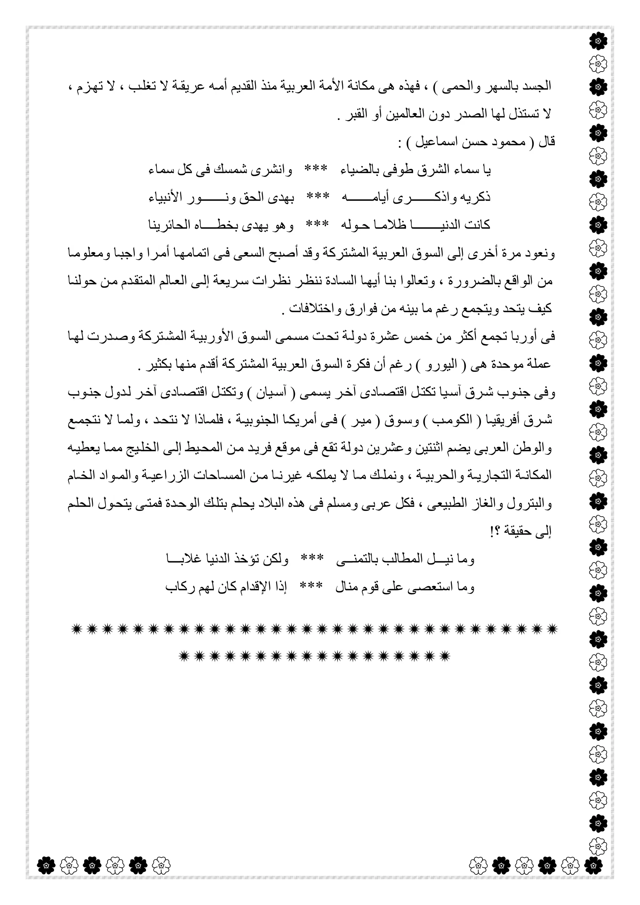  

، ‫ﺰم‬‫ﺗﮭ‬ ‫ﻻ‬ ، ‫ﺐ‬‫ﺗﻐﻠ‬ ‫ﻻ‬ ‫ﺔ‬‫ﻋﺮﯾﻘ‬ ‫ﮫ‬‫أﻣ‬ ‫اﻟﻘﺪﯾﻢ‬ ‫ﻣﻨﺬ‬ ‫اﻟﻌﺮﺑﯿﺔ‬ ‫اﻷﻣﺔ‬ ‫ﻣﻜﺎﻧﺔ‬ ‫ھﻰ‬ ‫ﻓﮭﺬه‬ ، ( ‫واﻟﺤﻤﻰ‬ ‫ﺑﺎﻟﺴﮭﺮ‬ ‫اﻟﺠﺴﺪ‬
. ‫اﻟﻘﺒﺮ‬ ‫أو‬ ‫اﻟﻌﺎﻟﻤﯿﻦ‬ ‫دون‬ ‫اﻟﺼﺪر‬ ‫ﻟﮭﺎ‬ ‫ﺗﺴﺘﺬل‬ ‫ﻻ‬
: ( ‫اﺳﻤﺎﻋﯿﻞ‬ ‫ﺣﺴﻦ‬ ‫ﻣﺤﻤﻮد‬ ) ‫ﻗﺎل‬
‫ﻛﻞ‬ ‫ﻓﻰ‬ ‫ﺷﻤﺴﻚ‬ ‫واﻧﺸﺮى‬ *** ‫ﺑﺎﻟﻀﯿﺎء‬ ‫طﻮﻓﻰ‬ ‫اﻟﺸﺮق‬ ‫ﺳﻤﺎء‬ ‫ﯾﺎ‬‫ﺳﻤﺎء‬
‫اﻷﻧﺒﯿﺎء‬ ‫وﻧـــــــﻮر‬ ‫اﻟﺤﻖ‬ ‫ﺑﮭﺪى‬ *** ‫أﯾﺎﻣـــــــﮫ‬ ‫واذﻛـــــــﺮى‬ ‫ذﻛﺮﯾﮫ‬
‫اﻟﺤﺎﺋﺮﯾﻨﺎ‬ ‫ﺑﺨﻄــــﺎه‬ ‫ﯾﮭﺪى‬ ‫وھﻮ‬ *** ‫ﺣـﻮﻟﮫ‬ ‫ظﻼﻣـﺎ‬ ‫اﻟﺪﻧﯿــــــــﺎ‬ ‫ﻛﺎﻧﺖ‬
‫ﺎ‬‫وﻣﻌﻠﻮﻣ‬ ‫ﺎ‬‫واﺟﺒ‬ ‫ﺮا‬‫أﻣ‬ ‫ﺎ‬‫اﺗﻤﺎﻣﮭ‬ ‫ﻰ‬‫ﻓ‬ ‫اﻟﺴﻌﻰ‬ ‫أﺻﺒﺢ‬ ‫وﻗﺪ‬ ‫اﻟﻤﺸﺘﺮﻛﺔ‬ ‫اﻟﻌﺮﺑﯿﺔ‬ ‫اﻟﺴﻮق‬ ‫إﻟﻰ‬ ‫أﺧﺮى‬ ‫ﻣﺮة‬ ‫وﻧﻌﻮد‬
‫ﺑﺎﻟﻀﺮورة‬ ‫اﻟﻮاﻗﻊ‬ ‫ﻣﻦ‬‫ﺎ‬‫ﺣﻮﻟﻨ‬ ‫ﻦ‬‫ﻣ‬ ‫ﺪم‬‫اﻟﻤﺘﻘ‬ ‫ﺎﻟﻢ‬‫اﻟﻌ‬ ‫ﻰ‬‫إﻟ‬ ‫ﺮﯾﻌﺔ‬‫ﺳ‬ ‫ﺮات‬‫ﻧﻈ‬ ‫ﺮ‬‫ﻧﻨﻈ‬ ‫ﺎدة‬‫اﻟﺴ‬ ‫ﺎ‬‫أﯾﮭ‬ ‫ﺑﻨﺎ‬ ‫وﺗﻌﺎﻟﻮا‬ ،
. ‫واﺧﺘﻼﻓﺎت‬ ‫ﻓﻮارق‬ ‫ﻣﻦ‬ ‫ﺑﯿﻨﮫ‬ ‫ﻣﺎ‬ ‫رﻏﻢ‬ ‫وﯾﺘﺠﻤﻊ‬ ‫ﯾﺘﺤﺪ‬ ‫ﻛﯿﻒ‬
‫ﺎ‬‫ﻟﮭ‬ ‫ﺪرت‬‫وﺻ‬ ‫ﺘﺮﻛﺔ‬‫اﻟﻤﺸ‬ ‫ﺔ‬‫اﻷورﺑﯿ‬ ‫ﻮق‬‫اﻟﺴ‬ ‫ﻤﻰ‬‫ﻣﺴ‬ ‫ﺖ‬‫ﺗﺤ‬ ‫ﺔ‬‫دوﻟ‬ ‫ﻋﺸﺮة‬ ‫ﺧﻤﺲ‬ ‫ﻣﻦ‬ ‫أﻛﺜﺮ‬ ‫ﺗﺠﻤﻊ‬ ‫أورﺑﺎ‬ ‫ﻓﻰ‬
‫ا‬ ‫اﻟﻌﺮﺑﯿﺔ‬ ‫اﻟﺴﻮق‬ ‫ﻓﻜﺮة‬ ‫أن‬ ‫رﻏﻢ‬ ( ‫اﻟﯿﻮرو‬ ) ‫ھﻰ‬ ‫ﻣﻮﺣﺪة‬ ‫ﻋﻤﻠﺔ‬. ‫ﺑﻜﺜﯿﺮ‬ ‫ﻣﻨﮭﺎ‬ ‫أﻗﺪم‬ ‫ﻟﻤﺸﺘﺮﻛﺔ‬
‫ﻮب‬‫ﺟﻨ‬ ‫ﺪول‬‫ﻟ‬ ‫ﺮ‬‫آﺧ‬ ‫ﺎدى‬‫اﻗﺘﺼ‬ ‫ﻞ‬‫وﺗﻜﺘ‬ ( ‫ﯿﺎن‬‫آﺳ‬ ) ‫ﻤﻰ‬‫ﯾﺴ‬ ‫ﺮ‬‫آﺧ‬ ‫ﺎدى‬‫اﻗﺘﺼ‬ ‫ﻞ‬‫ﺗﻜﺘ‬ ‫ﯿﺎ‬‫آﺳ‬ ‫ﺮق‬‫ﺷ‬ ‫ﻮب‬‫ﺟﻨ‬ ‫وﻓﻰ‬
‫ﻊ‬‫ﻧﺘﺠﻤ‬ ‫ﻻ‬ ‫ﺎ‬ ‫وﻟﻤ‬ ، ‫ﺪ‬‫ﻧﺘﺤ‬ ‫ﻻ‬ ‫ﺎذا‬ ‫ﻓﻠﻤ‬ ، ‫ﺔ‬ ‫اﻟﺠﻨﻮﺑﯿ‬ ‫ﺎ‬ ‫أﻣﺮﯾﻜ‬ ‫ﻰ‬ ‫ﻓ‬ ( ‫ﺮ‬ ‫ﻣﯿ‬ ) ‫ﻮق‬‫وﺳ‬ ( ‫ﺐ‬ ‫اﻟﻜﻮﻣ‬ ) ‫ﺎ‬ ‫أﻓﺮﯾﻘﯿ‬ ‫ﺮق‬‫ﺷ‬
‫اﻟﻤ‬ ‫ﻦ‬‫ﻣ‬ ‫ﺪ‬‫ﻓﺮﯾ‬ ‫ﻣﻮﻗﻊ‬ ‫ﻓﻰ‬ ‫ﺗﻘﻊ‬ ‫دوﻟﺔ‬ ‫وﻋﺸﺮﯾﻦ‬ ‫اﺛﻨﺘﯿﻦ‬ ‫ﯾﻀﻢ‬ ‫اﻟﻌﺮﺑﻰ‬ ‫واﻟﻮطﻦ‬‫ﮫ‬‫ﯾﻌﻄﯿ‬ ‫ﺎ‬‫ﻣﻤ‬ ‫ﯿﺞ‬‫اﻟﺨﻠ‬ ‫ﻰ‬‫إﻟ‬ ‫ﯿﻂ‬‫ﺤ‬
‫ﺎم‬ ‫اﻟﺨ‬ ‫ﻮاد‬ ‫واﻟﻤ‬ ‫ﺔ‬ ‫اﻟﺰراﻋﯿ‬ ‫ﺎﺣﺎت‬ ‫اﻟﻤﺴ‬ ‫ﻦ‬ ‫ﻣ‬ ‫ﺎ‬ ‫ﻏﯿﺮﻧ‬ ‫ﮫ‬ ‫ﯾﻤﻠﻜ‬ ‫ﻻ‬ ‫ﺎ‬ ‫ﻣ‬ ‫ﻚ‬ ‫وﻧﻤﻠ‬ ، ‫ﺔ‬ ‫واﻟﺤﺮﺑﯿ‬ ‫ﺔ‬ ‫اﻟﺘﺠﺎرﯾ‬ ‫ﺔ‬ ‫اﻟﻤﻜﺎﻧ‬
‫ﻢ‬‫اﻟﺤﻠ‬ ‫ﻮل‬‫ﯾﺘﺤ‬ ‫ﻰ‬‫ﻓﻤﺘ‬ ‫ﺪة‬‫اﻟﻮﺣ‬ ‫ﻚ‬‫ﺑﺘﻠ‬ ‫ﻢ‬‫ﯾﺤﻠ‬ ‫اﻟﺒﻼد‬ ‫ھﺬه‬ ‫ﻓﻰ‬ ‫وﻣﺴﻠﻢ‬ ‫ﻋﺮﺑﻰ‬ ‫ﻓﻜﻞ‬ ، ‫اﻟﻄﺒﯿﻌﻰ‬ ‫واﻟﻐﺎز‬ ‫واﻟﺒﺘﺮول‬
!‫؟‬ ‫ﺣﻘﯿﻘﺔ‬ ‫إﻟﻰ‬
‫وﻟﻜﻦ‬ *** ‫ﺑﺎﻟﺘﻤﻨــﻰ‬ ‫اﻟﻤﻄﺎﻟﺐ‬ ‫ﻧﯿـــﻞ‬ ‫وﻣﺎ‬‫ﻏﻼﺑـــﺎ‬ ‫اﻟﺪﻧﯿﺎ‬ ‫ﺗﺆﺧﺬ‬
‫رﻛﺎب‬ ‫ﻟﮭﻢ‬ ‫ﻛﺎن‬ ‫اﻹﻗﺪام‬ ‫إذا‬ *** ‫ﻣﻨﺎل‬ ‫ﻗﻮم‬ ‫ﻋﻠﻰ‬ ‫اﺳﺘﻌﺼﻰ‬ ‫وﻣﺎ‬


 