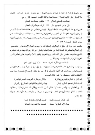  

‫ﻮى‬‫واﻟﺘﻘ‬ ‫اﻟﺒﺮ‬ ‫ﻋﻠﻰ‬ ‫وﺗﻌﺎوﻧﻮا‬ ) ‫ﺗﻌﺎﻟﻰ‬ ‫وﻗﺎل‬ ، ( ‫اﻟﻐﻰ‬ ‫ﻣﻦ‬ ‫اﻟﺮﺷﺪ‬ ‫ﺗﺒﯿﻦ‬ ‫ﻗﺪ‬ ‫اﻟﺪﯾﻦ‬ ‫ﻓﻰ‬ ‫إﻛﺮاه‬ ‫ﻻ‬ ) ‫ﺗﻌﺎﻟﻰ‬ ‫ﻗﺎل‬
: ‫رﺑﯿﻊ‬ ‫ﺷﺎور‬ ‫ﻣﺤﻤﻮد‬ / ‫اﻟﺸﺎﻋﺮ‬ ‫ﻗﺎﻟﮫ‬ ‫ﻣﺎ‬ ‫أﺟﻤﻞ‬ ‫وﻣﺎ‬ ، ( ‫واﻟﻌﺪوان‬ ‫اﻻﺛﻢ‬ ‫ﻋﻠﻰ‬ ‫ﺗﻌﺎوﻧﻮا‬ ‫وﻻ‬
‫اﻟﺤﺴﺎم‬ ‫ﺑﯿﺪ‬ ‫ﻣﻤﺴﻚ‬ ‫وﻛﻔــﻰ‬ *** ‫اﻟﺴﻼم‬ ‫ﻟﻤﺠﺘﻤﻊ‬ ‫ﺗﺤﯿﺎﺗــــﻰ‬
‫ﻓﮭﻮ‬ ‫ﻟﺴﻠﻢ‬ ‫ﺟﻨﺤﻮا‬ ‫ﻓﺈن‬‫اﻟﺤﻤﺎم‬ ‫أﺳﺮاب‬ ‫ﻋﻠﯿﮫ‬ ‫ﺗﺮف‬ *** ‫ﺳﻠﻢ‬
‫ﻮ‬‫وھ‬ ‫أﻻ‬ ‫ﺎل‬‫اﻟﻌﻀ‬ ‫ﺪاء‬‫اﻟ‬ ‫ﺬا‬‫ھ‬ ‫ﻦ‬‫ﻣ‬ ‫ﺘﺨﻠﺺ‬‫ﻧ‬ ‫ﻰ‬‫وﻣﺘ‬ ! ‫؟‬ ‫ﺔ‬‫اﻟﻌﺮﺑﯿ‬ ‫اﻷﻣﺔ‬ ‫ﺟﺴﺪ‬ ‫ﻣﻦ‬ ‫اﻟﺸﻮﻛﺔ‬ ‫ھﺬه‬ ‫ﺗﻨﺰع‬ ‫ﻓﻤﺘﻰ‬
‫ﺘﻼل‬‫اﺣ‬ ‫ﺬ‬‫ﻣﻨ‬ ‫ﺮاﺋﯿﻞ‬‫إﺳ‬ ‫ﺬﻟﻚ‬‫ﺑ‬ ‫ﺪأت‬‫وﺑ‬ ‫ﺔ‬‫اﻟﻤﻨﻄﻘ‬ ‫ﻰ‬‫ﻓ‬ ‫ﺪوان‬‫واﻟﻌ‬ ‫ﺮوب‬‫اﻟﺤ‬ ‫أﺳﺎس‬ ‫ﻓﮭﻤﺎ‬ ‫؟‬ ‫وأﻣﺮﯾﻜﺎ‬ ‫إﺳﺮاﺋﯿﻞ‬
‫ﻰ‬ ‫ﻓ‬ ‫ﻄﯿﻦ‬ ‫ﻓﻠﺴ‬١٩٤٨‫واﻟ‬ ‫ﺎدس‬ ‫اﻟﺴ‬ ‫ﺮب‬ ‫وﺣ‬ " ‫ﯿﻦ‬ ‫واﻷرﺑﻌ‬ ‫ﺎﻣﻦ‬ ‫اﻟﺜ‬ "ً‫ا‬‫ﺮ‬ ‫وأﺧﯿ‬ ‫ﺘﯿﻦ‬ ‫واﻟﺴ‬ ‫ﺎﺑﻊ‬ ‫واﻟﺴ‬ ‫ﯿﻦ‬ ‫ﺨﻤﺴ‬
" ‫واﻟﺴﺒﻌﯿﻦ‬ ‫اﻟﺜﺎﻟﺚ‬ ‫ﺣﺮب‬١٩٧٣. "
‫ﺮ‬‫ﻣﺼ‬ ‫ﺎء‬‫رؤﺳ‬ ‫ﺪﻋﻮا‬‫وﯾ‬ ‫إﻻ‬ ‫ﺎم‬‫اﻷﯾ‬ ‫ﻣﻦ‬ ‫ﯾﻮم‬ ‫ﻣﻦ‬ ‫ﻓﻤﺎ‬ ‫اﻟﻤﻨﻄﻘﺔ‬ ‫ﻓﻰ‬ ‫اﻟﺴﻼم‬ ‫اﺳﺘﻘﺮار‬ ‫ﻓﻰ‬ ‫ﺑﺎرز‬ ‫دور‬ ‫وﻟﻤﺼﺮ‬
‫ﺮم‬‫ﺷ‬ ‫ﺆﺗﻤﺮات‬‫ﻣ‬ ‫ﺎ‬‫وﻣ‬ ‫ﺮات‬‫وﻣ‬ ‫ﺮات‬‫ﻣ‬ ‫ﺎول‬‫وﺗﺤ‬ ‫ﺔ‬‫اﻷﻣﻨﯿ‬ ‫ﺬه‬‫ھ‬ ‫ﻰ‬‫ﻓ‬ ً‫ﻼ‬‫أﻣ‬ ‫اﻟﻌﺎدﻟﺔ‬ ‫واﻟﻤﺆﺗﻤﺮات‬ ‫اﻟﺴﻼم‬ ‫إﻟﻰ‬
‫ﯾ‬ ‫ﻰ‬‫ﻓﻤﺘ‬ ، ‫ﺪ‬‫ﺑﺒﻌﯿ‬ ‫ﺎ‬‫ﻋﻨ‬ ‫ﯿﺦ‬ ‫اﻟﺸ‬‫ﺪول‬ ‫اﻟ‬ ‫ﻖ‬‫ﺗﻨﻄﻠ‬ ‫ﻰ‬ ‫ﺣﺘ‬ ‫ﺔ‬‫واﻟﺤﺮﯾ‬ ‫ﻞ‬‫اﻷﻣ‬ ‫ﺮ‬‫وﻓﺠ‬ ‫ﺮ‬‫اﻟﺘﺤﺮﯾ‬ ‫ﻮم‬ ‫ﯾ‬ ‫ﻮم‬‫اﻟﯿ‬ ‫ﻚ‬‫ذﻟ‬ ‫ﺄﺗﻰ‬
. ‫واﻟﺘﻘﺪم‬ ‫واﻟﺤﻀﺎرة‬ ‫اﻟﺒﻨﺎء‬ ‫رﻛﺐ‬ ‫ﻓﻰ‬ ‫اﻟﻌﺮﺑﯿﺔ‬
‫اﻟﻘﺪر‬ ‫ﯾﺴﺘﺠﯿﺐ‬ ‫أن‬ ‫ﻓﻼﺑﺪ‬ *** ‫اﻟﺤﯿﺎة‬ ‫أراد‬ ً‫ﺎ‬‫ﯾﻮﻣ‬ ‫اﻟﺸﻌﺐ‬ ‫إذا‬
‫اﻷرض‬ ‫ﮫ‬ ‫ﻓﯿ‬ ‫ﻮد‬ ‫ﺗﻌ‬ ‫ﻦ‬ ‫آﻣ‬ ‫ﻼم‬‫ﺑﺴ‬ ‫ﺎر‬ ‫ﻧﮭ‬ ‫ﻞ‬ ‫ﻟﯿ‬ ‫ﻮن‬ ‫ﯾﺤﻠﻤ‬ (‫ﻌﻔﺎء‬‫واﻟﻀ‬ ‫ﺮاء‬ ‫اﻟﻔﻘ‬ ‫ﺔ‬ ‫ﺧﺎﺻ‬ ) ‫ﺎﻟﻢ‬ ‫اﻟﻌ‬ ‫دول‬ ‫ﻊ‬‫وﺟﻤﯿ‬
‫ﺤﺎﺑﮭﺎ‬ ‫ﻷﺻ‬‫ﻞ‬ ‫أﺟ‬ ‫ﻦ‬ ‫ﻣ‬ ‫ﻮار‬ ‫ﺣ‬ ‫ﻞ‬ ‫ﺑ‬ ‫ﺮاع‬ ‫ﺻ‬ ‫وﻻ‬ ‫ﺪ‬ ‫ﺣﻘ‬ ‫وﻻ‬ ‫ﺔ‬ ‫ﻛﺮاھﯿ‬ ‫ﻻ‬ ‫ﺎﻧﯿﺔ‬ ‫اﻹﻧﺴ‬ ‫ﻮة‬ ‫أﺧ‬ ‫ﮫ‬ ‫ﻛﻠ‬ ‫ﺎﻟﻢ‬ ‫اﻟﻌ‬ ‫ﻢ‬ ‫وﯾﻌ‬ ،
: ‫اﻟﺤﺮوب‬ ‫ﻗﻨﺎﺑﻞ‬ ‫ﯾﻔﺠﺮ‬ ‫ﻣﻦ‬ ‫وﻣﺨﻄﺊ‬ ، ‫واﻟﺘﻘﺪم‬ ‫اﻷﻓﻀﻞ‬
‫واﻟﻌﺒﺮة‬ ‫ﺑﺎﻟﺤﺴﺮة‬ ‫اﻟﺤﺮوب‬ ‫طﻮﺗﮫ‬ ‫ﻣﻦ‬ ‫وﺗﺬﻛﺮ‬ ‫واﻟﺬرة‬ ‫واﻟﺼﺎروخ‬ ‫إﻧﺴﺎن‬ ‫ﯾﺎ‬ ‫اﻟﻨﺎر‬ ‫ﺗﻌﺪ‬
‫إﻧﺴﺎن‬ ‫ﯾﺎ‬ ‫اﻟﺴﻠﻢ‬ ‫ﺗﺼﺤﻮ‬ ‫أن‬ ‫ﻧﺎداك‬ ‫ﻟﻘﺪ‬‫واﻟﻨﯿﺮان‬ ‫اﻟﺼﺎروخ‬ ‫ﻣﻦ‬ ‫ذاﻗﻮا‬ ‫ﻣﺎ‬ ‫اﻟﻨﺎس‬ ‫وﯾﻜﻔﻰ‬
‫ﺎ‬‫واﺣﺘﻼﻟﮭ‬ ‫ﺎ‬‫إرھﺎﺑﮭ‬ ‫ﻦ‬‫ﻋ‬ ‫ﻒ‬‫ﺗﻜ‬ ‫أن‬ ‫ﺘﻌﻤﺎرﯾﺔ‬‫اﻻﺳ‬ ‫ﺪول‬‫ﻟﻠ‬ ‫آن‬ ‫أﻣﺎ‬ ‫؟‬ ‫اﻟﺴﻼم‬ ‫ﻟﺼﻮت‬ ‫ﯾﺴﻤﻊ‬ ‫أن‬ ‫ﻟﻠﻌﺎﻟﻢ‬ ‫آن‬ ‫أﻣﺎ‬
‫ﺪ‬‫ﯾﻮﻟ‬ ‫ﻻ‬ ‫ﻒ‬‫اﻟﻌﻨ‬ ‫أن‬ ‫ﮫ‬‫ﻛﻠ‬ ‫ﺎﻟﻢ‬‫اﻟﻌ‬ ‫ﯿﻌﻠﻢ‬‫وﻟ‬ ! ‫؟‬ ‫ﺎﺗﮭﻢ‬‫ﺣﯿ‬ ‫ﻗﺎﻣﻮس‬ ‫ﻣﻦ‬ ‫اﻟﻌﻨﻒ‬ ‫ﯾﻤﺤﻮ‬ ‫أن‬ ‫ﻟﺸﺒﺎﺑﻨﺎ‬ ‫آن‬ ‫أﻣﺎ‬ !‫؟‬ ‫ﻟﻠﻌﺎﻟﻢ‬
. ‫ﻋﻨﻔﺎ‬ ‫إﻻ‬
‫ﻣﻦ‬ ‫ﯾﺸﻊ‬ ‫اﻟﺴﻼم‬ ‫ﻓﺠﺮ‬‫ﻟﻮاﺋــــﮫ‬ ‫ﺗﺤﺖ‬ ‫اﻟﻨﺎس‬ ‫ﻛﻞ‬ ‫ﻟﯿﻀﻢ‬ ‫ﻋﻠﯿﺎﺋﮫ‬
‫أﺻﺪاﺋﮫ‬ ‫ﻣﻦ‬ ‫اﻟﻜﻮن‬ ‫ھﺬا‬ ‫ﻧﻔﺤﺎت‬ ‫أﺳﻤﺎﺋﮫ‬ ‫ﻣﻦ‬ ‫اﻟﺴﻠﻢ‬ ‫اﻹﻟﮫ‬ ‫ﺟﻌﻞ‬


 