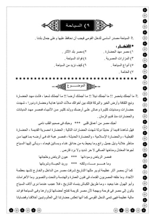  

. ‫ﺑﻠﺪﻧﺎ‬ ‫ﺟﻤﺎل‬ ‫وﻋﻠﻰ‬ ‫ﻋﻠﯿﮭﺎ‬ ‫ﻧﺤﺎﻓﻆ‬ ‫أن‬ ‫ﻓﯿﺠﺐ‬ ‫اﻟﻘﻮﻣﻰ‬ ‫ﻟﻠﺪﺧﻞ‬ ‫أﺳﺎﺳﻰ‬ ‫ﻣﺼﺪر‬ ‫اﻟﺴﯿﺎﺣﺔ‬
 
١. ‫اﻟﺤﻀﺎرة‬ ‫ﻣﮭﺪ‬ ‫ﻣﺼﺮ‬ (٢. ‫اﻵﺛﺎر‬ ‫ﺑﻠﺪ‬ ‫ﻣﺼﺮ‬ (
٣. ‫اﻟﻤﺼﺮﯾﺔ‬ ‫اﻟﻤﺰارات‬ (٤. ‫اﻟﺴﯿﺎﺣﺔ‬ ‫ﻓﻮاﺋﺪ‬ (
٥. ‫اﻟﺴﯿﺎﺣﺔ‬ ‫أﻧﻮاع‬ (٦. ‫اﻟﺴﯿﺎﺣﺔ‬ ‫ﻣﻦ‬ ‫ﻧﺰﯾﺪ‬ ‫ﻛﯿﻒ‬ (
٧. ‫اﻟﺨﺎﺗﻤﺔ‬ (

‫اﻟﻣوﺿــــــوع‬
!! ‫ﯾﺎﻣﺼﺮ‬ ‫أﺟﻤﻠﻚ‬ ‫ﻣﺎ‬‫ﺎرة‬‫اﻟﺤﻀ‬ ‫ﺪ‬‫ﻣﮭ‬ ‫ﺖ‬‫ﻓﺄﻧ‬ ، ‫ﻌﺒﺎ‬‫ﺷ‬ ‫ﻚ‬‫أﺟﻤﻠ‬ ‫ﺎ‬‫ﻣ‬ !! ‫ﺎ‬‫أرﺿ‬ ‫ﻚ‬‫أﺟﻤﻠ‬ ‫ﺎ‬‫ﻣ‬ !! ‫ﯿﻼ‬‫ﻧ‬ ‫أﺟﻤﻠﻚ‬ ‫ﻣﺎ‬
‫ﺑﯿﻦ‬ ‫ﻓﺈﻧﻚ‬ ‫واﻟﺒﺮﻛﺔ‬ ‫اﻟﺨﯿﺮ‬ ‫وأرض‬ ‫اﻟﺜﻘﺎﻓﺔ‬ ‫وﻧﺒﻊ‬‫أﺧﻮاﺗﻚ‬‫ﮭﺪت‬‫ﺷ‬ ، ‫ﻮرا‬‫وﻧ‬ ‫ﺎرة‬‫وﺣﻀ‬ ‫ﺔ‬‫ھﺪاﯾ‬ ‫ﺪﻧﯿﺎ‬‫اﻟ‬ ‫ﻸت‬‫ﻣ‬
‫ﺪﯾﺎﻧﺎت‬ ‫اﻟ‬ ‫ﺪ‬ ‫ﻣﮭ‬ ‫ﺮ‬ ‫ﻓﻤﺼ‬ ‫ﺎء‬ ‫اﻷﻧﺒﯿ‬ ‫ﻦ‬ ‫ﻣ‬ ‫ﺮ‬ ‫ﻛﺜﯿ‬ ‫ﺪ‬ ‫ووﻟ‬ ‫ﻚ‬ ‫أرﺿ‬ ‫ﻰ‬ ‫ﻋﻠ‬ ‫ﺎش‬ ‫وﻋ‬ ‫ﺮة‬ ‫ﻛﺜﯿ‬ ‫ﺪﻧﯿﺎت‬ ‫وﻣ‬ ‫ﺎرات‬ ‫ﺣﻀ‬
. ‫اﻟﺰﻣﺎن‬ ‫ﻗﺪﯾﻢ‬ ‫ﻣﻨﺬ‬ ‫واﻟﺤﻀﺎرات‬
‫ﻧﺎﻣﻰ‬ ‫اﻟﻘﻠﺐ‬ ‫ﺻﻤﯿﻢ‬ ‫ﻓﻰ‬ ‫وﺣﺒﻚ‬ *** ‫ﻗﻠﺒﻰ‬ ‫أﻋﻤﺎق‬ ‫ﻣﻦ‬ ‫ﻣﺼﺮ‬ ‫أﺣﺒﻚ‬
‫ﺎرة‬‫اﻟﺤﻀ‬ ، ‫ﺔ‬‫اﻟﻘﺪﯾﻤ‬ ‫ﺮﯾﺔ‬‫اﻣﺼ‬ ‫اﻟﺤﻀﺎرة‬ : ‫اﻟﺘﺎﻟﯿﺔ‬ ‫اﻟﺤﻀﺎرات‬ ‫ﺷﮭﺪت‬ ‫دوﻟﺔ‬ ‫ﺣﺪﯾﺜﺎ‬ ‫أو‬ ‫ﻗﺪﯾﻤﺎ‬ ‫ﺷﺎھﺪﻧﺎ‬ ‫ﻓﮭﻞ‬
‫ﻦ‬ ‫ﻣ‬ ‫ﺎ‬ ‫ﻓﯿﮭ‬ ‫ﺎ‬ ‫ﺑﻤ‬ ‫ﮫ‬ ‫أرﺿ‬ ‫ﻰ‬ ‫ﻓ‬ ‫ﷲ‬ ‫ﺔ‬ ‫ھﺒ‬ ‫ﺮ‬ ‫ﻓﻤﺼ‬ ، ‫ﺔ‬ ‫اﻟﺤﺪﯾﺜ‬ ‫ﺎرة‬ ‫واﻟﺤﻀ‬ ، ‫ﻼﻣﯿﺔ‬ ‫اﻹﺳ‬ ‫ﺎرة‬ ‫واﻟﺤﻀ‬ ، ‫ﺔ‬ ‫اﻟﻘﺒﻄﯿ‬
‫وﻣ‬ ‫راﺋﻊ‬ ‫ﺟﻤﯿﻞ‬ ‫وﻧﯿﻞ‬ ‫ﺧﻼﺑﺔ‬ ‫ﻣﻨﺎظﺮ‬‫ﯿﺎح‬‫اﻟﺴ‬ ‫ﺎ‬‫إﻟﯿﮭ‬ ‫ﺄﺗﻰ‬‫وﯾ‬ ، ‫ﺎء‬‫ﻓﯿﺤ‬ ‫ﺎﺗﯿﻦ‬‫وﺑﺴ‬ ‫ﺎء‬‫ﻏﻨ‬ ‫ﺣﺪاﺋﻖ‬ ‫ﻣﻦ‬ ‫ﺑﮫ‬ ‫ﯾﺤﯿﻂ‬ ‫ﺎ‬
. ‫ﻗﺎرص‬ ‫ﺑﺮد‬ ‫وﻻ‬ ‫ﺷﺪﯾﺪ‬ ‫ﺣﺮ‬ ‫ﻻ‬ ‫اﻟﺼﺎﻓﻰ‬ ‫وﻣﻨﺎﺧﮭﺎ‬ ‫اﻟﻤﻌﺘﺪل‬ ‫ﻟﺠﻮھﺎ‬
‫اﻟﺮﯾﺎض‬ ‫ﻓﻤﺼﺮ‬‫وﺳﻮداﻧﮭﺎ‬‫وﺧﻠﺠﺎﻧﮭﺎ‬ ‫اﻟﺮﯾﺎض‬ ‫ﻋﯿﻮن‬ ***
‫وﺷﺮﯾﺎﻧﮭﺎ‬ ‫اﻟﺤﯿـــﺎة‬ ‫ورﯾﺪ‬ *** ‫وﻟﻜﻨﮫ‬ ‫ﻣـــــﺎء‬ ‫ھـــــــﻮ‬ ‫وﻣﺎ‬
‫ﺮ‬‫ﯾ‬ ‫ﻟﻢ‬ ‫ﻋﻈﯿﻤﺔ‬ ‫آﺛﺎر‬ ‫ﺑﻤﺼﺮ‬ ‫أن‬ ‫ﻛﻤﺎ‬‫ﺔ‬‫ﺑﻌﻈﻤ‬ ‫ﮭﺪ‬‫ﺗﺸ‬ ‫ﺎرج‬‫واﻟﺨ‬ ‫ﺪاﺧﻞ‬‫اﻟ‬ ‫ﻦ‬‫ﻣ‬ ‫ﺮ‬‫ﻣﺼ‬ ‫ﺮﻓﺖ‬‫ﺷ‬ ‫ﺎرﯾﺦ‬‫اﻟﺘ‬ ‫ﺎ‬‫ﻣﺜﻠﮭ‬
‫اﻷﺟﺪاد‬‫اﻷھﺮاﻣﺎت‬ ‫وﻣﺎ‬ ‫واﻟﺘﺼﻮﯾﺮ‬ ‫واﻟﻨﺤﺖ‬ ‫واﻟﮭﻨﺪﺳﺔ‬ ‫اﻟﻌﻤﺎرة‬ ‫ﻓﻨﻮن‬ ‫ﻓﻰ‬ ‫اﻟﻘﺪﻣﺎء‬ ‫اﻟﻤﺼﺮﯾﻮن‬ ‫ﺧﻠﻔﮫ‬ ‫وﻣﺎ‬
‫ﯿﺎح‬‫اﻟﺴ‬ ‫أﻻف‬ ‫ﺮى‬‫ﻧ‬ ‫ﺪﻣﺎ‬‫ﻋﻨ‬ ‫ﺐ‬‫ﻋﺠ‬ ‫ﻼ‬‫ﻓ‬ ، ‫ﺎرﯾﺦ‬‫اﻟﺘ‬ ‫ﺎه‬‫ﯾﻨﺴ‬ ‫ﺎش‬‫اﻟﻜﺒ‬ ‫ﻖ‬‫طﺮﯾ‬ ‫ﺎ‬‫وﻣ‬ ، ‫ﺪ‬‫ﺑﺒﻌﯿ‬ ‫ﺎ‬‫ﻋﻨ‬ ‫ﻮل‬‫اﻟﮭ‬ ‫ﻮ‬‫وأﺑ‬
‫ﻓﻰ‬ ‫ﻣﺼﺮ‬ ‫إﻟﻰ‬ ‫ﯾﺄﺗﻮن‬‫ﻷ‬ ‫ﺔ‬‫وﺑﮭﺠ‬ ‫ﺔ‬‫ﻓﺮﺣ‬‫ﺪ‬‫ﻓﻮاﺋ‬ ‫ﯿﺎﺣﺔ‬‫اﻟﺴ‬ ‫ﻰ‬‫وﻓ‬ ‫ﺎ‬‫ﻟﺰوارھ‬ ‫ﺎﻧﮭﺎ‬‫أﺣﻀ‬ ‫ﺘﺢ‬‫ﺗﻔ‬ ‫ﺔ‬‫ﻛﺮﯾﻤ‬ ‫ﺮ‬‫ﻣﺼ‬ ‫ن‬
‫ﺎﯾﺎﻧﺎ‬‫وﻗﻀ‬ ‫ﺎ‬‫أﺧﻼﻗﻨ‬ ‫ﯿﻦ‬‫وﺗﺒ‬ ‫اﻟﻌﺎﻟﻢ‬ ‫إﻟﻰ‬ ‫ﺣﻀﺎرﺗﻨﺎ‬ ‫ﺗﻌﻜﺲ‬ ‫أﻧﮭﺎ‬ ‫ﻛﻤﺎ‬ ‫اﻟﻘﻮﻣﻰ‬ ‫اﻟﺪﺧﻞ‬ ‫ﺗﻨﻤﻰ‬ ‫ﻓﮭﻰ‬ ‫ﻋﻈﯿﻤﺔ‬ ‫ﻣﺎﻟﯿﺔ‬
 