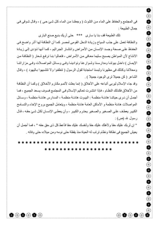  

‫ﻰ‬‫ﻓ‬ ‫ﻮﻗﻰ‬‫ﺷ‬ ‫ﺎل‬‫وﻗ‬ ، ( ‫ﻰ‬‫ﺣ‬ ‫ﺊ‬‫ﺷ‬ ‫ﻞ‬‫ﻛ‬ ‫ﺎء‬‫اﻟﻤ‬ ‫ﻦ‬‫ﻣ‬ ‫ﺎ‬‫وﺟﻌﻠﻨ‬ ) ‫ﻮث‬‫اﻟﺘﻠ‬ ‫ﻦ‬‫ﻣ‬ ‫اﻟﻤﺎء‬ ‫ﻋﻠﻰ‬ ‫واﻟﺤﻔﺎظ‬ ‫اﻟﻤﺠﺘﻤﻊ‬ ‫ﻓﻰ‬
: ‫اﻟﻄﺒﯿﻌﺔ‬ ‫ﺟﻤﺎل‬
‫اﻟﺒﺎرى‬ ‫ﺻﻨﻊ‬ ‫ﺑﺪﯾﻊ‬ ‫أرﯾﻚ‬ ‫ﺣﺘﻰ‬ *** ‫ﺳﺎرى‬ ‫ﯾﺎ‬ ‫ﺑﻨﺎ‬ ‫ﻗﻒ‬ ‫اﻟﻄﺒﯿﻌﺔ‬ ‫ﺗﻠﻚ‬
‫اﻟﺪﺧﻞ‬ ‫وزﯾﺎدة‬ ‫اﻟﺴﯿﺎح‬ ‫ﺟﺬب‬ ‫ﻋﻠﻰ‬ ‫ﺗﻌﻤﻞ‬ ‫واﻟﻨﻈﺎﻓﺔ‬‫ﻰ‬‫ﻓ‬ ‫ﺢ‬‫واﺿ‬ ‫ﺮ‬‫أﺛ‬ ‫ﺎ‬‫ﻟﮭ‬ ‫ﺔ‬‫اﻟﻨﻈﺎﻓ‬ ‫أن‬ ‫ﺎ‬‫ﻛﻤ‬ ‫ﺮ‬‫ﻟﻤﺼ‬ ‫اﻟﻘﻮﻣﻰ‬
‫ﺎدة‬‫زﯾ‬ ‫ﻰ‬‫إﻟ‬ ‫ﺆدى‬‫ﺗ‬ ‫ﺎ‬‫أﻧﮭ‬ ‫ﺎ‬‫ﻛﻤ‬ ، ‫ﺮاﺛﯿﻢ‬‫اﻟﺠ‬ ‫ﺎر‬‫واﻧﺘﺸ‬ ‫ﺮاض‬‫اﻷﻣ‬ ‫ﻦ‬‫ﻣ‬ ‫ﺎن‬‫اﻹﻧﺴ‬ ‫ﺪ‬‫وﺟﺴ‬ ‫ﺤﺔ‬‫ﺻ‬ ‫ﻰ‬‫ﻋﻠ‬ ‫ﺎظ‬‫اﻟﺤﻔ‬
‫ﻦ‬ ‫ﻣ‬ ‫ﺔ‬‫اﻟﻨﻈﺎﻓ‬ ) ‫ﻌﺎر‬ ‫ﺷ‬ ‫ﻊ‬‫ﻧﺮﻓ‬ ‫ﺎ‬ ‫ﺑﻨ‬ ‫ﺎﻟﻮا‬ ‫ﻓﺘﻌ‬ ، ‫ﺮاض‬ ‫اﻷﻣ‬ ‫ﻦ‬‫ﻣ‬ ‫ﺎﻓﻰ‬ ‫ﻣﻌ‬ ‫ﻠﯿﻤﺎ‬‫ﺳ‬ ‫ﺒﺢ‬ ‫ﯾﺼ‬ ‫ﻮاطﻦ‬‫اﻟﻤ‬ ‫ﻷن‬ ‫ﺎج‬ ‫اﻻﻧﺘ‬
‫وﻧﻮادﯾ‬ ‫ﻮارﻋﻨﺎ‬ ‫وﺷ‬ ‫ﻨﺎ‬ ‫وﻣﺪارﺳ‬ ‫ﺎ‬ ‫ﺑﯿﻮﺗﻨ‬ ‫ﻞ‬ ‫داﺧ‬ ( ‫ﺎن‬ ‫اﻹﯾﻤ‬‫ﺎ‬ ‫ﻣﺰاراﺗﻨ‬ ‫ﻰ‬ ‫وﻓ‬ ‫ﻼت‬ ‫اﻟﻤﻮاﺻ‬ ‫ﺎﺋﻞ‬ ‫وﺳ‬ ‫ﻰ‬ ‫وﻓ‬ ‫ﺎ‬ ‫ﻨ‬
‫ﺎل‬‫وﻗ‬ ، ( ‫ﺎﻟﯿﮭﻮد‬‫ﺑ‬ ‫ﺒﮭﻮا‬‫ﺗﺘﺸ‬ ‫وﻻ‬ ‫ﻮا‬‫ﺗﻨﻈﻔ‬ ) ‫اﻟﺮﺳﻮل‬ ‫ﻟﻘﻮل‬ ‫اﺳﺘﺠﺎﺑﺔ‬ ‫وﻟﺒﺴﻨﺎ‬ ‫ﻣﻈﮭﺮﻧﺎ‬ ‫ﻓﻰ‬ ‫وﻛﺬﻟﻚ‬ ‫وﻣﺤﻼﺗﻨﺎ‬
. ( ‫ﺟﻤﯿﻼ‬ ‫اﻟﻮﺟﻮد‬ ‫ﺗﺮى‬ ‫ﺟﻤﯿﻼ‬ ‫ﻛﻦ‬ ) ‫اﻟﺸﺎﻋﺮ‬
‫ﺔ‬‫اﻟﻨﻈﺎﻓ‬ ‫أن‬ ‫ﺎ‬‫وﻛﻤ‬ ( ‫ﻼق‬‫اﻷﺧ‬ ‫ﺎرم‬‫ﻣﻜ‬ ‫ﻢ‬‫ﻷﺗﻤ‬ ‫ﺑﻌﺜﺖ‬ ‫إﻧﻤﺎ‬ ) ‫اﻷﺧﻼق‬ ‫ﻋﻠﻰ‬ ‫أﺗﺒﺎﻋﮫ‬ ‫ﻟﯿﺮﺑﻰ‬ ‫اﻹﺳﻼم‬ ‫ﺟﺎء‬ ‫وﻗﺪ‬
‫ﺎ‬‫ﻓﻤ‬ ، ‫ﻊ‬‫اﻟﺠﻤﯿ‬ ‫ﻌﺪ‬‫ﯾﺴ‬ ‫ﻮف‬‫ﻓﺴ‬ ‫ﻊ‬‫اﻟﻤﺠﺘﻤ‬ ‫ﻰ‬‫ﻓ‬ ‫ﻼم‬‫اﻹﺳ‬ ‫ﺎﻟﯿﻢ‬‫ﺗﻌ‬ ‫ﺮت‬‫اﻧﺘﺸ‬ ‫ﺈذا‬‫ﻓ‬ ، ‫ﺎم‬‫اﻟﻨﻈ‬ ‫ﺬﻟﻚ‬‫ﻓﻜ‬ ‫اﻷﺧﻼق‬ ‫ﻣﻦ‬
‫ﺎﺋﻞ‬ ‫وﺳ‬ ، ‫ﺔ‬ ‫ﻣﻨﻈﻤ‬ ‫ﺔ‬ ‫ھﺎدﺋ‬ ‫ﺪارس‬ ‫اﻟﻤ‬ ، ‫ﺔ‬ ‫ﻣﻨﻈﻤ‬ ‫ﺔ‬ ‫ھﺎدﺋ‬ ‫ﻮت‬ ‫اﻟﺒﯿ‬ : ‫ﺔ‬ ‫ﻣﻨﻈﻤ‬ ‫ﺔ‬ ‫ھﺎدﺋ‬ ‫ﺎ‬ ‫ﺣﯿﺎﺗﻨ‬ ‫ﺮى‬ ‫ﻧ‬ ‫أن‬ ‫ﻞ‬ ‫أﺟﻤ‬
‫ﺎ‬‫واﻟﺘﺴ‬ ‫اﻹﺧﺎء‬ ‫ﺑﺮوح‬ ‫اﻟﺠﻤﯿﻊ‬ ‫وﯾﺘﻌﺎﻣﻞ‬ ، ‫ﻣﻨﻈﻤﺔ‬ ‫ھﺎدﺋﺔ‬ ‫اﻟﻌﺎﻣﺔ‬ ‫اﻷﻣﺎﻛﻦ‬ ‫و‬ ‫ﻣﻨﻈﻤﺔ‬ ‫ھﺎدﺋﺔ‬ ‫اﻟﻤﻮاﺻﻼت‬‫ﻣﺢ‬
‫ﺎل‬ ‫ﻗ‬ ، ‫ﮫ‬ ‫ﺣﻘ‬ ‫ﺊ‬ ‫ﺷ‬ ‫ﻞ‬‫ﻟﻜ‬ ‫ﺎن‬ ‫اﻹﻧﺴ‬ ‫ﻰ‬ ‫ﯾﻌﻄ‬ ‫وأن‬ ، ‫ﺮ‬ ‫اﻟﻜﺒﯿ‬ ‫ﺮم‬ ‫ﯾﺤﺘ‬ ‫ﻐﯿﺮ‬ ‫واﻟﺼ‬ ‫ﻐﯿﺮ‬ ‫اﻟﺼ‬ ‫ﻰ‬ ‫ﻋﻠ‬ ‫ﻒ‬ ‫ﯾﻌﻄ‬ ‫ﺮ‬ ‫اﻟﻜﺒﯿ‬
: (‫)ص‬ ‫ﷲ‬ ‫رﺳﻮل‬
‫أن‬ ‫ﻞ‬‫أﺟﻤ‬ ‫ﺎ‬‫ﻓﻤ‬ ، " ‫ﺣﻘﮫ‬ ‫ﺣﻖ‬ ‫ذى‬ ‫ﻛﻞ‬ ‫ﻓﺄﻋﻂ‬ ‫ﺣﻘﺎ‬ ‫ﻋﻠﯿﻚ‬ ‫وﻟﻨﻔﺴﻚ‬ ‫ﺣﻘﺎ‬ ‫ﻋﻠﯿﻚ‬ ‫وﻷھﻠﻚ‬ ‫ﺣﻘﺎ‬ ‫ﻋﻠﯿﻚ‬ ‫ﻟﺮﺑﻚ‬ ‫إن‬ "
‫ﺣ‬ ‫ﻣﯿﻼده‬ ‫وﻣﻦ‬ ‫ﻧﻮﻣﮫ‬ ‫ﺣﺘﻰ‬ ‫ﯾﻘﻈﺔ‬ ‫ﻣﻨﺬ‬ ‫اﻟﺤﯿﺎة‬ ‫ﻟﮫ‬ ‫ﺗﺮﺗﺐ‬ ‫وﻧﻈﺎم‬ ‫ﻧﻈﺎﻓﺔ‬ ‫ﻓﻰ‬ ‫اﻟﺠﻤﯿﻊ‬ ‫ﯾﻌﯿﺶ‬. ‫وﻓﺎﺗﮫ‬ ‫ﺘﻰ‬


 