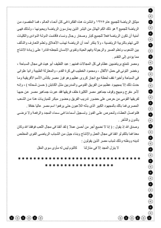  

‫ﻋﺎم‬ ‫ﻟﻠﺠﻤﯿﻊ‬ ‫اﻟﺮﯾﺎﺿﺔ‬ ‫ﻣﯿﺜﺎق‬١٩٧٥‫ﻦ‬‫ﻣ‬ ‫ﻮد‬‫اﻟﻤﻘﺼ‬ ‫ﺎ‬‫ﻓﻤ‬ ، ‫ﺎﻟﻢ‬‫اﻟﻌ‬ ‫ﺎء‬‫أﻧﺤ‬ ‫ﻞ‬‫ﻛ‬ ‫ﻰ‬‫ﻓ‬ ‫ﺮة‬‫اﻟﻔﻜ‬ ‫ﺬه‬‫ھ‬ ‫واﻧﺘﺸﺮت‬
‫ا‬ ‫اﻟﻜﻢ‬ ‫ذﻟﻚ‬ ‫ھﻮ‬ ‫؟‬ ‫ﻟﻠﺠﻤﯿﻊ‬ ‫اﻟﺮﯾﺎﺿﺔ‬‫ﻰ‬‫ﻓﮭ‬ ‫ﺬﻟﻚ‬‫وﻟ‬ ، ‫ﺎ‬‫وﯾﺤﺒﻮﻧﮭ‬ ‫ﺔ‬‫اﻟﺮﯾﺎﺿ‬ ‫ﯾﻤﺎرﺳﻮن‬ ‫اﻟﺬﯾﻦ‬ ‫اﻟﺒﺸﺮ‬ ‫ﻣﻦ‬ ‫ﻟﮭﺎﺋﻞ‬
‫ﺎت‬‫واﻟﻜﻠﯿ‬ ‫ﻮادى‬‫اﻟﻨ‬ ‫ﺔ‬‫اﻟﺪوﻟ‬ ‫ﺖ‬‫ﻓﺄﻗﺎﻣ‬ ‫ﺎء‬‫وﻧﺴ‬ ‫ﺎل‬‫رﺟ‬ ‫ﻐﺎر‬‫وﺻ‬ ‫ﻛﺒﺎر‬ ‫ﻟﻠﺠﻤﯿﻊ‬ ‫ﻓﻌﻼ‬ ‫اﻟﺮﯾﺎﺿﺔ‬ ‫ﺗﻜﻮن‬ ‫أن‬ ‫أﻣﻨﯿﺔ‬
‫ﺄﻟﻒ‬‫واﻟﺘ‬ ‫ﺎرف‬‫اﻟﺘﻌ‬ ‫ﻢ‬‫وﺗﻌﻠ‬ ‫ﻼق‬‫اﻷﺧ‬ ‫ﺬب‬‫ﺗﮭ‬ ‫ﺔ‬‫اﻟﺮﯾﺎﺿ‬ ‫أن‬ ‫ﺪ‬‫أﺣ‬ ‫ﺮ‬‫ﯾﻨﻜ‬ ‫وﻻ‬ ، ‫ﯿﺔ‬‫اﻟﺮﯾﺎﺿ‬ ‫ﺑﺎﻟﺘﺮﺑﯿﺔ‬ ‫ﺗﮭﺘﻢ‬ ‫اﻟﺘﻰ‬
‫اﻟﺼﺒﺮ‬ ‫وﺗﻌﻠﻢ‬ ‫اﻟﺸﻌﻮب‬ ‫ﺑﯿﻦ‬‫ﺎج‬‫اﻻﻧﺘ‬ ‫ﺎدة‬‫زﯾ‬ ‫ﻰ‬‫ﻋﻠ‬ ‫ﺎدرا‬‫ﻗ‬ ‫ﮫ‬‫ﻟﺘﺠﻌﻠ‬ ‫ﺎن‬‫اﻹﻧﺴ‬ ‫ﻮى‬‫وﺗﻘ‬ ‫اﻟﺤﯿﺎة‬ ‫وﻓﮭﻢ‬ ‫واﻟﺮﺟﻮﻟﺔ‬
. ‫اﻟﺘﻘﺪم‬ ‫إﻟﻰ‬ ‫ﯾﺆدى‬ ‫ﻣﻤﺎ‬
‫أﺑﻮ‬ ‫اﻟﻠﻄﯿﻒ‬ ‫ﻋﺒﺪ‬ : ‫ﻓﻤﻨﮭﻢ‬ ‫اﻟﻤﺠﺎﻻت‬ ‫ﻛﻞ‬ ‫ﻓﻰ‬ ‫ﻋﻈﺎم‬ ‫ﺑﺮﯾﺎﺿﯿﯿﻦ‬ ‫ﺗﺘﻤﺘﻊ‬ ‫وﻣﺼﺮ‬‫ھﯿﺖ‬، ‫ﺒﺎﺣﺔ‬‫اﻟﺴ‬ ‫ﻣﺠﺎل‬ ‫ﻓﻰ‬
‫راﻧﯿﺎ‬ ‫اﻟﻄﺒﯿﺒﺔ‬ ‫واﻟﻤﻌﺘﺰﻟﺔ‬ ، ‫اﻟﻘﺪم‬ ‫ﻛﺮة‬ ‫ﻓﻰ‬ ‫اﻟﺨﻄﯿﺐ‬ ‫وﻣﺤﻤﻮد‬ ، ‫اﻷﺛﻘﺎل‬ ‫ﺣﻤﻞ‬ ‫ﻓﻰ‬ ‫اﻟﺘﻮﻧﻰ‬ ‫وﺧﻀﺮ‬‫ﻋﻠﻮاﻧﻰ‬
‫ﺎ‬‫وﻣ‬ ‫ﺔ‬‫اﻷﻓﺮﯾﻘﯿ‬ ‫ﻢ‬‫اﻷﻣ‬ ‫ﺄس‬‫ﺑﻜ‬ ‫ﺮ‬‫ﻣﺼ‬ ‫ﻓﻮز‬ ‫وھﻮ‬ ‫ﻋﻈﯿﻢ‬ ‫ﻛﺮوى‬ ‫اﻧﺠﺎز‬ ‫ﻣﻊ‬ ‫ﻟﺤﻈﺔ‬ ‫ﻧﻘﻒ‬ ‫وأﺧﯿﺮا‬ ‫اﻟﺴﺒﺎﺣﺔ‬ ‫ﻓﻰ‬
‫ﮫ‬‫وإﻧ‬ ، ( ‫ﺤﺎﺗﮫ‬‫ﺷ‬ ‫ﻦ‬‫ﺣﺴ‬ ) ‫ﺎﺑﺘﻦ‬‫اﻟﻜ‬ ‫ﻞ‬‫ﻣﺜ‬ ‫ﺪرﺑﯿﻦ‬‫واﻟﻤ‬ ‫ﻮﻣﻰ‬‫اﻟﻘ‬ ‫ﻖ‬‫اﻟﻔﺮﯾ‬ ‫ﻦ‬‫ﻣ‬ ‫ﯿﻢ‬‫ﻋﻈ‬ ‫ﻮد‬‫ﺑﻤﺠﮭ‬ ‫إﻻ‬ ‫ذﻟﻚ‬ ‫ﺣﺪث‬
‫ﺎ‬‫ﺣﺒﮭ‬ ‫ﻦ‬‫ﻋ‬ ‫ﺮ‬‫ﻣﺼ‬ ‫ﺎھﯿﺮ‬‫ﺟﻤ‬ ‫ﻋﺒﺮت‬ ‫ﻓﻘﺪ‬ ‫ﻓﺮﯾﻘﮭﺎ‬ ‫ﺧﻠﻒ‬ ‫اﻟﻜﺜﯿﺮة‬ ‫ﻣﺼﺮ‬ ‫ﺟﻤﺎھﯿﺮ‬ ‫وﻗﻮف‬ ‫وﻣﺒﮭﺞ‬ ‫ﻣﻔﺮح‬ ‫ﻷﻣﺮ‬
‫ﻟﻔ‬‫ﻌﺐ‬‫اﻟﺸ‬ ‫ﻦ‬‫ﻣ‬ ‫ﺬا‬‫ھ‬ ‫ﺎت‬‫ﻟﻠﻤﺒﺎرﯾ‬ ‫ﺮ‬‫ﻣﺒﻜ‬ ‫وﺣﻀﻮر‬ ‫اﻟﻔﺮﯾﻖ‬ ‫ﺗﺪرﯾﺐ‬ ‫ﺣﻀﻮر‬ ‫ﻋﻠﻰ‬ ‫ﺣﺮص‬ ‫ﻣﻦ‬ ‫اﻟﻘﻮﻣﻰ‬ ‫ﺮﯾﻘﮭﺎ‬
. ‫ﺧﻔﺎﻗﺎ‬ ‫ﻋﺎﻟﯿﺎ‬ ‫ﻣﺼﺮ‬ ‫اﺳﻢ‬ ‫ﯾﺮﻓﻌﻮا‬ ‫ﺣﺘﻰ‬ ‫اﻟﻼﻋﺒﻮن‬ ‫ﺑﺬﻟﮫ‬ ‫اﻟﺬى‬ ‫اﻟﻜﺒﯿﺮ‬ ‫ﺑﺎﻟﻤﺠﮭﻮد‬ ‫ﺑﺎﻟﻚ‬ ‫ﻓﻤﺎ‬ ‫اﻟﻤﺼﺮى‬
‫ﻰ‬ ‫ﻧﺮﺿ‬ ‫وﻻ‬ ‫ﺔ‬ ‫واﻟﺮﻓﻌ‬ ‫ﺪ‬ ‫اﻟﻤﺠ‬ ‫ﻤﺎء‬ ‫ﺳ‬ ‫ﻰ‬ ‫ﻓ‬ ‫ﻤﺎءﻧﺎ‬ ‫أﺳ‬ ‫ﺠﯿﻞ‬ ‫وﺗﺴ‬ ‫ﻮز‬ ‫اﻟﻔ‬ ‫ﻰ‬ ‫ﻋﻠ‬ ‫ﺮص‬ ‫وﻟﻨﺤ‬ ‫ﺎء‬ ‫اﻟﻌﻄ‬ ‫ﻞ‬ ‫ﻓﻠﻨﻮاﺻ‬
. ‫واﻟﺘﺄﺧﺮ‬ ‫ﺑﺎﻟﺪون‬
‫وﻛﺎن‬ ‫ﷲ‬ ‫ﻓﻮﻓﻘﻨﺎ‬ ‫اﻟﻠﻌﺐ‬ ‫ﻣﺠﺎل‬ ‫ﻓﻰ‬ ‫أﺗﻘﻨﺎ‬ ‫ﻟﻘﺪ‬ ( ‫ﻋﻤﻼ‬ ‫أﺣﺴﻦ‬ ‫ﻣﻦ‬ ‫أﺟﺮ‬ ‫ﻧﻀﯿﻊ‬ ‫ﻻ‬ ‫إﻧﺎ‬ ) : ‫ﯾﻘﻮل‬ ‫إذ‬ ‫ﷲ‬ ‫وﺻﺪق‬
‫ﺺ‬‫اﻟﻤﺨﻠ‬ ‫ﻮى‬‫اﻟﻘ‬ ‫ﻰ‬‫اﻟﺮﯾﺎﺿ‬ ‫ﺒﺎب‬‫اﻟﺸ‬ ‫ﻦ‬‫ﻣ‬ ‫ﻞ‬‫ﺟﯿ‬ ‫ﺎء‬‫وﺑﻨ‬ ‫ﺎج‬‫واﻹﻧﺘ‬ ‫اﻟﻌﻤﻞ‬ ‫ﻣﺠﺎل‬ ‫ﻓﻰ‬ ‫اﺗﻘﻨﺎ‬ ‫ﻟﻮ‬ ‫ﺑﺎﻟﻜﻢ‬ ‫ﻓﻤﺎ‬ ‫ﻣﻌﻨﺎ‬
: ‫ﯾﻘﻮﻟﻮن‬ ‫اﻟﺬﯾﻦ‬ ‫ﻣﺼﺮ‬ ‫ﺷﺒﺎب‬ ‫وذﻟﻚ‬ ‫ووطﻨﮫ‬ ‫ﻟﺪﯾﻨﮫ‬
‫ﻣﻨﺎزﻟﻨﺎ‬ ‫ﻓﻰ‬ ‫إﻻ‬ ‫اﻟﻤﺠﺪ‬ ‫ﯾﻨﺰل‬ ‫ﻻ‬‫اﻟﻤﻘﻞ‬ ‫ﺳﻮى‬ ‫ﻣﺄوى‬ ‫ﻟﮫ‬ ‫ﻟﯿﺲ‬ ‫ﻛﺎﻟﻨﻮم‬


 