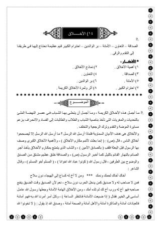  


‫اﻟﺼﺪاﻗﺔ‬–‫اﻟﺘﻌﺎون‬–‫اﻷﻣﺎﻧﺔ‬–‫ﺪﯾﻦ‬‫اﻟﻮاﻟ‬ ‫ﺑﺮ‬–‫ﺎ‬‫طﺮﯾﻘﻨ‬ ‫ﻰ‬‫ﻓ‬ ‫ﺎ‬‫إﻟﯿﮭ‬ ‫ﺎج‬‫ﻧﺤﺘ‬ ‫ﺔ‬‫ﻋﻈﯿﻤ‬ ‫ﯿﻢ‬‫ﻗ‬ ‫ﺮ‬‫اﻟﻜﺒﯿ‬ ‫ﺮام‬‫اﺣﺘ‬
. ‫واﻟﺮﻗﻰ‬ ‫اﻟﺘﻘﺪم‬ ‫إﻟﻰ‬
 
١. ‫اﻷﺧﻼق‬ ‫أھﻤﯿﺔ‬ (٢. ‫اﻷﺧﻼق‬ ‫ﻧﻤﺎذج‬ (
٣. ‫اﻟﺼﺪاﻗﺔ‬ (٤. ‫اﻟﺘﻌﺎون‬ (
٥. ‫اﻷﻣﺎﻧﺔ‬ (٦. ‫اﻟﻮاﻟﺪﯾﻦ‬ ‫ﺑﺮ‬ (
٧. ‫اﻟﻜﺒﯿﺮ‬ ‫اﺣﺘﺮام‬ (٨. ‫اﻟﻜﺮﯾﻤﺔ‬ ‫اﻷﺧﻼق‬ ‫وﺛﻤﺮة‬ ‫أﺛﺮ‬ (

‫اﻟﻣوﺿــــــوع‬
‫ﺊ‬ ‫اﻟﻤﻠ‬ ‫ﺔ‬ ‫اﻟﻨﮭﻀ‬ ‫ﺮ‬ ‫ﻋﺼ‬ ‫ﻰ‬ ‫ﻓ‬ ‫ﺒﺎب‬ ‫اﻟﺸ‬ ‫ﺎ‬ ‫ﺑﮭ‬ ‫ﻰ‬ ‫ﯾﺘﺤﻠ‬ ‫أن‬ ‫ﻞ‬ ‫أﺟﻤ‬ ‫ﺎ‬ ‫وﻣ‬ ، ‫ﺔ‬ ‫اﻟﻜﺮﯾﻤ‬ ‫ﻼق‬ ‫اﻷﺧ‬ ‫ﺬه‬ ‫ھ‬ ‫ﻞ‬ ‫أﺟﻤ‬ ‫ﺎ‬ ‫ﻣ‬
‫ﺰﻋﻢ‬‫ﺑ‬ ‫ﺮاف‬‫واﻻﻧﺤ‬ ‫ﺎد‬‫اﻟﻔﺴ‬ ‫إﻟﻰ‬ ‫واﻟﻄﺎﻟﺒﺎت‬ ‫واﻟﻄﻼب‬ ‫اﻟﺸﺒﺎب‬ ‫ﺑﻨﺎﺻﯿﺔ‬ ‫ﺗﺄﺧﺬ‬ ‫اﻟﺘﻰ‬ ‫واﻟﻤﻐﺮﯾﺎت‬ ‫ﺑﺎﻟﺘﺤﺪﯾﺎت‬
. ‫واﻟﺘﺨﻠﻒ‬ ‫اﻟﺮﺟﻌﯿﺔ‬ ‫وﺗﺮك‬ ‫واﻟﺘﻘﺪم‬ ‫اﻟﻤﻮﺿﺔ‬ ‫ﻣﺴﺎﯾﺮة‬
‫اﻷدﯾﺎن‬ ‫ھﺪف‬ ‫ھﻰ‬ ‫واﻷﺧﻼق‬‫ﺤﺤﻮا‬‫ﻟﯿﺼ‬ ‫إﻻ‬ ‫ﻞ‬‫اﻟﺮﺳ‬ ‫ﷲ‬ ‫ﻞ‬‫أرﺳ‬ ‫ﺎ‬‫ﻣ‬ ‫؟‬ ‫ﻞ‬‫اﻟﺮﺳ‬ ‫ﷲ‬ ‫ﻞ‬‫أرﺳ‬ ‫ﻓﻠﻤﺎذا‬ ‫اﻟﺴﻤﺎوﯾﺔ‬
‫ﻒ‬‫وﺻ‬ ‫اﻟﻜﺒﺮى‬ ‫اﻷﺧﻼق‬ ‫وﻷھﻤﯿﺔ‬ ، ( ‫اﻷﺧﻼق‬ ‫ﻣﻜﺎرم‬ ‫ﻷﺗﻤﻢ‬ ‫ﺑﻌﺜﺖ‬ ‫إﻧﻤﺎ‬ ) : (‫)ص‬ ‫ﻗﺎل‬ ، ‫اﻟﻨﺎس‬ ‫أﺧﻼق‬
‫ﺮ‬‫أﺟ‬ ‫ﺬ‬‫ﯾﺄﺧ‬ ‫ﻼق‬‫اﻷﺧ‬ ‫ﺎرم‬‫ﺑﻤﻜ‬ ‫ﻊ‬‫ﯾﺘﻤﺘ‬ ‫اﻟﺬى‬ ‫واﻟﺸﺎب‬ ، ( ‫اﻷﻣﯿﻦ‬ ‫ﺑﺎﻟﺼﺎدق‬ ) ‫ﻓﻠﻘﺐ‬ ‫اﻟﺒﻌﺜﺔ‬ ‫ﻗﺒﻞ‬ ‫اﻟﺮﺳﻮل‬ ‫ﺑﮭﺎ‬
‫ﺎ‬‫ﺑﺎﻟﻨﮭ‬ ‫اﻟﺼﺎﺋﻢ‬‫ﺪق‬‫اﻟﺼ‬ ‫ﻦ‬‫ﻣ‬ ‫ﺘﻖ‬‫ﻣﺸ‬ ‫ﯿﻢ‬‫ﻋﻈ‬ ‫ﻖ‬‫ﺧﻠ‬ ‫ﺪاﻗﺔ‬‫واﻟﺼ‬ ، (‫)ص‬ ‫ﻮل‬‫اﻟﺮﺳ‬ ‫ﺮ‬‫أﺧﺒ‬ ‫ﺎ‬‫ﻛﻤ‬ ‫ﻞ‬‫ﺑﺎﻟﻠﯿ‬ ‫ﺎﺋﻢ‬‫اﻟﻘ‬ ‫ر‬
‫ﺎل‬‫وﻗ‬ ، ( ‫ﻠﻢ‬‫اﻟﻤﺴ‬ ‫أﺧﻮ‬ ‫اﻟﻤﺴﻠﻢ‬ ) ، ( ‫اﺧﻮاﻧﺎ‬ ‫ﷲ‬ ‫ﻋﺒﺎد‬ ‫ﻛﻮﻧﻮا‬ ) ‫ﷲ‬ ‫رﺳﻮل‬ ‫ﻗﺎل‬ ، ‫اﻟﻄﺮﻓﯿﻦ‬ ‫ﺑﯿﻦ‬ ‫واﻟﻮﺿﻮح‬
: ‫اﻟﺸﺎﻋﺮ‬
‫ﺳﻼح‬ ‫دون‬ ‫اﻟﮭﯿﺠﺎء‬ ‫إﻟﻰ‬ ‫ﻛﺴﺎع‬ ‫ﻟﮫ‬ ‫أخ‬ ‫ﻻ‬ ‫وﻣﻦ‬ *** ‫ودﻣﻚ‬ ‫ﻟﺤﻤﻚ‬ ‫أﺧﺎك‬ ‫أﺧﺎك‬
‫و‬ ‫ﻟﮫ‬ ‫ﺻﺎﺣﺐ‬ ‫ﻻ‬ ‫ﻓﻤﻦ‬‫ﻊ‬‫ﯾﻨﻔ‬ ‫ﯿﻖ‬‫اﻟﻀ‬ ‫ﺖ‬‫وﻗ‬ ‫ﺪﯾﻖ‬‫اﻟﺼ‬ ‫ﻷن‬ ‫ﻧﻌﻢ‬ ، ‫ﺳﻼح‬ ‫دون‬ ‫اﻟﺤﺮب‬ ‫ﯾﺪﺧﻞ‬ ‫ﻛﻤﻦ‬ ‫ﺻﺪﯾﻖ‬ ‫ﻻ‬
‫ﻞ‬‫ﻋﺎﻣ‬ ‫ﷲ‬ ‫ﻮل‬‫رﺳ‬ ‫وﺟﻌﻠﮭﺎ‬ ‫اﻷﻣﺎﻧﺔ‬ ‫اﻟﮭﺎﻣﺔ‬ ‫اﻷﺧﻼق‬ ‫وﻣﻦ‬ ، ‫أﻣﻚ‬ ‫ﺗﻠﺪه‬ ‫ﻟﻢ‬ ‫ﻟﻚ‬ ‫أخ‬ ‫ورب‬ ‫ﻟﮫ‬ ‫أخ‬ ‫ﻓﮭﻮ‬ ‫ﺻﺎﺣﺒﮫ‬
‫ﺔ‬‫أﻣﺎﻧ‬ ‫ﻮ‬‫ﻓﮭ‬ ‫ﮫ‬‫ﺑ‬ ‫ﷲ‬ ‫ﺎ‬‫أﻣﺮﻧ‬ ‫ﺮ‬‫أﻣ‬ ‫ﻞ‬‫وﻛ‬ ، ( ‫ﺎﻋﺔ‬‫اﻟﺴ‬ ‫ﺎﻧﺘﻈﺮ‬‫ﻓ‬ ‫ﺔ‬‫اﻷﻣﺎﻧ‬ ‫ﯿﻌﺖ‬‫ﺿ‬ ‫إذا‬ ) ‫ﺎل‬‫ﻓﻘ‬ ‫ﺮ‬‫اﻟﺨﯿ‬ ‫ﻓﻰ‬ ‫أﺳﺎﺳﻰ‬
‫أﻣﺎﻧ‬ ‫ﻓﺎﻟﻌﺒﺎدات‬‫ﷲ‬ ‫ﺗﺨﻮﻧﻮا‬ ‫ﻻ‬ ) : ‫ﯾﻘﻮل‬ ‫إذ‬ ‫ﷲ‬ ‫وﺻﺪق‬ ، ‫أﻣﺎﻧﺔ‬ ‫واﻟﺼﺤﺔ‬ ‫أﻣﺎﻧﺔ‬ ‫واﻷھﻞ‬ ‫أﻣﺎﻧﺔ‬ ‫واﻟﻤﺬاﻛﺮة‬ ‫ﺔ‬
 