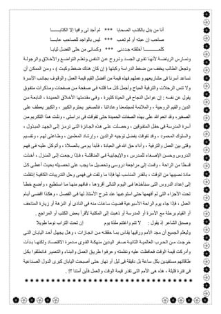  

‫اﻟﻜﺘﺎﺑـــــــﺎ‬ ‫إﻻ‬ ‫واﻓﯿﺎ‬ ‫ﻟﻰ‬ ‫أﺟﺪ‬ ‫ﻟﻢ‬ *** ‫اﻟﺼﺤﺎﺑﺎ‬ ‫ﺑﺎﻟﻜﺘـﺐ‬ ‫ﺑﺪل‬ ‫ﻣﻦ‬ ‫أﻧﺎ‬
‫ﺗﻌ‬ ‫ﻟﻢ‬ ‫أو‬ ‫ﻋﺒﺘﮫ‬ ‫إن‬ ‫ﺻﺎﺣﺐ‬‫ﻋﺎﺑــــﺎ‬ ‫ﻟﻠﺼﺎﺣﺐ‬ ‫ﺑﺎﻟﻮاﺟﺪ‬ ‫ﻟﯿﺲ‬ *** ‫ـﺐ‬
‫أﺧﻠ‬ ‫ﻛﻠﻤــــــــــــﺎ‬‫ﻘ‬‫ﺟ‬ ‫ﺘﮫ‬‫ـﺪ‬‫ﺛﯿﺎﺑـﺎ‬ ‫اﻟﻔﻀﻞ‬ ‫ﺣﻠﻰ‬ ‫ﻣﻦ‬ ‫وﻛﺴﺎﻧﻰ‬ *** ‫دﻧﻰ‬
‫ﺔ‬ ‫واﻟﺮﺟﻮﻟ‬ ‫ﻼق‬ ‫واﻷﺧ‬ ‫ﻊ‬ ‫اﻟﺘﻮاﺿ‬ ‫ﻢ‬ ‫وﺗﻌﻠ‬ ‫ﻨﻔﺲ‬ ‫اﻟ‬ ‫ﻦ‬ ‫ﻋ‬ ‫ﺮوح‬ ‫وﺗ‬ ‫ﺪ‬ ‫اﻟﺠﺴ‬ ‫ﻮى‬ ‫ﺗﻘ‬ ‫ﺎ‬ ‫ﻷﻧﮭ‬ ‫ﺔ‬ ‫اﻟﺮﯾﺎﺿ‬ ‫ﺎرس‬ ‫وﻧﻤ‬
‫ا‬ ‫ﻦ‬‫وﻣ‬ ، ( ‫ﺖ‬‫وﻛﺒ‬ ‫ﺿﻐﻂ‬ ‫ھﻨﺎك‬ ‫ﻛﺎن‬ ‫إن‬ ) ‫وﻛﺒﺘﮭﺎ‬ ‫اﻟﺪراﺳﺔ‬ ‫ﺿﻐﻂ‬ ‫ﻣﻦ‬ ‫ﯾﺨﻔﻒ‬ ‫اﻟﻄﺎﻟﺐ‬ ‫وﺗﺠﻌﻞ‬‫أن‬ ‫ﻦ‬‫ﻟﻤﻤﻜ‬
‫ﺮة‬‫اﻷﺳ‬ ‫ﺐ‬‫ﺑﺠﺎﻧ‬ ‫ﻮف‬‫واﻟﻮﻗ‬ ‫اﻟﻌﻤﻞ‬ ‫ﻗﯿﻤﺔ‬ ‫اﻟﻘﯿﻢ‬ ‫أﻓﻀﻞ‬ ‫ﻣﻦ‬ ‫ﻗﯿﻤﺔ‬ ‫ﻓﮭﺬه‬ ‫وﻋﻤﻠﮭﻢ‬ ‫ﻣﺸﺎرﯾﻌﮭﻢ‬ ‫ﻓﻰ‬ ‫أﺳﺮﻧﺎ‬ ‫ﻧﺴﺎﻋﺪ‬
‫ﻮق‬‫ﻣﺘﻔ‬ ‫ﺬﻛﺮات‬‫وﻣ‬ ‫ﻔﺤﺎت‬‫ﺻ‬ ‫ﻦ‬‫ﻣ‬ ‫ﻔﺤﺔ‬‫ﺻ‬ ‫ﻰ‬‫ﻓ‬ ‫ﮫ‬‫ﻗﻠﺘ‬ ‫ﺎ‬‫ﻣ‬ ‫ﻞ‬‫ﻛ‬ ‫وأﺟﻤﻞ‬ ‫اﻟﻤﺒﺎح‬ ‫واﻟﺘﺮﻓﯿﺔ‬ ‫اﻟﺮﺣﻼت‬ ‫ﺗﻨﺲ‬ ‫وﻻ‬
‫ﺪﻣ‬‫ﻣﻘ‬ ‫ﻰ‬‫وﻓ‬ ، ‫ﺮة‬‫ﻛﺜﯿ‬ ‫اﻟﺤﯿﺎة‬ ‫ﻓﻰ‬ ‫اﻟﻨﺠﺎح‬ ‫ﻋﻮاﻣﻞ‬ ‫إن‬ : ‫ﻧﻔﺴﮫ‬ ‫ﻋﻦ‬ ‫ﯾﻘﻮل‬‫ﻦ‬‫ﻣ‬ ‫ﺔ‬‫اﻟﻨﺎﺑﻌ‬ ، ‫ﺪة‬‫اﻟﺤﻤﯿ‬ ‫ﻼق‬‫اﻷﺧ‬ ‫ﺘﮭﺎ‬
‫ﻋﻠﻰ‬ ‫ﯾﻌﻄﻒ‬ ‫واﻟﻜﺒﯿﺮ‬ ، ‫اﻟﻜﺒﯿﺮ‬ ‫ﯾﺤﺘﺮم‬ ‫ﻓﺎﻟﺼﻐﯿﺮ‬ ، ‫وﻋﺎداﺗﻨﺎ‬ ‫ﻟﻤﺠﺘﻤﻌﻨﺎ‬ ‫واﻟﻤﻼﺋﻤﺔ‬ ، ‫اﻟﺮوﺣﯿﺔ‬ ‫واﻟﻘﯿﻢ‬ ‫اﻟﺪﯾﻦ‬
‫ﻦ‬‫ﻣ‬ ‫ﺮﯾﻢ‬‫اﻟﺘﻜ‬ ‫ﺬا‬‫ھ‬ ‫ﺖ‬‫وﻧﻠ‬ ، ‫دراﺳﺘﻰ‬ ‫ﻓﻰ‬ ‫ﺗﻔﻮﻗﺖ‬ ‫ﺣﺘﻰ‬ ‫اﻟﺤﻤﯿﺪة‬ ‫اﻟﺼﻔﺎت‬ ‫ﺑﮭﺬه‬ ‫ﻋﻠﻰ‬ ‫ﷲ‬ ‫اﻧﻌﻢ‬ ‫وﻗﺪ‬ ،‫اﻟﺼﻐﯿﺮ‬
‫ﻰ‬‫ﻋﻠ‬ ‫ﻠﺖ‬‫وﺣﺼ‬ ، ‫ﻮﻗﯿﻦ‬‫اﻟﻤﺘﻔ‬ ‫ﻞ‬‫ﺣﻔ‬ ‫ﻓﻰ‬ ‫اﻟﻤﺪرﺳﺔ‬ ‫أﺳﺮة‬، ‫ﺬول‬‫اﻟﻤﺒ‬ ‫ﺪ‬‫اﻟﺠﮭ‬ ‫ﻰ‬‫إﻟ‬ ‫ﺰ‬‫ﺗﺮﻣ‬ ‫ﻰ‬‫اﻟﺘ‬ ‫ﺎﺋﺰة‬‫اﻟﺠ‬ ‫ﺬه‬‫ھ‬
‫ﯿﻢ‬‫وﺗﻘﺴ‬ ، ‫ﻢ‬‫ﻟﮭ‬ ‫ﺎﻋﺘﻰ‬‫وط‬ ، ‫اﻟﻤﻌﻠﻤﯿﻦ‬ ‫وإرﺷﺎد‬ ، ‫اﻟﻮاﻟﺪﯾﻦ‬ ‫ﺗﻮﺟﯿﮫ‬ ‫ﺑﻔﻀﻞ‬ ‫ﺗﻔﻮﻗﺖ‬ ‫وﻗﺪ‬ ، ‫اﻟﻤﺤﻤﻮد‬ ‫واﻟﺴﻠﻮك‬
‫ﻢ‬‫ﻓﮭ‬ ‫ﻰ‬‫ﻓ‬ ‫ﮫ‬‫ﻋﻠﯿ‬ ‫ﻞ‬‫وأﺗﻮﻛ‬ ، ‫ﻼة‬‫ﺑﺎﻟﺼ‬ ‫ﻮﻣﻰ‬‫ﯾ‬ ‫ﻓﺄﺑﺪأ‬ ، ‫اﻟﻌﺒﺎدة‬ ‫ﻓﻰ‬ ‫ﷲ‬ ‫ﺣﻖ‬ ‫وأداء‬ ، ‫واﻟﺘﺮﻓﯿﺔ‬ ‫اﻟﻌﻤﻞ‬ ‫ﺑﯿﻦ‬ ‫وﻗﺘﻰ‬
‫واﻹ‬ ، ‫ﺪرس‬‫ﻟﻠﻤ‬ ‫ﻐﺎء‬‫اﻹﺻ‬ ‫ﻦ‬‫وﺣﺴ‬ ‫ﺪروس‬‫اﻟ‬‫ﺬت‬‫أﺧ‬ ، ‫ﺰل‬‫اﻟﻤﻨ‬ ‫ﻰ‬‫إﻟ‬ ‫ﺖ‬‫رﺟﻌ‬ ‫ﺈذا‬‫ﻓ‬ ، ‫ﺔ‬‫اﻟﻤﻨﺎﻗﺸ‬ ‫ﻰ‬‫ﻓ‬ ‫ﺔ‬‫ﯾﺠﺎﺑﯿ‬
‫ﻞ‬‫ﻛ‬ ‫ﻰ‬‫أﻋﻄ‬ ‫ﺚ‬‫ﺑﺤﯿ‬ ‫ﯿﻠﮫ‬‫ﺗﺤﺼ‬ ‫ﻋﻠﻰ‬ ‫ﯾﺠﺐ‬ ‫ﻣﺎ‬ ‫وﺗﺤﺼﯿﻞ‬ ‫دروﺳﻰ‬ ‫ﻣﺮاﺟﻌﺔ‬ ‫إﻟﻰ‬ ‫وﻗﻤﺖ‬ ، ‫اﻟﺮاﺣﺔ‬ ‫ﻣﻦ‬ ً‫ﺎ‬‫ﻗﺴﻄ‬
‫ﺖ‬‫إﻧﺘﻘﻠ‬ ‫ﺔ‬‫اﻟﻜﺎﻓﯿ‬ ‫اﻟﺘﺪرﯾﺒﺎت‬ ‫وﺣﻞ‬ ‫ﻓﮭﻤﻰ‬ ‫ﻓﻰ‬ ‫وﺛﻘﺖ‬ ‫ﻣﺎ‬ ‫ﻓﺈذا‬ ‫ﻟﮭﺎ‬ ‫اﻟﻤﻨﺎﺳﺐ‬ ‫ﺑﺎﻟﻘﺪر‬ ، ‫اﻟﻮﻗﺖ‬ ‫ﻣﻦ‬ ‫ﻧﺼﯿﺒﮭﺎ‬ ‫ﻣﺎدة‬
‫ﻮ‬‫اﻟﯿ‬ ‫ﻰ‬‫ﻓ‬ ‫ﻨﺄﺧﺬھﺎ‬‫ﺳ‬ ‫اﻟﺘﻰ‬ ‫اﻟﺪروس‬ ‫إﻋﺪاد‬ ‫إﻟﻰ‬ً‫ﺎ‬‫ﺧﻄ‬ ‫ﻊ‬‫وأﺿ‬ ، ‫ﺘﻄﯿﻊ‬‫اﺳ‬ ‫ﺎ‬‫ﻣ‬ ‫ﺎ‬‫ﻣﻨﮭ‬ ‫ﺎﻓﮭﻢ‬‫ﻓ‬ ، ‫ﺎ‬‫أﻗﺮؤھ‬ ‫ﺎﻟﻰ‬‫اﻟﺘ‬ ‫م‬
‫ﺎم‬‫أﯾ‬ ‫ﻰ‬‫اﻗﻀ‬ ‫ﺬا‬‫وھﻜ‬ ، ‫ﻞ‬‫اﻟﻔﺼ‬ ‫ﻰ‬‫ﻓ‬ ‫ﻟﮭﺎ‬ ‫اﻷﺳﺘﺎذ‬ ‫ﺷﺮح‬ ‫ﻋﻨﺪ‬ ‫اﺳﺘﻮﻋﺒﮭﺎ‬ ‫ﺣﺘﻰ‬ ‫أﻓﮭﻤﮭﺎ‬ ‫ﻟﻢ‬ ‫اﻟﺘﻰ‬ ‫اﻷﺟﺰاء‬ ‫ﺗﺤﺖ‬
‫اﻟﻤﺘﺎﺣﻒ‬ ‫زﯾﺎرة‬ ‫أو‬ ‫اﻟﻨﺰھﺔ‬ ‫أو‬ ‫اﻟﻨﺎدى‬ ‫ﻓﻰ‬ ‫ﻣﻨﮫ‬ ‫ﺳﺎﻋﺎت‬ ‫ﻗﻀﯿﺖ‬ ‫اﻷﺳﺒﻮﻋﯿﺔ‬ ‫اﻟﺮاﺣﺔ‬ ‫ﯾﻮم‬ ‫ﺟﺎء‬ ‫ﻓﺈذا‬ ، ‫اﻟﻌﻤﻞ‬
‫أو‬ ‫اﻷﺳﺮة‬ ‫ﻣﻊ‬ ‫ﺑﺮﺣﻠﺔ‬ ‫اﻟﻘﯿﺎم‬ ‫أو‬. ‫اﻟﻤﺮاﺟﻊ‬ ‫أو‬ ‫اﻟﻜﺘﺐ‬ ‫ﺑﻌﺾ‬ ‫ﻷﻗﺮأ‬ ‫اﻟﻤﻜﺘﺒﺔ‬ ‫إﻟﻰ‬ ‫ذھﺒﺖ‬ ‫أو‬ ‫اﻟﻤﺪرﺳﺔ‬
‫طﻮﯾﻼ‬ ‫ﻧﻮﻣﺎ‬ ‫اﻟﺘﺮاب‬ ‫ﺗﺤﺖ‬ ‫إن‬ ‫ﯾﻮم‬ ‫ﻣﻠﺬة‬ ‫واﻏﺘﻨﻢ‬ ‫ﺗﻨﻢ‬ ‫ﻻ‬ : ‫ﯾﻘﻮل‬ ‫إذ‬ ‫اﻟﺸﺎﻋﺮ‬ ‫وﺻﺪق‬
‫ﻰ‬‫اﻟﺘ‬ ‫ﺎن‬‫اﻟﯿﺎﺑ‬ ‫ﺪ‬‫أﺣ‬ ‫ﻞ‬‫ﯾﺠﮭ‬ ‫ﻞ‬‫وھ‬ ، ‫ﺎزات‬‫اﻧﺠ‬ ‫ﻦ‬‫ﻣ‬ ‫ﮫ‬‫ﺣﻘﻘﺘ‬ ‫ﺎ‬‫ﺑﻤ‬ ‫ﺎس‬‫ﯾﻘ‬ ‫ورﻗﯿﮭﺎ‬ ‫اﻷﻣﻢ‬ ‫ﻣﺠﺪ‬ ‫أن‬ ‫اﻟﺠﻤﯿﻊ‬ ‫وﻟﯿﻌﻠﻢ‬
‫اﻟﻌﺎﻟﻤﯿ‬ ‫ﺮب‬ ‫اﻟﺤ‬ ‫ﻦ‬ ‫ﻣ‬ ‫ﺖ‬ ‫ﺧﺮﺟ‬‫ﺪأت‬ ‫ﺑ‬ ‫ﺎ‬ ‫وﻟﻜﻨﮭ‬ ‫ﺎد‬ ‫اﻻﻗﺘﺼ‬ ‫ﺪﻣﺮة‬ ‫ﻣ‬ ‫ﻮى‬ ‫اﻟﻘ‬ ‫ﺔ‬ ‫ﻣﻨﮭﻜ‬ ‫ﺪﯾﻦ‬ ‫اﻟﯿ‬ ‫ﻔﺮ‬ ‫ﺻ‬ ‫ﺔ‬ ‫اﻟﺜﺎﻧﯿ‬ ‫ﺔ‬
‫ﻞ‬‫ﺑﻜ‬ ‫ﺎﻧﻄﻠﻘﻮا‬‫ﻓ‬ ‫ﺮ‬‫واﻟﺘﻌﻤﯿ‬ ‫ﺎء‬‫واﻟﺒﻨ‬ ‫ﻞ‬‫اﻟﻌﻤ‬ ‫ﻖ‬‫طﺮﯾ‬ ‫ﻮا‬‫وﻋﺮﻓ‬ ‫وﻧﻈﻤﺘﮫ‬ ‫ﻋﻠﯿﮫ‬ ‫ﻓﺤﺎﻓﻈﺖ‬ ‫اﻟﻮﻗﺖ‬ ‫ﻗﯿﻤﺔ‬ ‫وأدرﻛﺖ‬
‫ﻨﺎﻋﯿﺔ‬‫اﻟﺼ‬ ‫اﻟﺪول‬ ‫ﻛﺒﺮى‬ ‫اﻟﯿﺎﺑﺎن‬ ‫أﺻﺒﺤﺖ‬ ‫ﺣﺘﻰ‬ ‫ﻧﮭﺎر‬ ‫أو‬ ‫ﻟﯿﻞ‬ ‫ﻓﻰ‬ ‫دﻗﯿﻘﺔ‬ ‫ﺑﻞ‬ ‫ﺳﺎﻋﺔ‬ ‫ﺑﻜﻞ‬ ‫ﻣﺴﺘﻔﯿﺪﯾﻦ‬ ‫طﺎﻗﺎﺗﮭﻢ‬
‫ھﻰ‬ ‫ھﺬه‬ ، ‫ﻗﻠﯿﻠﺔ‬ ‫ﻓﺘﺮة‬ ‫ﻓﻰ‬. !‫؟‬ ‫أﻣﺘﻨﺎ‬ ‫ﻓﺄﯾﻦ‬ ‫واﻟﻌﻤﻞ‬ ‫اﻟﻮﻗﺖ‬ ‫ﻗﯿﻤﺔ‬ ‫ﺗﻘﺪر‬ ‫اﻟﺘﻰ‬ ‫اﻷﻣﻢ‬

 