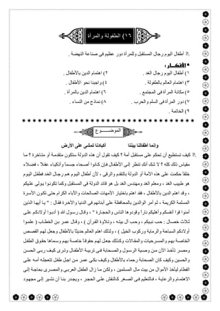  

. ‫اﻟﻨﮭﻀﺔ‬ ‫ﺻﻨﺎﻋﺔ‬ ‫ﻓﻰ‬ ‫ﻋﻈﯿﻢ‬ ‫دور‬ ‫وﻟﻠﻤﺮأة‬ ‫اﻟﻤﺴﺘﻘﺒﻞ‬ ‫رﺟﺎل‬ ‫اﻟﯿﻮم‬ ‫أطﻔﺎل‬
 
١. ‫اﻟﻐﺪ‬ ‫رﺟﺎل‬ ‫اﻟﯿﻮم‬ ‫أطﻔﺎل‬ (٢. ‫ﺑﺎﻷطﻔﺎل‬ ‫اﻟﺪﯾﻦ‬ ‫اھﺘﻤﺎم‬ (
٣(. ‫ﺑﺎﻟﻄﻔﻮﻟﺔ‬ ‫اﻟﻌﺎﻟﻢ‬ ‫اھﺘﻤﺎم‬٤. ‫اﻷطﻔﺎل‬ ‫ﻧﺤﻮ‬ ‫واﺟﺒﻨﺎ‬ (
٥. ‫اﻟﻤﺠﺘﻤﻊ‬ ‫ﻓﻰ‬ ‫اﻟﻤﺮأة‬ ‫ﻣﻜﺎﻧﺔ‬ (٦. ‫ﺑﺎﻟﻤﺮأة‬ ‫اﻟﺪﯾﻦ‬ ‫اھﺘﻤﺎم‬ (
٧. ‫واﻟﺤﺮب‬ ‫اﻟﺴﻠﻢ‬ ‫ﻓﻰ‬ ‫اﻟﻤﺮأة‬ ‫دور‬ (٨. ‫اﻟﻨﺴﺎء‬ ‫ﻣﻦ‬ ‫ﻧﻤﺎذج‬ (
٩. ‫اﻟﺨﺎﺗﻤﺔ‬ (

‫اﻟﻣوﺿــــــوع‬
‫اﻷرض‬ ‫ﻋﻠﻰ‬ ‫ﺗﻤﺸﻰ‬ ‫أﻛﺒﺎدﻧﺎ‬ ‫ﺑﯿﻨﻨﺎ‬ ‫أطﻔﺎﻟﻨﺎ‬ ‫وإﻧﻤﺎ‬
‫ﺎ‬‫ﻣ‬ ‫؟‬ ‫ﺎﺧﺮة‬‫ﻣﺘ‬ ‫أو‬ ‫ﺔ‬‫ﻣﺘﻘﺪﻣ‬ ‫ﺳﺘﻜﻮن‬ ‫اﻟﺪوﻟﺔ‬ ‫ھﺬه‬ ‫أن‬ ‫ﺗﻘﻮل‬ ‫ﻛﯿﻒ‬ ‫؟‬ ‫أﻣﺔ‬ ‫ﻣﺴﺘﻘﺒﻞ‬ ‫ﻋﻠﻰ‬ ‫ﺗﺤﻜﻢ‬ ‫أن‬ ‫ﺗﺴﺘﻄﯿﻊ‬ ‫ﻛﯿﻒ‬
‫ﺟ‬ ‫ﺤﺎء‬‫أﺻ‬ ‫ﺎﻧﻮا‬‫ﻛ‬ ‫ﺈن‬‫ﻓ‬ ‫ﺎل‬‫اﻷطﻔ‬ ‫ﻰ‬‫إﻟ‬ ‫ﺗﻨﻈﺮ‬ ‫أﻧﻚ‬ ‫ﺷﻚ‬ ‫ﻻ‬ ‫؟‬ ‫ﻛﻠﮫ‬ ‫ذﻟﻚ‬ ‫ﻣﻘﯿﺎس‬‫ﻼء‬‫ﻓﻀ‬ ، ً‫ﻼ‬‫ﻋﻘ‬ ‫ﺎء‬‫وأذﻛﯿ‬ ً‫ﺎ‬‫ﻤ‬‫ﺴ‬
‫ﻮم‬‫اﻟﯿ‬ ‫ﻞ‬‫ﻓﻄﻔ‬ ‫ﺪ‬‫اﻟﻐ‬ ‫ﺎل‬‫رﺟ‬ ‫ﻢ‬‫ھ‬ ‫ﻮم‬‫اﻟﯿ‬ ‫أطﻔﺎل‬ ‫ﻷن‬ ، ‫واﻟﺮﻗﻰ‬ ‫ﺑﺎﻟﺘﻘﺪم‬ ‫اﻟﺪوﻟﺔ‬ ‫أو‬ ‫اﻷﻣﺔ‬ ‫ھﺬه‬ ‫ﻋﻠﻰ‬ ‫ﺣﻜﻤﺖ‬ ً‫ﺎ‬‫ﺧﻠﻘ‬
‫ﯿﻜﻢ‬‫ﻋﻠ‬ ‫ﻮﻟﻰ‬‫ﯾ‬ ‫ﻮا‬‫ﺗﻜﻮﻧ‬ ‫وﻛﻤﺎ‬ ‫اﻟﻤﺴﺘﻘﺒﻞ‬ ‫ﻓﻰ‬ ‫اﻟﺪوﻟﺔ‬ ‫ﻗﺎﺋﺪ‬ ‫ھﻮ‬ ‫ﺑﻞ‬ ‫اﻟﻐﺪ‬ ‫وﻣﮭﻨﺪس‬ ‫اﻟﻐﺪ‬ ‫وﻣﻌﻠﻢ‬ ، ‫اﻟﻐﺪ‬ ‫طﺒﯿﺐ‬ ‫ھﻮ‬
‫ا‬ ‫ﺑﺎﺧﺘﯿﺎر‬ ‫اھﺘﻢ‬ ‫ﻓﻘﺪ‬ ، ‫ﺑﺎﻷطﻔﺎل‬ ‫اﻟﺪﯾﻦ‬ ‫اھﺘﻢ‬ ‫وﻗﺪ‬ ،‫ﺮة‬‫اﻷﺳ‬ ‫ﻮن‬‫ﺗﻜ‬ ‫ﺣﺘﻰ‬ ‫اﻟﻜﺮام‬ ‫واﻷﺑﺎء‬ ‫اﻟﺼﺎﻟﺤﺎت‬ ‫ﻷﻣﮭﺎت‬
‫ﺬﯾﻦ‬‫اﻟ‬ ‫ﺎ‬‫أﯾﮭ‬ ‫ﺎ‬‫ﯾ‬ " : ‫ﺎل‬‫ﻓﻘ‬ ‫ﺮة‬‫واﻷﺧ‬ ‫اﻟﺪﻧﯿﺎ‬ ‫ﻓﻰ‬ ‫أﺑﻨﺎﺋﮭﻢ‬ ‫ﻋﻠﻰ‬ ‫ﺑﺎﻟﻤﺤﺎﻓﻈﺔ‬ ‫اﻟﻮاﻟﺪﯾﻦ‬ ‫أﻣﺮ‬ ‫ﺛﻢ‬ ، ‫اﻟﻜﺮﯾﻤﺔ‬ ‫اﻟﻤﺴﻠﻤﺔ‬
‫ﻰ‬‫ﻋﻠ‬ ‫ﻢ‬‫أوﻻدﻛ‬ ‫ﻮا‬‫أدﺑ‬ ) ‫ﷲ‬ ‫ﻮل‬‫رﺳ‬ ‫ﺎل‬‫وﻗ‬ ، " ‫ﺎرة‬‫واﻟﺤﺠ‬ ‫اﻟﻨﺎس‬ ‫وﻗﻮدوھﺎ‬ ً‫ا‬‫ﻧﺎر‬ ‫وأھﻠﯿﻜﻢ‬ ‫أﻧﻔﺴﻜﻢ‬ ‫ﻗﻮا‬ ‫أﻣﻨﻮا‬
‫ﯿﻜ‬‫ﻧﺒ‬ ‫ﺐ‬‫ﺣ‬ : ‫ﺎل‬‫ﺧﺼ‬ ‫ﻼث‬‫ﺛ‬‫ﻮا‬‫ﻋﻠﻤ‬ ) ‫ﺎب‬‫اﻟﺨﻄ‬ ‫ﻦ‬‫ﺑ‬ ‫ﺮ‬‫ﻋﻤ‬ ‫ﺎل‬‫وﻗ‬ ، ( ‫ﺮأن‬‫اﻟﻘ‬ ‫ﻼوة‬‫وﺗ‬ ، ‫ﮫ‬‫ﺑﯿﺘ‬ ‫آل‬ ‫ﺐ‬‫وﺣ‬ ، ‫ﻢ‬
‫ﺺ‬‫اﻟﻘﺼ‬ ‫ﻢ‬‫ﻟﮭ‬ ‫وﺟﻌﻞ‬ ‫ﺑﺎﻷطﻔﺎل‬ ً‫ﺎ‬‫ﺣﺪﯾﺜ‬ ‫اﻟﻌﺎﻟﻢ‬ ‫اھﺘﻢ‬ ‫وﻟﺬﻟﻚ‬ ، ( ‫اﻟﺨﯿﻞ‬ ‫ورﻛﻮب‬ ‫واﻟﺮﻣﺎﯾﺔ‬ ‫اﻟﺴﺒﺎﺣﺔ‬ ‫أوﻻدﻛﻢ‬
‫ﻞ‬‫اﻟﻄﻔ‬ ‫ﻮق‬‫ﺣﻘ‬ ‫ﻤﺎھﺎ‬‫وﺳ‬ ‫ﻢ‬‫ﺑﮭ‬ ‫ﺔ‬‫ﺧﺎﺻ‬ ً‫ﺎ‬‫ﺣﻘﻮﻗ‬ ‫ﻢ‬‫ﻟﮭ‬ ‫ﻞ‬‫ﺟﻌ‬ ‫ﺬﻟﻚ‬‫وﻛ‬ ‫ﺎﻻت‬‫واﻟﻤﻘ‬ ‫ﺮﺣﯿﺎت‬‫واﻟﻤﺴ‬ ‫ﻢ‬‫ﺑﮭ‬ ‫ﺔ‬‫اﻟﺨﺎﺻ‬
‫ﻦ‬ ‫ﻣ‬ ‫اﻵن‬ ‫ﺬ‬ ‫ﺗﺄﺧ‬ ‫ﺮ‬ ‫وﻣﺼ‬‫ﯿﺔ‬ ‫وﺻ‬‫ﻦ‬ ‫اﻟﺤﺴ‬ ‫ﻰ‬ ‫رﺑ‬ ‫ﻒ‬ ‫ﻛﯿ‬ ‫ﺮى‬ ‫وﺗ‬ ‫ﺎل‬ ‫اﻷطﻔ‬ ‫ﺔ‬ ‫ﺗﺮﺑﯿ‬ ‫ﻰ‬ ‫ﻓ‬ ‫ﺤﺎﺑﺔ‬ ‫واﻟﺼ‬ ‫ﻮل‬ ‫اﻟﺮﺳ‬
‫ﻰ‬‫ﻋﻠ‬ ‫ﮫ‬‫أﻣ‬ ‫ﮫ‬‫ﺗﺘﻌﺠﻠ‬ ‫ﻞ‬‫طﻔ‬ ‫ﻞ‬‫اﺟ‬ ‫ﻦ‬‫ﻣ‬ ‫ﺮ‬‫ﻋﻤ‬ ‫ﻰ‬‫ﺑﻜ‬ ‫ﻒ‬‫وﻛﯿ‬ ‫ﺑﺎﻷطﻔﺎل‬ ‫رﺣﻤﺎء‬ ‫اﻟﺼﺤﺎﺑﺔ‬ ‫ﻛﺎن‬ ‫وﻛﯿﻒ‬ ‫واﻟﺤﺴﯿﻦ‬
‫ﻰ‬‫إﻟ‬ ‫ﺔ‬‫ﺑﺤﺎﺟ‬ ‫ﺮى‬‫واﻟﻤﺼ‬ ‫ﻰ‬‫اﻟﻌﺮﺑ‬ ‫ﻞ‬‫اﻟﻄﻔ‬ ‫زال‬ ‫ﺎ‬‫ﻣ‬ ‫ﻦ‬‫وﻟﻜ‬ ، ‫اﻟﻤﺴﻠﻤﯿﻦ‬ ‫ﻣﺎل‬ ‫ﺑﯿﺖ‬ ‫ﻣﻦ‬ ‫اﻷﻣﻮال‬ ‫ﻟﯿﺄﺧﺬ‬ ‫اﻟﻔﻄﺎم‬
‫ﻛ‬ ‫ﻐﺮ‬‫اﻟﺼ‬ ‫ﻰ‬‫ﻓ‬ ‫ﺎﻟﺘﻌﻠﯿﻢ‬ ‫ﻓ‬ ، ‫ﺔ‬‫واﻟﺮﻋﺎﯾ‬ ‫ﺎم‬‫اﻻھﺘﻤ‬‫ﻮد‬‫ﻣﺠﮭ‬ ‫ﻰ‬‫إﻟ‬ ‫ﯿﺮ‬‫ﻧﺸ‬ ‫أن‬ ‫ﺎ‬‫ﺑﻨ‬ ‫ﺪر‬‫وﯾﺠ‬ ، ‫ﺮ‬‫اﻟﺤﺠ‬ ‫ﻰ‬‫ﻋﻠ‬ ‫ﺎﻟﻨﻘﺶ‬
 