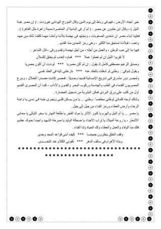  

‫اﻟﺪﯾﻦ‬ ‫ﯾﻮم‬ ‫إﻟﻰ‬ ‫رﺑﺎط‬ ‫ﻓﻰ‬ ‫ﻓﮭﻢ‬ ، ‫اﻷرض‬ ‫أﺟﻨﺎد‬ ‫ﺧﯿﺮ‬‫ﺔ‬‫ھﺒ‬ ‫ﻣﺼﺮ‬ ‫إن‬ ) : ‫ھﯿﺮودت‬ ‫اﻟﯿﻮﻧﺎﻧﻰ‬ ‫اﻟﻤﺆرخ‬ ‫وﻗﺎل‬
‫اﻟﺒﺎ‬ ‫ﻓﻰ‬ ‫أر‬ ‫ﻟﻢ‬ ) : ‫ﻣﺼﺮ‬ ‫ﻋﻦ‬ ‫ﺧﻠﺪون‬ ‫اﺑﻦ‬ ‫وﻗﺎل‬ ، ( ‫اﻟﻨﯿﻞ‬. ( ‫اﻟﻘﺎھﺮة‬ ‫ﻣﺜﻞ‬ ‫زاھﺮة‬ ‫ﻣﺪﯾﻨﺔ‬ ‫اﻟﺤﺎﺿﺮة‬ ‫أو‬ ‫دﯾﺔ‬
‫ﺪ‬‫ﺟﮭ‬ ‫ﻦ‬‫ﻣ‬ ‫ﻚ‬‫ذﻟ‬ ‫ﺎ‬‫ﻛﻠﻔﻨ‬ ‫ﺎ‬‫ﻣﮭﻤ‬ ‫ﺎ‬‫وأﻣﺘﻨ‬ ‫ﺑﻼدﻧﺎ‬ ‫ﻧﮭﻀﺔ‬ ‫ﻓﻰ‬ ‫وﻧﺠﺘﮭﺪ‬ ، ‫اﻟﺼﻌﻮﺑﺎت‬ ‫ﻧﺘﺤﺪى‬ ‫أن‬ ‫ﻣﺼﺮ‬ ‫أﺑﻨﺎء‬ ‫ﻓﻌﻠﯿﻨﺎ‬
‫اﻟﻘﺪﯾﻢ‬ ‫ﻣﻨﺬ‬ ‫اﻟﺘﺤﺪى‬ ‫رﻣﺰ‬ ‫وھﻰ‬ ، ‫اﻟﻜﺜﯿﺮ‬ ‫ﻣﻨﺎ‬ ‫ﺗﺴﺘﺤﻖ‬ ‫ﻓﺒﻼدﻧﺎ‬ ، ‫وﺗﻌﺐ‬.
‫وﺗﻘﺪ‬ ‫ﻧﮭﻀﺔ‬ ‫أﺟﻞ‬ ‫ﻣﻦ‬ ، ‫أﺟﻠﮫ‬ ‫ﻣﻦ‬ ‫واﻟﻌﻤﻞ‬ ، ‫اﻟﻮطﻦ‬ ‫ﺣﺐ‬ ‫إﻟﻰ‬ ‫ﺑﻨﺎ‬ ‫ﻓﮭﯿﺎ‬: ‫اﻟﺸﺎﻋﺮ‬ ‫ﻗﺎل‬ ، ‫ورﻗﻰ‬ ‫م‬
‫ﻟﻜﺴﻼن‬ ‫ﯾﺨﻠﻖ‬ ‫ﻟﻢ‬ ‫اﻟﻌﺬب‬ ‫ﻓﻤﺎؤه‬ *** ‫ﻋﻤﻼ‬ ‫ﺗﻌﻤﻠﻮا‬ ‫ﻟﻢ‬ ‫إن‬ ‫اﻟﻨﯿﻞ‬ ‫ﺗﻘﺮﺑﻮا‬ ‫ﻻ‬
‫ﻣﺼﺮﯾﺎ‬ ‫أﻛﻮن‬ ‫أن‬ ‫ﻟﻮددت‬ *** ‫ﻣﺼﺮﯾﺎ‬ ‫أﻛﻦ‬ ‫ﻟﻢ‬ ‫إن‬ : ‫ﯾﻘﻮل‬ ‫إذ‬ ‫ﻛﺎﻣﻞ‬ ‫ﻣﺼﻄﻔﻰ‬ ‫اﻟﺰﻋﯿﻢ‬ ‫وﺻﺪق‬
‫ﻧﻔﺴﻰ‬ ‫اﻟﺨﻠﺪ‬ ‫ﻓﻰ‬ ‫إﻟﯿﮫ‬ ‫ﻧﺎزﻋﺘﻨﻰ‬ *** ‫ﻋﻨﮫ‬ ‫ﺑﺎﻟﺨﻠﺪ‬ ‫ﺷﻐﻠﺖ‬ ‫ﻟﻮ‬ ‫وطﻨﻰ‬ : ‫ﺷﻮﻗﻰ‬ ‫وﯾﻘﻮل‬
‫ﺮق‬ ‫ﻣﺸ‬ ‫دور‬ ‫ﺮ‬ ‫وﻟﻤﺼ‬‫ﺮع‬ ‫وﺑ‬ ، ‫ﻼل‬ ‫ﻟﻠﻐ‬ ‫ﺪرا‬ ‫ﻣﺼ‬ ‫ﺖ‬ ‫ﻛﺎﻧ‬ ‫ﺮ‬ ‫ﻓﻤﺼ‬ : ‫ﺪﯾﺜﺎ‬ ‫وﺣ‬ ‫ﺪﯾﻤﺎ‬ ‫ﻗ‬ ‫ﺎﻧﯿﺔ‬ ‫اﻹﻧﺴ‬ ‫ﺎرﯾﺦ‬ ‫ﺗ‬ ‫ﻰ‬ ‫ﻓ‬
‫ﺪﯾﻢ‬‫اﻟﻘ‬ ‫ﺮى‬‫اﻟﻤﺼ‬ ‫أن‬ ‫ﺎ‬‫ﻛﻤ‬ ، ‫واﻵداب‬ ‫ﻮن‬‫واﻟﻔﻨ‬ ‫ﺮ‬‫اﻟﺒﺤ‬ ‫ورﻛﻮب‬ ‫واﻟﮭﻨﺪﺳﺔ‬ ‫اﻟﻄﺐ‬ ‫ﻓﻰ‬ ‫اﻟﻘﺪﻣﺎء‬ ‫اﻟﻤﺼﺮﯾﻮن‬
. ‫اﻟﺤﻀﺎرة‬ ‫ﺗﺴﺠﯿﻞ‬ ‫ﻣﻦ‬ ‫اﻟﺒﺸﺮﯾﺔ‬ ‫ﻓﻤﻜﻦ‬ ‫اﻟﺒﺮدى‬ ‫ورق‬ ‫ﻋﻠﻰ‬ ‫ﻛﺘﺐ‬ ‫ﻣﻦ‬ ‫أول‬
‫ﯾﺴ‬ ‫ﻦ‬‫ﻣ‬ ‫ﯾﺎ‬ ... ‫وطﻨﻰ‬ : ‫ﻣﺨﻠﺼﺎ‬ ‫ﻟﻮطﻨﻰ‬ ‫ﻛﻠﻤﺎﺗﻰ‬ ‫أوﺟﮫ‬ ‫وﻟﺬﻟﻚ‬‫ﺔ‬‫واﺣ‬ ‫ﺎ‬‫ﯾ‬ ‫ﻰ‬‫دﻣ‬ ‫ﻰ‬‫ﻓ‬ ‫ﮫ‬‫ﺣﺒ‬ ‫ﺮى‬‫وﯾﺠ‬ ‫ﻰ‬‫ﻗﻠﺒ‬ ‫ﻜﻦ‬
. ‫ﺟﯿﻞ‬ ‫إﻟﻰ‬ ‫ﺟﯿﻞ‬ ‫ﻣﻦ‬ ‫اﻟﻔﺪاء‬ ‫ورﻣﺰ‬ ‫اﻟﻌﻄﺎء‬ ‫وأرض‬ ‫اﻟﺮﺧﺎء‬
‫ﺎﻧﻰ‬‫ﻣﻌ‬ ‫ﯾﺎ‬ ‫اﻟﻠﯿﺎﻟﻰ‬ ‫ﺳﺤﺮ‬ ‫ﯾﺎ‬ ‫اﻟﻨﮭﺎر‬ ‫طﻠﻌﺔ‬ ‫ﯾﺎ‬ ‫اﻟﻔﺠﺮ‬ ‫ﻣﻮﻟﺪ‬ ‫ﯾﺎ‬ ‫اﻵﺛﺎر‬ ‫ﻛﻨﻮز‬ ‫ﯾﺎ‬ ‫واﻟﮭﺮم‬ ‫اﻟﻨﯿﻞ‬ ‫أم‬ ‫ﯾﺎ‬ ... ‫ﻣﺼﺮ‬ ‫ﯾﺎ‬
‫واﺟﺒ‬ ‫اﻟﺸﮭﯿﺪ‬ ‫ﺻﺮﺧﺔ‬ ‫ﯾﺎ‬ ‫اﻟﻮﻟﯿﺪ‬ ‫ﺿﺤﻜﺔ‬ ‫ﯾﺎ‬ ‫اﻷﺟﺪاد‬ ‫ﺗﺮاب‬ ‫ﯾﺎ‬ ‫اﻟﻤﯿﻼد‬ ‫روﻋﺔ‬ ‫ﯾﺎ‬ ، ‫اﻷﺷﻌﺎر‬‫ﯿﻢ‬‫ﻋﻈ‬ ‫ﻮك‬‫ﻧﺤ‬ ‫ﺎ‬‫ﻨ‬
. ‫اﻟﻔﻨﺎء‬ ‫وﻟﻨﺎ‬ ‫اﻟﺤﯿﺎة‬ ‫وﻟﻚ‬ ‫واﻟﻌﻄﺎء‬ ‫واﻟﻌﻤﻞ‬ ‫اﻟﻮﻓﺎء‬ ‫ﻣﻨﺎ‬ ‫ﻓﻠﻚ‬
‫وﺣﺪى‬ ‫اﻟﻤﺠﺪ‬ ‫ﻗﻮاﻋﺪ‬ ‫أﺑﻨﻰ‬ ‫ﻛﯿﻒ‬ *** ‫ﺟﻤﯿﻌـــﺎ‬ ‫ﯾﻨﻈﺮون‬ ‫اﻟﺨﻠﻖ‬ ‫وﻗﻒ‬
‫اﻟﺘﺤـــــﺪى‬ ‫ﻋﻨﺪ‬ ‫اﻟﻜﻼم‬ ‫ﻛﻔﻮﻧﻰ‬ *** ‫اﻟﺪھﺮ‬ ‫ﺳﺎﻟﻒ‬ ‫ﻓﻰ‬ ‫اﻷھﺮام‬ ‫وﺑﻨﺎة‬


 