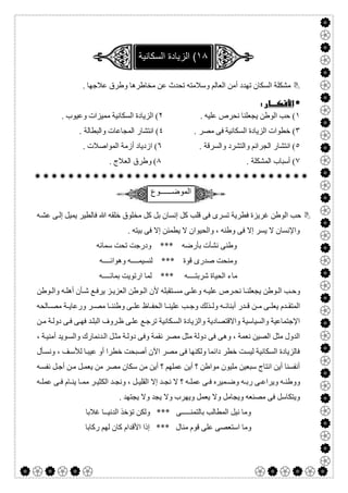  

. ‫ﻋﻼﺟﮭﺎ‬ ‫وطﺮق‬ ‫ﻣﺨﺎطﺮھﺎ‬ ‫ﻋﻦ‬ ‫ﺗﺤﺪث‬ ‫وﺳﻼﻣﺘﮫ‬ ‫اﻟﻌﺎﻟﻢ‬ ‫أﻣﻦ‬ ‫ﺗﮭﺪد‬ ‫اﻟﺴﻜﺎن‬ ‫ﻣﺸﻜﻠﺔ‬
 
١. ‫ﻋﻠﯿﮫ‬ ‫ﻧﺤﺮص‬ ‫ﯾﺠﻌﻠﻨﺎ‬ ‫اﻟﻮطﻦ‬ ‫ﺣﺐ‬ (٢. ‫وﻋﯿﻮب‬ ‫ﻣﻤﯿﺰات‬ ‫اﻟﺴﻜﺎﻧﯿﺔ‬ ‫اﻟﺰﯾﺎدة‬ (
٣‫اﻟﺴﻜﺎﻧﯿﺔ‬ ‫اﻟﺰﯾﺎدة‬ ‫ﺧﻄﻮات‬ (. ‫ﻣﺼﺮ‬ ‫ﻓﻰ‬٤. ‫واﻟﺒﻄﺎﻟﺔ‬ ‫اﻟﻤﺠﺎﻋﺎت‬ ‫اﻧﺘﺸﺎر‬ (
٥. ‫واﻟﺴﺮﻗﺔ‬ ‫واﻟﺘﺸﺮد‬ ‫اﻟﺠﺮاﺋﻢ‬ ‫اﻧﺘﺸﺎر‬ (٦. ‫اﻟﻤﻮاﺻﻼت‬ ‫أزﻣﺔ‬ ‫ازدﯾﺎد‬ (
٧. ‫اﻟﻤﺸﻜﻠﺔ‬ ‫أﺳﺒﺎب‬ (٨. ‫اﻟﻌﻼج‬ ‫وطﺮق‬ (

‫اﻟﻣوﺿـ‬‫ـــــوع‬
‫ﮫ‬‫ﻋﺸ‬ ‫ﻰ‬‫إﻟ‬ ‫ﯾﻤﯿﻞ‬ ‫ﻓﺎﻟﻄﯿﺮ‬ ‫ﷲ‬ ‫ﺧﻠﻘﮫ‬ ‫ﻣﺨﻠﻮق‬ ‫ﻛﻞ‬ ‫ﺑﻞ‬ ‫إﻧﺴﺎن‬ ‫ﻛﻞ‬ ‫ﻗﻠﺐ‬ ‫ﻓﻰ‬ ‫ﺗﺴﺮى‬ ‫ﻓﻄﺮﯾﺔ‬ ‫ﻏﺮﯾﺰة‬ ‫اﻟﻮطﻦ‬ ‫ﺣﺐ‬
. ‫ﺑﯿﺘﮫ‬ ‫ﻓﻰ‬ ‫إﻻ‬ ‫ﯾﻄﻤﺌﻦ‬ ‫ﻻ‬ ‫واﻟﺤﯿﻮان‬ ، ‫وطﻨﮫ‬ ‫ﻓﻰ‬ ‫إﻻ‬ ‫ﯾﺴﺮ‬ ‫ﻻ‬ ‫واﻹﻧﺴﺎن‬
‫ﺳﻤﺎﺋﮫ‬ ‫ﺗﺤﺖ‬ ‫ودرﺟﺖ‬ *** ‫ﺑﺄرﺿﮫ‬ ‫ﻧﺸﺄت‬ ‫وطﻨﻰ‬
‫وھﻮاﺋــــﮫ‬ ‫ﻟﻨﺴﯿﻤــــﮫ‬ *** ‫ﻗﻮة‬ ‫ﺻﺪرى‬ ‫وﻣﻨﺤﺖ‬
‫ﻣﺎ‬‫ﺑﻤﺎﺋــــﮫ‬ ‫ارﺗﻮﯾﺖ‬ ‫ﻟﻤﺎ‬ *** ‫ﺷﺮﺑﺘــــﮫ‬ ‫اﻟﺤﯿﺎة‬ ‫ء‬
‫ﻮطﻦ‬ ‫واﻟ‬ ‫ﮫ‬ ‫أھﻠ‬ ‫ﺄن‬ ‫ﺷ‬ ‫ﻊ‬ ‫ﯾﺮﻓ‬ ‫ﺰ‬ ‫اﻟﻌﺰﯾ‬ ‫ﻮطﻦ‬ ‫اﻟ‬ ‫ﻷن‬ ‫ﺘﻘﺒﻠﮫ‬ ‫ﻣﺴ‬ ‫ﻰ‬ ‫وﻋﻠ‬ ‫ﮫ‬ ‫ﻋﻠﯿ‬ ‫ﺮص‬ ‫ﻧﺤ‬ ‫ﺎ‬ ‫ﯾﺠﻌﻠﻨ‬ ‫ﻮطﻦ‬ ‫اﻟ‬ ‫ﺐ‬ ‫وﺣ‬
‫ﺎﻟﺤﮫ‬ ‫ﻣﺼ‬ ‫ﺔ‬ ‫ورﻋﺎﯾ‬ ‫ﺮ‬ ‫ﻣﺼ‬ ‫ﺎ‬ ‫وطﻨﻨ‬ ‫ﻰ‬ ‫ﻋﻠ‬ ‫ﺎظ‬ ‫اﻟﺤﻔ‬ ‫ﺎ‬ ‫ﻋﻠﯿﻨ‬ ‫ﺐ‬ ‫وﺟ‬ ‫ﺬﻟﻚ‬ ‫وﻟ‬ ‫ﮫ‬ ‫أﺑﻨﺎﺋ‬ ‫ﺪر‬ ‫ﻗ‬ ‫ﻦ‬ ‫ﻣ‬ ‫ﻰ‬ ‫ﯾﻌﻠ‬ ‫ﺪم‬ ‫اﻟﻤﺘﻘ‬
‫ﻜﺎﻧﯿ‬‫اﻟﺴ‬ ‫واﻟﺰﯾﺎدة‬ ‫واﻻﻗﺘﺼﺎدﯾﺔ‬ ‫واﻟﺴﯿﺎﺳﯿﺔ‬ ‫اﻹﺟﺘﻤﺎﻋﯿﺔ‬‫ﻦ‬‫ﻣ‬ ‫ﺔ‬‫دوﻟ‬ ‫ﻰ‬‫ﻓ‬ ‫ﻰ‬‫ﻓﮭ‬ ‫ﺪ‬‫اﻟﺒﻠ‬ ‫ﺮوف‬‫ظ‬ ‫ﻰ‬‫ﻋﻠ‬ ‫ﻊ‬‫ﺗﺮﺟ‬ ‫ﺔ‬
، ‫ﺔ‬‫أﻣﻨﯿ‬ ‫ﻮﯾﺪ‬‫واﻟﺴ‬ ‫ﺪﻧﻤﺎرك‬‫اﻟ‬ ‫ﻞ‬‫ﻣﺜ‬ ‫ﺔ‬‫دوﻟ‬ ‫وﻓﻰ‬ ‫ﻧﻘﻤﺔ‬ ‫ﻣﺼﺮ‬ ‫ﻣﺜﻞ‬ ‫دوﻟﺔ‬ ‫ﻓﻰ‬ ‫وھﻰ‬ ، ‫ﻧﻌﻤﺔ‬ ‫اﻟﺼﯿﻦ‬ ‫ﻣﺜﻞ‬ ‫اﻟﺪول‬
‫ﺄل‬‫وﻧﺴ‬ ، ‫ﻒ‬‫ﻟﻸﺳ‬ ‫ﺎ‬‫ﻋﯿﺒ‬ ‫أو‬ ‫ﺧﻄﺮا‬ ‫أﺻﺒﺤﺖ‬ ‫اﻵن‬ ‫ﻣﺼﺮ‬ ‫ﻓﻰ‬ ‫وﻟﻜﻨﮭﺎ‬ ‫داﺋﻤﺎ‬ ‫ﺧﻄﺮ‬ ‫ﻟﯿﺴﺖ‬ ‫اﻟﺴﻜﺎﻧﯿﺔ‬ ‫ﻓﺎﻟﺰﯾﺎدة‬
‫؟‬ ‫ﻋﻤﻠﮭﻢ‬ ‫أﯾﻦ‬ ‫؟‬ ‫ﻣﻮاطﻦ‬ ‫ﻣﻠﯿﻮن‬ ‫ﺳﺒﻌﯿﻦ‬ ‫اﻧﺘﺎج‬ ‫أﯾﻦ‬ ‫أﻧﻔﺴﻨﺎ‬‫ﮫ‬‫ﻧﻔﺴ‬ ‫ﻞ‬‫أﺟ‬ ‫ﻦ‬‫ﻣ‬ ‫ﻞ‬‫ﯾﻌﻤ‬ ‫ﻣﻦ‬ ‫ﻣﺼﺮ‬ ‫ﺳﻜﺎن‬ ‫ﻣﻦ‬ ‫أﯾﻦ‬
‫ﮫ‬ ‫ﻋﻤﻠ‬ ‫ﻰ‬ ‫ﻓ‬ ‫ﺎم‬ ‫ﯾﻨ‬ ‫ﺎ‬ ‫ﻣﻤ‬ ‫ﺮ‬ ‫اﻟﻜﺜﯿ‬ ‫ﺪ‬ ‫وﻧﺠ‬ ، ‫ﻞ‬ ‫اﻟﻘﻠﯿ‬ ‫إﻻ‬ ‫ﺪ‬ ‫ﻧﺠ‬ ‫ﻻ‬ ‫؟‬ ‫ﮫ‬ ‫ﻋﻤﻠ‬ ‫ﻰ‬ ‫ﻓ‬ ‫ﻤﯿﺮه‬ ‫وﺿ‬ ‫ﮫ‬ ‫رﺑ‬ ‫ﻰ‬ ‫وﯾﺮاﻋ‬ ‫ﮫ‬ ‫ووطﻨ‬
. ‫ﯾﺠﺘﮭﺪ‬ ‫وﻻ‬ ‫ﯾﺠﺪ‬ ‫وﻻ‬ ‫وﯾﮭﺮب‬ ‫ﯾﻌﻤﻞ‬ ‫وﻻ‬ ‫وﯾﺠﺎﻣﻞ‬ ‫ﻣﺼﻨﻌﮫ‬ ‫ﻓﻰ‬ ‫وﯾﺘﻜﺎﺳﻞ‬
‫ﻏﻼﺑﺎ‬ ‫اﻟﺪﻧﯿــﺎ‬ ‫ﺗﺆﺧﺬ‬ ‫وﻟﻜﻦ‬ *** ‫ﺑﺎﻟﺘﻤﻨـــــﻰ‬ ‫اﻟﻤﻄﺎﻟﺐ‬ ‫ﻧﯿﻞ‬ ‫وﻣﺎ‬
‫رﻛﺎﺑﺎ‬ ‫ﻟﮭﻢ‬ ‫ﻛﺎن‬ ‫اﻷﻗﺪام‬ ‫إذا‬ *** ‫ﻣﻨﺎل‬ ‫ﻗﻮم‬ ‫ﻋﻠﻰ‬ ‫اﺳﺘﻌﺼﻰ‬ ‫وﻣﺎ‬
 