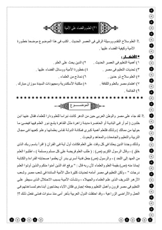  

‫اﻛﺘ‬ . ‫اﻟﺤﺪﯾﺚ‬ ‫اﻟﻌﺼﺮ‬ ‫ﻓﻰ‬ ‫اﻟﺮﻗﻰ‬ ‫ووﺳﯿﻠﺔ‬ ‫اﻟﺘﻘﺪم‬ ‫ﺳﻼح‬ ‫اﻟﻌﻠﻢ‬‫ﻮرة‬‫ﺧﻄ‬ ‫ﻣﻮﺿﺤﺎ‬ ‫اﻟﻤﻮﺿﻮع‬ ‫ھﺬا‬ ‫ﻓﻰ‬ ‫ﺐ‬
. ‫ﻋﻠﯿﮭﺎ‬ ‫اﻟﻘﻀﺎء‬ ‫وﻛﯿﻔﯿﺔ‬ ‫اﻷﻣﯿﺔ‬
 
١. ‫اﻟﺤﺪﯾﺚ‬ ‫اﻟﻌﺼﺮ‬ ‫ﻓﻰ‬ ‫اﻟﺘﻌﻠﯿﻢ‬ ‫أھﻤﯿﺔ‬ (٢. ‫اﻟﻌﻠﻢ‬ ‫ﻋﻠﻰ‬ ‫ﯾﺤﺚ‬ ‫اﻟﺪﯾﻦ‬ (
٣. ‫ﻣﺼﺮ‬ ‫ﻓﻰ‬ ‫اﻟﺘﻌﻠﯿﻢ‬ ‫ﺗﺤﺪﯾﺎت‬ (٤. ‫ﻋﻠﯿﮭﺎ‬ ‫اﻟﻘﻀﺎء‬ ‫ووﺳﺎﺋﻞ‬ ‫اﻷﻣﯿﺔ‬ ‫ﺧﻄﻮرة‬ (
٥. ‫ﺣﺪﯾﻦ‬ ‫ذو‬ ‫ﺳﻼح‬ ‫اﻟﻌﻠﻢ‬ (٦. ‫اﻟﻌﻠﻤﺎء‬ ‫ﻣﻦ‬ ‫ﻧﻤﺎذج‬ (
٧. ‫واﻟﺜﻘﺎﻓﺔ‬ ‫ﺑﺎﻟﻌﻠﻢ‬ ‫ﻣﺼﺮ‬ ‫اھﺘﻤﺎم‬ (٨. ‫ﻣﺒﺎرك‬ ‫ﺳﻮزان‬ ‫اﻟﺴﯿﺪة‬ ‫وﻣﺠﮭﻮدات‬ ‫اﻷﺳﻜﻨﺪرﯾﺔ‬ ‫ﻣﻜﺘﺒﺔ‬ (
٩. ‫اﻟﺨﺎﺗﻤﺔ‬ (

‫اﻟﻣوﺿــــــوع‬
‫ﻛ‬ ‫اﻟﺪھﺮ‬ ‫ﻣﻦ‬ ‫ﺣﯿﻦ‬ ‫اﻟﻌﺮﺑﻰ‬ ‫واﻟﻮطﻦ‬ ‫ﻣﺼﺮ‬ ‫ﻋﻠﻰ‬ ‫ﺟﺎء‬ ‫ﻟﻘﺪ‬‫ﻦ‬‫اﺑ‬ ‫ﺎ‬‫ﻋﻨﮭ‬ ‫ﺎل‬‫ﻓﻘ‬ ‫ﻟﻠﻌﻠﻤﺎء‬ ‫ودارا‬ ‫ﻟﻠﻌﻠﻢ‬ ‫ﻧﺒﺮاﺳﺎ‬ ‫ﺎﻧﺖ‬
‫ﺎ‬‫ﻣ‬ ‫ﺊ‬‫ﻓﯿﻀ‬ ‫ﺎ‬‫ﻓﯿﮭ‬ ‫ﻢ‬‫اﻟﻌﻠ‬ ‫ﻮر‬‫ﻧ‬ ‫ﻊ‬‫ﯾﺸ‬ ‫ﺎھﺮة‬‫اﻟﻘ‬ ‫ﻞ‬‫ﻣﺜ‬ ‫ﺮة‬‫زاھ‬ ‫ﺔ‬‫ﻣﺪﯾﻨ‬ ‫ﺮة‬‫اﻟﺤﺎﺿ‬ ‫أو‬ ‫ﺔ‬‫اﻟﺒﺎدﯾ‬ ‫ﻰ‬‫ﻓ‬ ‫أر‬ ‫ﻢ‬‫ﻟ‬ ) ‫ﺧﻠﺪون‬
‫ﺎل‬‫ﻣﺠ‬ ‫ﻰ‬‫ﻓ‬ ‫ﺎ‬‫ﻛﻌﺒﮭ‬ ‫ﻮ‬‫وﻋﻠ‬ ‫ﺎ‬‫ﺑﻌﻠﻤﺎﺋﮭ‬ ‫ﺎس‬‫ﺗﻘ‬ ‫ﺔ‬‫اﻟﺪوﻟ‬ ‫ﺔ‬‫ﻓﻤﻜﺎﻧ‬ ‫ﺮى‬‫ﻛﺒ‬ ‫أھﻤﯿﺔ‬ ‫ﻓﻠﻠﻌﻠﻢ‬ ‫وﻟﺬﻟﻚ‬ ( ‫ﻣﻤﺎﻟﻚ‬ ‫ﻣﻦ‬ ‫ﺣﻮﻟﮭﺎ‬
‫واﻟﻤﻌﺎھﺪ‬ ‫واﻟﺠﺎﻣﻌﺎت‬ ‫واﻟﺘﻌﻠﯿﻢ‬ ‫اﻟﺘﺮﺑﯿﺔ‬. ‫واﻟﺒﺤﻮث‬
‫ﺬى‬‫اﻟ‬ ‫ﻚ‬‫رﺑ‬ ‫ﻢ‬‫ﺑﺎﺳ‬ ‫ﺮأ‬‫اﻗ‬ ) ‫ﺮآن‬‫اﻟﻘ‬ ‫ﻰ‬‫ﻓ‬ ‫ﺔ‬‫آﯾ‬ ‫أول‬ ‫ﻓﻜﺎﻧﺖ‬ ‫اﻟﻌﻠﻢ‬ ‫ﻋﻠﻰ‬ ‫وﻗﺖ‬ ‫ﻛﻞ‬ ‫ﻓﻰ‬ ‫ﯾﺤﺜﻨﺎ‬ ‫اﻟﺪﯾﻦ‬ ‫وﺟﺪﻧﺎ‬ ‫وﻟﺬﻟﻚ‬
‫ﻢ‬‫اﻟﻌﻠ‬ ‫ﻮا‬‫اطﻠﺒ‬ ، ( ‫وﻣﺴﻠﻤﺔ‬ ‫ﻣﺴﻠﻢ‬ ‫ﻛﻞ‬ ‫ﻋﻠﻰ‬ ‫ﻓﺮﯾﻀﺔ‬ ‫اﻟﻌﻠﻢ‬ ‫طﻠﺐ‬ ) : (‫)ص‬ ‫اﻟﻜﺮﯾﻢ‬ ‫اﻟﺮﺳﻮل‬ ‫وﻗﺎل‬ ، ( ‫ﺧﻠﻖ‬
‫ﺤﺎ‬‫ﺻ‬ ‫ﻮا‬‫ﯾﻌﻠﻤ‬ ‫أن‬ ‫ﺪر‬‫ﺑ‬ ‫ﺮى‬‫أﺳ‬ ‫ﻓﺪﯾﺔ‬ ‫ﺟﻌﻞ‬ (‫)ص‬ ‫واﻟﺮﺳﻮل‬ ، ( ‫اﻟﻠﺤﺪ‬ ‫إﻟﻰ‬ ‫اﻟﻤﮭﺪ‬ ‫ﻣﻦ‬‫ﺔ‬‫واﻟﻜﺘﺎﺑ‬ ‫ﺮاءة‬‫اﻟﻘ‬ ‫ﺑﺘﮫ‬
‫ﻢ‬‫اﻟﻌﻠ‬ ‫ﻮا‬‫أوﺗ‬ ‫ﺬﯾﻦ‬‫واﻟ‬ ‫ﻣﻨﻜﻢ‬ ‫آﻣﻨﻮا‬ ‫اﻟﺬﯾﻦ‬ ‫ﷲ‬ ‫ﯾﺮﻓﻊ‬ " : ‫ﻗﺎل‬ ‫رﺑﮫ‬ ‫ﻷن‬ ‫واﻟﻌﻠﻤﺎء‬ ‫اﻟﻌﻠﻢ‬ ‫ﺑﻘﯿﻤﺔ‬ (‫)ص‬ ‫ﻣﻨﮫ‬ ‫إﯾﻤﺎﻧﺎ‬
‫ﻌﺐ‬‫وﺷ‬ ‫ﻣﺼﺮ‬ ‫ﺷﻌﺐ‬ ‫ﻓﻰ‬ ‫اﻟﺴﺎﺋﺪة‬ ‫اﻷﻣﯿﺔ‬ ‫ﻣﺜﻞ‬ ‫ﻛﺜﯿﺮة‬ ‫ﺗﺤﺪﯾﺎت‬ ‫أﻣﺎﻣﮫ‬ ‫ﻣﺼﺮ‬ ‫ﻓﻰ‬ ‫اﻟﺘﻌﻠﯿﻢ‬ ‫وﻟﻜﻦ‬ ، " ‫درﺟﺎت‬
‫اﻷﻣﯿ‬ ‫ﺄت‬‫وﻧﺸ‬ ، ‫ﻼء‬‫واﻟﺠﮭ‬ ‫ﺎء‬‫اﻟﻌﻠﻤ‬ ‫ﻢ‬‫ﻋﻠ‬ ‫ﺬى‬‫اﻟ‬ ‫ﺮﯾﻒ‬‫اﻟﺸ‬ ‫ﺮ‬‫اﻷزھ‬‫ﻰ‬‫ﻋﻠ‬ ‫ﯿﻄﺮ‬‫ﺳ‬ ‫ﺬى‬‫اﻟ‬ ‫ﺘﻼل‬‫اﻻﺣ‬ ‫ﺒﺐ‬‫ﺑﺴ‬ ‫ﺔ‬
‫ﻰ‬‫ﻓ‬ ‫ﺎﻋﺪﺗﮭﻢ‬‫ﻟﻤﺴ‬ ‫ﺎءھﻢ‬‫أﺑﻨ‬ ‫ﺎﺟﻮن‬‫ﯾﺤﺘ‬ ‫اﻵﺑﺎء‬ ‫ﻓﻜﺎن‬ ‫إﺟﺒﺎرى‬ ‫وﺟﻌﻠﮫ‬ ‫اﻟﺘﻌﻠﯿﻢ‬ ‫وأھﻤﻞ‬ ‫ﻗﺮون‬ ‫ﻣﺼﺮ‬ ‫ﻓﻰ‬ ‫اﻟﺘﻌﻠﯿﻢ‬
!‫؟‬ ‫ﻚ‬‫ذﻟ‬ ‫ﻞ‬‫ﻧﻔﻌ‬ ‫ﻰ‬‫ﻓﻤﺘ‬ ‫ﻨﻮات‬‫ﺳ‬ ‫ﻣﻨﺬ‬ ‫أﻣﻰ‬ ‫ﺑﺄﺧﺮ‬ ‫اﻟﻌﺮﺑﯿﺔ‬ ‫اﻟﺪول‬ ‫اﺣﺘﻔﻠﺖ‬ ‫وﻗﺪ‬ ، ‫اﻟﺰراﻋﯿﺔ‬ ‫واﻷراﺿﻰ‬ ‫اﻟﻌﻤﻞ‬
 