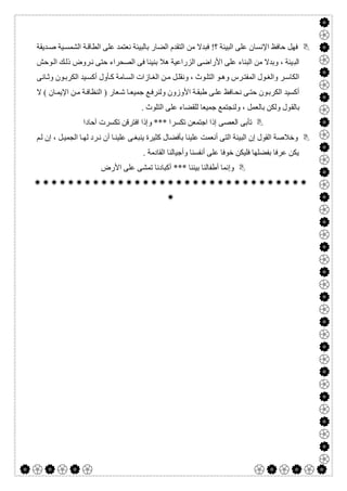  

‫ﺪﯾﻘﺔ‬‫ﺻ‬ ‫ﯿﺔ‬‫اﻟﺸﻤﺴ‬ ‫ﺔ‬‫اﻟﻄﺎﻗ‬ ‫ﻋﻠﻰ‬ ‫ﻧﻌﺘﻤﺪ‬ ‫ﺑﺎﻟﺒﯿﺌﺔ‬ ‫اﻟﻀﺎر‬ ‫اﻟﺘﻘﺪم‬ ‫ﻣﻦ‬ ‫ﻓﺒﺪﻻ‬ !‫؟‬ ‫اﻟﺒﯿﺌﺔ‬ ‫ﻋﻠﻰ‬ ‫اﻹﻧﺴﺎن‬ ‫ﺣﺎﻓﻆ‬ ‫ﻓﮭﻞ‬
‫اﻟﺒ‬‫ﻮﺣﺶ‬‫اﻟ‬ ‫ﻚ‬‫ذﻟ‬ ‫ﺮوض‬‫ﻧ‬ ‫ﺣﺘﻰ‬ ‫اﻟﺼﺤﺮاء‬ ‫ﻓﻰ‬ ‫ﺑﻨﯿﻨﺎ‬ ‫ھﻼ‬ ‫اﻟﺰراﻋﯿﺔ‬ ‫اﻷراﺿﻰ‬ ‫ﻋﻠﻰ‬ ‫اﻟﺒﻨﺎء‬ ‫ﻣﻦ‬ ‫وﺑﺪﻻ‬ ، ‫ﯿﺌﺔ‬
‫ﺎﻧﻰ‬‫وﺛ‬ ‫ﻮن‬‫اﻟﻜﺮﺑ‬ ‫ﯿﺪ‬‫أﻛﺴ‬ ‫ﺄول‬‫ﻛ‬ ‫ﺎﻣﺔ‬‫اﻟﺴ‬ ‫ﺎزات‬‫اﻟﻐ‬ ‫ﻦ‬‫ﻣ‬ ‫ﻞ‬‫وﻧﻘﻠ‬ ، ‫ﻮث‬‫اﻟﺘﻠ‬ ‫ﻮ‬‫وھ‬ ‫ﺮس‬‫اﻟﻤﻔﺘ‬ ‫ﻮل‬‫واﻟﻐ‬ ‫ﺮ‬‫اﻟﻜﺎﺳ‬
‫ﻻ‬ ( ‫ﺎن‬‫اﻹﯾﻤ‬ ‫ﻦ‬‫ﻣ‬ ‫ﺔ‬‫اﻟﻨﻈﺎﻓ‬ ) ‫ﻌﺎر‬‫ﺷ‬ ‫ﺎ‬‫ﺟﻤﯿﻌ‬ ‫ﻊ‬‫وﻟﻨﺮﻓ‬ ‫اﻷوزون‬ ‫ﺔ‬‫طﺒﻘ‬ ‫ﻰ‬‫ﻋﻠ‬ ‫ﺎﻓﻆ‬‫ﻧﺤ‬ ‫ﻰ‬‫ﺣﺘ‬ ‫ﻮن‬‫اﻟﻜﺮﺑ‬ ‫أﻛﺴﯿﺪ‬
‫ﺑﺎﻟﻘ‬. ‫اﻟﺘﻠﻮث‬ ‫ﻋﻠﻰ‬ ‫ﻟﻠﻘﻀﺎء‬ ‫ﺟﻤﯿﻌﺎ‬ ‫وﻟﻨﺠﺘﻤﻊ‬ ، ‫ﺑﺎﻟﻌﻤﻞ‬ ‫وﻟﻜﻦ‬ ‫ﻮل‬
‫آﺣﺎدا‬ ‫ﺗﻜﺴﺮت‬ ‫اﻓﺘﺮﻗﻦ‬ ‫وإذا‬ *** ‫ﺗﻜﺴﺮا‬ ‫اﺟﺘﻤﻌﻦ‬ ‫إذا‬ ‫اﻟﻌﺼﻰ‬ ‫ﺗﺄﺑﻰ‬
‫ﻢ‬‫ﻟ‬ ‫إن‬ ، ‫ﻞ‬‫اﻟﺠﻤﯿ‬ ‫ﺎ‬‫ﻟﮭ‬ ‫ﺮد‬‫ﻧ‬ ‫أن‬ ‫ﺎ‬‫ﻋﻠﯿﻨ‬ ‫ﻰ‬‫ﯾﻨﺒﻐ‬ ‫ﻛﺜﯿﺮة‬ ‫ﺑﺄﻓﻀﺎل‬ ‫ﻋﻠﯿﻨﺎ‬ ‫أﻧﻌﻤﺖ‬ ‫اﻟﺘﻰ‬ ‫اﻟﺒﯿﺌﺔ‬ ‫إن‬ ‫اﻟﻘﻮل‬ ‫وﺧﻼﺻﺔ‬
‫اﻟﻘﺎد‬ ‫وأﺟﯿﺎﻟﻨﺎ‬ ‫أﻧﻔﺴﻨﺎ‬ ‫ﻋﻠﻰ‬ ‫ﺧﻮﻓﺎ‬ ‫ﻓﻠﯿﻜﻦ‬ ‫ﺑﻔﻀﻠﮭﺎ‬ ‫ﻋﺮﻓﺎ‬ ‫ﯾﻜﻦ‬. ‫ﻣﺔ‬
‫اﻷرض‬ ‫ﻋﻠﻰ‬ ‫ﺗﻤﺸﻰ‬ ‫أﻛﺒﺎدﻧﺎ‬ *** ‫ﺑﯿﻨﻨﺎ‬ ‫أطﻔﺎﻟﻨﺎ‬ ‫وإﻧﻤﺎ‬


 