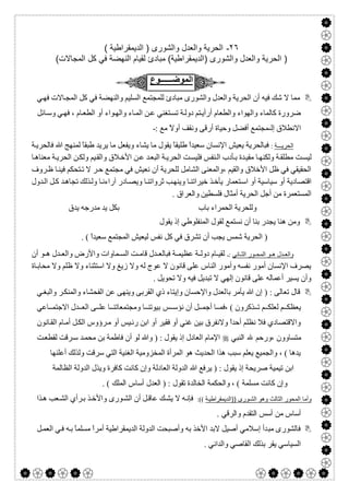  

٢٦-( ‫اﻟدﯾﻣﻘراطﯾﺔ‬ ) ‫واﻟﺷورى‬ ‫واﻟﻌدل‬ ‫اﻟﺣرﯾﺔ‬
(‫اﻟﻣﺟﺎﻻت‬ ‫ﻛل‬ ‫ﻓﻲ‬ ‫اﻟﻧﮭﺿﺔ‬ ‫ﻟﻘﯾﺎم‬ ‫ﻣﺑﺎدئ‬ (‫)اﻟدﯾﻣﻘراطﯾﺔ‬ ‫واﻟﺷورى‬ ‫واﻟﻌدل‬ ‫اﻟﺣرﯾﺔ‬ )
‫اﻟﻣوﺿــــــوع‬
‫ﻟﻠﻤﺠﺘ‬ ‫ﻣﺒﺎدئ‬ ‫واﻟﺸﻮرى‬ ‫واﻟﻌﺪل‬ ‫اﻟﺤﺮﯾﺔ‬ ‫أن‬ ‫ﻓﯿﮫ‬ ‫ﺷﻚ‬ ‫ﻻ‬ ‫ﻣﻤﺎ‬‫ﻲ‬‫ﻓﮭ‬ ‫ﺎﻻت‬‫اﻟﻤﺠ‬ ‫ﻛﻞ‬ ‫ﻓﻲ‬ ‫واﻟﻨﮭﻀﺔ‬ ‫اﻟﺴﻠﯿﻢ‬ ‫ﻤﻊ‬
‫ﻲ‬‫ﻓﮭ‬ ، ‫ﺎم‬‫اﻟﻄﻌ‬ ‫أو‬ ‫ﻮاء‬‫واﻟﮭ‬ ‫ﺎء‬‫اﻟﻤ‬ ‫ﻦ‬‫ﻋ‬ ‫ﺘﻐﻨﻲ‬‫ﺗﺴ‬ ‫ﺔ‬‫دوﻟ‬ ‫ﺘﻢ‬‫أرأﯾ‬ ‫واﻟﻄﻌﺎم‬ ‫واﻟﮭﻮاء‬ ‫ﻛﺎﻟﻤﺎء‬ ‫ﺿﺮورة‬‫و‬‫ﺎﺋﻞ‬‫ﺳ‬
: ‫ﻣﻊ‬ ً‫ﻻ‬‫أو‬ ‫وﻧﻘﻒ‬ ‫أرﻗﻰ‬ ‫وﺣﯿﺎة‬ ‫أﻓﻀﻞ‬ ‫ﻤﺠﺘﻤﻊ‬ ‫إﻟ‬ ‫اﻻﻧﻄﻼق‬-
‫اﻟﺣرﯾـــﺔ‬:ً‫ﺎ‬‫طﺒﻘ‬ ‫ﯾﺮﯾﺪ‬ ‫ﻣﺎ‬ ‫وﯾﻔﻌﻞ‬ ‫ﯾﺸﺎء‬ ‫ﻣﺎ‬ ‫ﯾﻘﻮل‬ ً‫ﺎ‬‫طﻠﯿﻘ‬ ً‫ا‬‫ﺳﻌﯿﺪ‬ ‫اﻹﻧﺴﺎن‬ ‫ﯾﻌﯿﺶ‬ ‫ﻓﺒﺎﻟﺤﺮﯾﺔ‬‫ﺔ‬‫ﻓﺎﻟﺤﺮﯾ‬ ‫ﷲ‬ ‫ﻟﻤﻨﮭﺞ‬
‫ﺎ‬‫ﻣﻌﻨﺎھ‬ ‫ﺔ‬‫اﻟﺤﺮﯾ‬ ‫ﻦ‬‫وﻟﻜ‬ ‫ﯿﻢ‬‫واﻟﻘ‬ ‫ﻼق‬‫اﻷﺧ‬ ‫ﻦ‬‫ﻋ‬ ‫ﺪ‬‫اﻟﺒﻌ‬ ‫ﺔ‬‫اﻟﺤﺮﯾ‬ ‫ﺖ‬‫ﻓﻠﯿﺴ‬ ‫ﻨﻔﺲ‬‫اﻟ‬ ‫ﺄدب‬‫ﺑ‬ ‫ﺪة‬‫ﻣﻘﯿ‬ ‫ﺎ‬‫وﻟﻜﻨﮭ‬ ‫ﺔ‬‫ﻣﻄﻠﻘ‬ ‫ﺖ‬‫ﻟﯿﺴ‬
‫ﻻ‬ ‫ﺮ‬‫ﺣ‬ ‫ﻣﺠﺘﻤﻊ‬ ‫ﻓﻲ‬ ‫ﻧﻌﯿﺶ‬ ‫أن‬ ‫ﻟﻠﺤﺮﯾﺔ‬ ‫اﻟﺸﺎﻣﻞ‬ ‫،واﻟﻤﻌﻨﻰ‬ ‫واﻟﻘﯿﻢ‬ ‫اﻷﺧﻼق‬ ‫ظﻞ‬ ‫ﻓﻲ‬ ‫اﻟﺤﻘﯿﻘﻲ‬‫ﺗ‬‫ﺮوف‬‫ظ‬ ‫ﺎ‬‫ﻓﯿﻨ‬ ‫ﺘﺤﻜﻢ‬
‫ﺛﺮواﺗ‬ ‫ﺐ‬‫وﯾﻨﮭ‬ ‫ﺎ‬‫ﺧﯿﺮاﺗﻨ‬ ‫ﺬ‬‫ﯾﺄﺧ‬ ‫ﺘﻌﻤﺎر‬‫اﺳ‬ ‫أو‬ ‫ﺳﯿﺎﺳﯿﺔ‬ ‫أو‬ ‫اﻗﺘﺼﺎدﯾﺔ‬‫ﺬﻟﻚ‬‫وﻟ‬ ‫ﺎ‬‫آراءﻧ‬ ‫ﺎدر‬‫وﯾﺼ‬ ‫ﺎ‬‫ﻨ‬‫ﺗ‬‫ﺪول‬‫اﻟ‬ ‫ﻞ‬‫ﻛ‬ ‫ﺪ‬‫ﺠﺎھ‬
‫ﻓﻠﺴﻄﯿﻦ‬ ‫أﻣﺜﺎل‬ ‫اﻟﺤﺮﯾﺔ‬ ‫أﺟﻞ‬ ‫ﻣﻦ‬ ‫اﻟﻤﺴﺘﻌﻤﺮة‬. ‫واﻟﻌﺮاق‬
‫ﺑﺎب‬ ‫اﻟﺤﻤﺮاء‬ ‫وﻟﻠﺤﺮﯾﺔ‬‫ﯾﺪق‬ ‫ﻣﺪرﺟﮫ‬ ‫ﯾﺪ‬ ‫ﺑﻜﻞ‬
‫ﯾﻘﻮل‬ ‫إذ‬ ‫اﻟﻤﻨﻔﻠﻮطﻲ‬ ‫ﻟﻘﻮل‬ ‫ﻧﺴﺘﻤﻊ‬ ‫أن‬ ‫ﺑﻨﺎ‬ ‫ﯾﺠﺪر‬ ‫ھﻨﺎ‬ ‫وﻣﻦ‬
‫ﺗﺸﺮق‬ ‫أن‬ ‫ﯾﺠﺐ‬ ‫ﺷﻤﺲ‬ ‫اﻟﺤﺮﯾﺔ‬ ). ( ً‫ا‬‫ﺳﻌﯿﺪ‬ ‫اﻟﻤﺠﺘﻤﻊ‬ ‫ﻟﯿﻌﯿﺶ‬ ‫ﻧﻔﺲ‬ ‫ﻛﻞ‬ ‫ﻓﻲ‬
‫ﺎﻧﻲ‬ ‫اﻟﺛ‬ ‫ور‬ ‫اﻟﻣﺣ‬ ‫و‬ ‫ھ‬ ‫دل‬ ‫واﻟﻌ‬:-‫أن‬ ‫ﻮ‬ ‫ھ‬ ‫ﺪل‬ ‫واﻟﻌ‬ ‫واﻷرض‬ ‫ﻤﺎوات‬ ‫اﻟﺴ‬ ‫ﺖ‬ ‫ﻗﺎﻣ‬ ‫ﺪل‬ ‫ﻓﺒﺎﻟﻌ‬ ‫ﺔ‬ ‫ﻋﻈﯿﻤ‬ ‫ﺔ‬ ‫دوﻟ‬ ‫ﺎم‬ ‫ﻟﻘﯿ‬
‫ﺎة‬‫ﻣﺤﺎﺑ‬ ‫وﻻ‬ ‫ظﻠﻢ‬ ‫وﻻ‬ ‫اﺳﺘﺜﻨﺎء‬ ‫وﻻ‬ ‫زﯾﻎ‬ ‫وﻻ‬ ‫ﻟﮫ‬ ‫ﻋﻮج‬ ‫ﻻ‬ ‫ﻗﺎﻧﻮن‬ ‫ﻋﻠﻰ‬ ‫اﻟﻨﺎس‬ ‫وأﻣﻮر‬ ‫ﻧﻔﺴﮫ‬ ‫أﻣﻮر‬ ‫اﻹﻧﺴﺎن‬ ‫ﯾﺼﺮف‬
‫ﺗﺒﺪﯾﻞ‬ ‫ﻻ‬ ‫إﻟﮭﻲ‬ ‫ﻗﺎﻧﻮن‬ ‫ﻋﻠﻰ‬ ‫أﻋﻤﺎﻟﮫ‬ ‫ﯾﺴﯿﺮ‬ ‫وأن‬. ‫ﺗﺤﻮﯾﻞ‬ ‫وﻻ‬ ‫ﻓﯿﮫ‬
‫ﯾﺄﻣﺮ‬ ‫ﷲ‬ ‫إن‬ ) : ‫ﺗﻌﺎﻟﻰ‬ ‫ﻗﺎل‬‫ﺑﺎ‬‫ﻲ‬‫واﻟﺒﻐ‬ ‫ﺮ‬‫واﻟﻤﻨﻜ‬ ‫اﻟﻔﺤﺸﺎء‬ ‫ﻋﻦ‬ ‫وﯾﻨﮭﻰ‬ ‫اﻟﻘﺮﺑﻰ‬ ‫ذي‬ ‫وإﯾﺘﺎء‬ ‫واﻹﺣﺴﺎن‬ ‫ﻟﻌﺪل‬
‫ﻧﺆﺳ‬ ‫أن‬ ‫ﻞ‬ ‫أﺟﻤ‬ ‫ﺎ‬ ‫،ﻓﻤ‬ ( ‫ﺬﻛﺮون‬ ‫ﺗ‬ ‫ﻢ‬ ‫ﻟﻌﻠﻜ‬ ‫ﻢ‬ ‫ﯾﻌﻈﻜ‬‫ﺲ‬‫ﺎﻋﻲ‬ ‫اﻻﺟﺘﻤ‬ ‫ﺪل‬ ‫اﻟﻌ‬ ‫ﻰ‬ ‫ﻋﻠ‬ ‫ﺎ‬ ‫وﻣﺠﺘﻤﻌﺎﺗﻨ‬ ‫ﺎ‬ ‫ﺑﯿﻮﺗﻨ‬
‫ﺮ‬‫ﻣ‬ ‫أو‬ ‫ﯿﺲ‬‫رﺋ‬ ‫اﺑﻦ‬ ‫أو‬ ‫ﻓﻘﯿﺮ‬ ‫أو‬ ‫ﻏﻨﻲ‬ ‫ﺑﯿﻦ‬ ‫وﻻﻧﻔﺮق‬ ً‫ا‬‫أﺣﺪ‬ ‫ﻧﻈﻠﻢ‬ ‫ﻓﻼ‬ ‫واﻻﻗﺘﺼﺎدي‬‫ﺎﻧﻮن‬‫اﻟﻘ‬ ‫ﺎم‬‫أﻣ‬ ‫ﻞ‬‫اﻟﻜ‬ ‫ؤوس‬
‫اﻟﻨﺒﻲ‬ ‫ﷲ‬ ‫،ورﺣﻢ‬ ‫ﻣﺘﺴﺎوون‬‫ﺖ‬‫ﻟﻘﻄﻌ‬ ‫ﺮﻗﺖ‬‫ﺳ‬ ‫ﺪ‬‫ﻣﺤﻤ‬ ‫ﺑﻦ‬ ‫ﻓﺎطﻤﺔ‬ ‫أن‬ ‫ﻟﻮ‬ ‫وﷲ‬ ) : ‫ﯾﻘﻮل‬ ‫إذ‬ ‫اﻟﻌﺎدل‬ ‫اﻹﻣﺎم‬
‫أﻋﻠﻨﮭﺎ‬ ‫وﻟﺬﻟﻚ‬ ‫ﺳﺮﻗﺖ‬ ‫اﻟﺘﻲ‬ ‫اﻟﻐﻨﯿﺔ‬ ‫اﻟﻤﺨﺰوﻣﯿﺔ‬ ‫اﻟﻤﺮأة‬ ‫ھﻮ‬ ‫اﻟﺤﺪﯾﺚ‬ ‫ھﺬا‬ ‫ﺳﺒﺐ‬ ‫ﯾﻌﻠﻢ‬ ‫واﻟﺠﻤﯿﻊ‬ ، ( ‫ﯾﺪھﺎ‬
‫اﻟﻌﺎ‬ ‫اﻟﺪوﻟﺔ‬ ‫ﷲ‬ ‫ﯾﺮﻓﻊ‬ ) : ‫ﯾﻘﻮل‬ ‫إذ‬ ‫ﺻﺮﯾﺤﺔ‬ ‫ﺗﯿﻤﯿﺔ‬ ‫اﺑﻦ‬‫اﻟﻈﺎﻟﻤﺔ‬ ‫اﻟﺪوﻟﺔ‬ ‫وﯾﺬل‬ ‫ﻛﺎﻓﺮة‬ ‫ﻛﺎﻧﺖ‬ ‫وإن‬ ‫دﻟﺔ‬
. ( ‫اﻟﻤﻠﻚ‬ ‫أﺳﺎس‬ ‫اﻟﻌﺪل‬ ) : ‫ﺗﻘﻮل‬ ‫اﻟﺨﺎﻟﺪة‬ ‫واﻟﺤﻜﻤﺔ‬ ، ( ‫ﻣﺴﻠﻤﺔ‬ ‫ﻛﺎﻧﺖ‬ ‫وإن‬
‫ورى‬‫اﻟﺷ‬ ‫وھو‬ ‫اﻟﺛﺎﻟث‬ ‫اﻟﻣﺣور‬ ‫وأﻣﺎ‬))‫ﺔ‬‫اﻟدﯾﻣﻘراطﯾ‬((:‫ﺬا‬‫ھ‬ ‫ﻌﺐ‬‫اﻟﺸ‬ ‫ﺮأي‬‫ﺑ‬ ‫ﺬ‬‫واﻷﺧ‬ ‫ﻮرى‬‫اﻟﺸ‬ ‫أن‬ ‫ﻞ‬‫ﻋﺎﻗ‬ ‫ﻚ‬‫ﯾﺸ‬ ‫ﻻ‬ ‫ﮫ‬‫ﻓﺈﻧ‬
. ‫واﻟﺮﻗﻲ‬ ‫اﻟﺘﻘﺪم‬ ‫أﺳﺲ‬ ‫ﻣﻦ‬ ‫أﺳﺎس‬
‫ﻣﺒ‬ ‫ﻓﺎﻟﺸﻮرى‬‫ﻞ‬‫اﻟﻌﻤ‬ ‫ﻲ‬‫ﻓ‬ ‫ﮫ‬‫ﺑ‬ ً‫ﺎ‬‫ﻣﺴﻠﻤ‬ ً‫ا‬‫أﻣﺮ‬ ‫اﻟﺪﯾﻤﻘﺮاطﯿﺔ‬ ‫اﻟﺪوﻟﺔ‬ ‫وأﺻﺒﺤﺖ‬ ‫ﺑﮫ‬ ‫اﻷﺧﺬ‬ ‫ﻻﺑﺪ‬ ‫أﺻﯿﻞ‬ ‫إﺳﻼﻣﻲ‬ ‫ﺪأ‬
. ‫واﻟﺪاﻧﻲ‬ ‫اﻟﻘﺎﺻﻲ‬ ‫ﺑﺬﻟﻚ‬ ‫ﯾﻘﺮ‬ ‫اﻟﺴﯿﺎﺳﻲ‬
 