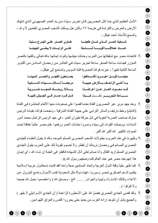  

‫ﻚ‬ ‫اﻧﺘﮭ‬ ‫ﺬي‬ ‫اﻟ‬ ‫ﮭﯿﻮﻧﻲ‬‫اﻟﺼ‬ ‫ﺪو‬ ‫اﻟﻌ‬ ‫ﺪ‬‫ﯾ‬ ‫ﻦ‬ ‫ﻣ‬ ‫ﯿﻨﺎء‬ ‫ﺳ‬ ‫ﺮ‬ ‫ﺗﺤﺮﯾ‬ ‫ﺎن‬‫ﻛ‬ ‫ﺮﯾﯿﻦ‬ ‫اﻟﻤﺼ‬ ‫ﻞ‬‫ﻛ‬ ‫ﺪا‬ ‫ﺣ‬ ‫ﺬي‬‫اﻟ‬ ‫ﯿﻢ‬ ‫اﻟﻌﻈ‬ ‫ﻞ‬‫اﻷﻣ‬
‫ﺔ‬‫ھﺰﯾﻤ‬ ‫ﻲ‬‫ﻓ‬ ‫ﺔ‬‫واﻟﻜﺮاﻣ‬ ‫ﺮض‬‫واﻟﻌ‬ ‫اﻷرض‬٦٧‫ﻻ‬ ‫ﯿﻦ‬‫اﻟﻄﻌ‬ ‫ﺮي‬‫اﻟﻤﺼ‬ ‫ﻌﺐ‬‫اﻟﺸ‬ ‫ﻜﺖ‬‫ﯾﺴ‬ ‫ﻞ‬‫ھ‬ ‫ﻦ‬‫وﻟﻜ‬، ‫وﷲ‬
: ‫ھﯿﻜﻞ‬ ‫أﺣﻤﺪ‬ ‫ﻟﻸﺳﺘﺎذ‬ ‫وﻟﻨﺴﻤﻊ‬
‫ﺎ‬ ‫طﻌﯿﻨ‬ ‫ﺎن‬ ‫ﻛ‬ ‫ﺬي‬ ‫اﻟ‬ ‫ﺮ‬ ‫اﻟﺤ‬ ‫ﻌﺒﻨﺎ‬ ‫ﺷ‬
ً‫ﺎ‬‫ﺎﻣﺨ‬ ‫ﺷ‬ ً‫ﺎ‬ ‫ﻗﻮﯾ‬ ‫ﺎ‬ ‫ﻋﻤﻼﻗ‬ ‫ﺎد‬ ‫ﻋ‬
.
‫ﻨﯿﻨﺎ‬ ‫ﺳ‬ ‫ﺮح‬ ‫اﻟﺠ‬ ‫ﻰ‬ ‫ﻋﻠ‬ ‫ﺪر‬ ‫اﻟﺼ‬ ‫ﺎوي‬ ‫ط‬
‫ﺎ‬ ‫اﻟﺠﺒﯿﻨ‬ ‫ﻲ‬ ‫ﯾﺤﻨ‬ ‫ﻻ‬ ‫ﺎت‬ ‫اﻟﺮاﯾ‬ ‫ﻰ‬ ‫ﻋﻠ‬
.
‫ﻓ‬‫ﺎ‬‫ﺎ‬‫ﺑ‬ ‫ﺎ‬‫إﯾﻤﺎﻧﮭ‬ ‫ﻮت‬‫وﻗ‬ ‫ﮭﺎ‬‫ﺟﯿﺸ‬ ‫ﺪﺛﺖ‬‫وﺣ‬ ‫ﺮب‬‫اﻟﻌ‬ ‫ﻦ‬‫ﻣ‬ ‫ﻘﯿﻘﺎﺗﮭﺎ‬‫ﺷ‬ ‫ﻊ‬‫ﻣ‬ ‫ﻣﺼﺮ‬ ‫ﺗﺤﺪث‬‫ﺎﻟﻰ‬‫ﺗﻌ‬‫ﺮ‬‫ﺑﺎﻟﻨﺼ‬ ‫ﺎ‬‫وﺛﻘﺘﮭ‬
‫ﻮﺑﺮ‬‫أﻛﺘ‬ ‫ﻦ‬‫ﻣ‬ ‫ﺎدس‬‫اﻟﺴ‬ ‫ﺎن‬‫رﻣﻀ‬ ‫ﻦ‬‫ﻣ‬ ‫ﺮ‬‫اﻟﻌﺎﺷ‬ ‫ﻲ‬‫ﻓ‬ ‫ﯿﻨﺎء‬‫ﺳ‬ ‫ﺮ‬‫ﺗﺤﺮﯾ‬ ‫ﺎﻋﺔ‬‫ﺳ‬ ‫ﻔﺮ‬‫اﻟﺼ‬ ‫ﺎﻋﺔ‬‫ﺳ‬ ‫ﺎءت‬‫ﻓﺠ‬ ‫ﺆزر‬‫اﻟﻤ‬
:‫ھﯿﻜﻞ‬ ‫إﻟﻰ‬ ‫وﻟﻨﺴﺘﻤﻊ‬ ‫اﻟﺴﻮﯾﺲ‬ ‫ﻗﻨﺎة‬ ‫اﻟﻤﺼﺮﯾﺔ‬ ‫ﻗﻮاﺗﻨﺎ‬ ‫ﻋﺒﺮت‬ ، ً‫ا‬‫ظﮭﺮ‬ ‫اﻟﺜﺎﻧﯿﺔ‬ ‫اﻟﺴﺎﻋﺔ‬-
‫ﺪﻓﻌﻮا‬ ‫ﻓﺎﻧ‬ ‫ﺮوا‬ ‫اﻋﺒ‬ ‫ﻞ‬ ‫ﻗﯿ‬ ‫ﺎ‬ ‫ﺣﯿﻨﻤ‬
‫ﺔ‬ ‫ﺣﺒﯿﺒ‬ ‫ﺎﻷرض‬ ‫ﺑ‬ ‫ﻒ‬ ‫اﻟﺰاﺣ‬ ‫ﻲ‬ ‫أﺧ‬ ‫ﺎ‬ ‫ﯾ‬
‫ﻨﺎ‬ ‫أﻋﺮاﺿ‬ ‫ﻦ‬ ‫ﻋ‬ ‫ﺎر‬ ‫اﻟﻌ‬ ‫ﻮت‬ ‫ﻣﺤ‬ ‫ﺪ‬ ‫ﻗ‬
‫اﻟ‬ ‫ﺎﻋﺔ‬ ‫ﺳ‬‫ﺮ‬ ‫ﺘﺤﺮﯾ‬‫د‬‫ﺖ‬ ‫ﻗ‬‫ﺈذا‬ ‫ﻓ‬
.
‫ﺎ‬ ‫اﻟﻤﺒﯿﻨ‬ ‫ﺮ‬ ‫واﻟﻨﺼ‬ ‫ﺮ‬ ‫اﻟﻔﺠ‬ ‫ﻨﻌﻮن‬ ‫ﯾﺼ‬
‫ﻣ‬‫ﻠﯿﺒﺔ‬ ‫اﻟﺴ‬ ‫ﯿﻨﺎء‬ ‫ﺳ‬ ‫ﻸم‬ ‫ﻟ‬ ُ‫ﺎ‬ ‫ﺮﺟﻌ‬
‫ﺮﯾﺒﺔ‬ ‫ﺿ‬ ‫ﺪ‬ ‫ﻟﻠﻤﺠ‬ ‫ﻚ‬ ‫روﺣ‬ ً‫ﻻ‬‫ﺎذ‬ ‫ﺑ‬
‫ﺔ‬ ‫ﻛﺘﯿﺒ‬ ‫ﯿﺶ‬ ‫اﻟﺠ‬ ‫ﻲ‬ ‫ﻓ‬ ‫ﺎر‬ ‫ﺻ‬ ‫ﺮد‬ ‫ﻓ‬ ‫ﻞ‬ ‫ﻛ‬
.
‫ﺎ‬‫اﻟﻘﻨ‬ ‫ﻲ‬‫ﻓ‬ ‫ﺮة‬‫اﻟﻤﻨﺘﺸ‬ ‫اﻷﻟﻐﺎم‬ ‫ﻣﻨﮭﺎ‬ ‫ﺻﻌﻮﺑﺎت‬ ‫ﻋﻠﻰ‬ ‫ﻗﻀﻮا‬ ‫ﺑﻌﺪﻣﺎ‬ ‫اﻟﻘﻨﺎة‬ ‫اﻟﻤﺼﺮﯾﻮن‬ ‫ﻋﺒﺮ‬ ‫ﻣﺮﯾﺮ‬ ‫ﺟﮭﺪ‬ ‫وﺑﻌﺪ‬‫ة‬
‫ﺮﺋﯿﺲ‬‫اﻟ‬ ‫ﺎدة‬‫ﺑﻘﯿ‬ ‫ﺎ‬‫ﻗﻮاﺗﻨ‬ ‫ﺖ‬‫وﻧﺠﺤ‬ ، ‫ﺮﻗﯿﺔ‬‫اﻟﺸ‬ ‫ﺎة‬‫اﻟﻘﻨ‬ ‫ﺔ‬‫ﺟﺒﮭ‬ ‫ﻰ‬‫ﻋﻠ‬ ‫ﻲ‬‫اﻟﺘﺮاﺑ‬ ‫واﻟﺴﺎﺗﺮ‬ ‫ﺑﺎرﻟﯿﻒ‬ ‫وﺧﻂ‬ (‫)اﻟﻨﺎﺑﻠﻢ‬
‫ﻮر‬‫أﻧ‬ ‫ﺪ‬‫ﻣﺤﻤ‬ ‫ﻞ‬‫اﻟﺮاﺣ‬ ‫اﻟﺮﺋﯿﺲ‬ ‫ﻋﮭﺪ‬ ‫ﻓﻲ‬ ، ‫اﻟﻌﺪو‬ ‫طﯿﺮان‬ ‫ﺣﺮﻛﺔ‬ ‫ﺷﻞ‬ ‫ﻓﻲ‬ ‫اﻟﺠﻮﯾﺔ‬ ‫اﻟﻀﺮﺑﺔ‬ ‫ﺻﺎﺣﺐ‬ ‫ﻣﺒﺎرك‬
‫ﺖ‬‫ﺗﺤ‬ ً‫ﺎ‬‫ﺧﻔﺎﻗ‬ ً‫ﺎ‬‫ﻋﺎﻟﯿ‬ ‫ﺮ‬‫ﻣﺼ‬ ‫ﻢ‬‫ﻋﻠ‬ ‫ﻮا‬‫ورﻓﻌ‬ ‫ﺪو‬‫اﻟﻌ‬ ‫ﺂت‬‫ﻣﻨﺸ‬ ‫ﺮوا‬‫ودﻣ‬ ‫ﺳﯿﻨﺎء‬ ‫إﻟﻰ‬ ‫اﻟﻘﻮات‬ ‫،ووﺻﻠﺖ‬ ‫اﻟﺴﺎدات‬
‫أﻛﺒﺮ‬ ‫ﷲ‬ ‫أﻛﺒﺮ‬ ‫ﷲ‬ ‫اﻟﺘﻜﺒﯿﺮ‬ ‫أﺻﻮات‬.
‫ﺪي‬‫ﻟﻠﺠﻨ‬ ‫ﺎء‬‫اﻟﻌﻠﻤ‬ ‫ﻮل‬‫ﯾﻘ‬ ‫إذ‬ ‫ﺎ‬‫ﺑ‬ ‫ﺪ‬‫اﻟﻤﻮﺣ‬ ‫ﻠﻢ‬‫اﻟﻤﺴ‬ ‫ﺮي‬‫اﻟﻤﺼ‬ ‫ﻌﺐ‬‫اﻟﺸ‬ ‫ﻮﻻت‬‫ﺑﻄ‬ ‫اﻟﺤﺮوب‬ ‫ھﺬه‬ ‫ﻓﻲ‬ ‫وظﮭﺮت‬
‫ﻮ‬‫ﺗﺼ‬ ‫وﻻ‬ ‫ﺮ‬‫ﺗﻔﻄ‬ ‫أن‬ ‫ﺪك‬‫ﻧﺮﯾ‬ ‫ﺎن‬‫رﻣﻀ‬ ‫ﻲ‬‫ﻓ‬ ‫ﺎﺋﻢ‬‫اﻟﺼ‬ ‫ﺮي‬‫اﻟﻤﺼ‬‫م‬‫ﺪي‬‫اﻟﺠﻨ‬ ‫ﻮل‬‫ﯾﻘ‬ ‫ﺮب‬‫اﻟﺤ‬ ‫ﻰ‬‫ﻋﻠ‬ ‫ﻚ‬‫ﻟ‬ ‫ﺔ‬‫ﺗﻘﻮﯾ‬
‫ﺄ‬‫ﻓ‬ ‫ﮭﺎدة‬‫اﻟﺸ‬ ‫أﻧﺎل‬ ‫ﻟﻌﻠﻲ‬ ‫ﺻﺎﺋﻢ‬ ‫وأﻧﺎ‬ ‫اﻟﻘﺘﺎل‬ ‫أرﯾﺪ‬ ‫اﻟﻤﺴﻠﻢ‬ ‫اﻟﻤﺼﺮي‬‫ﺎن‬‫إﯾﻤ‬ ‫أي‬ ، ‫ﷲ‬ ‫ﺎء‬‫ﺷ‬ ‫إن‬ ‫ﺔ‬‫اﻟﺠﻨ‬ ‫ﻲ‬‫ﻓ‬ ‫ﻓﻄﺮ‬
‫ﷲ‬ ‫رﺳﻮل‬ ‫وﺻﻔﮭﻢ‬ ‫ﻛﻤﺎ‬ ‫اﻟﻌﺎﻟﻢ‬ ‫ﺟﻨﺪ‬ ‫ﺧﯿﺮ‬ ‫ﻣﺼﺮ‬ ‫ﺟﻨﺪ‬ ‫إﻧﮭﻢ‬ ‫ھﺬا‬.
‫ﻼﻣﯿﺔ‬‫إﺳ‬ ‫ﺔ‬‫ﻋﺮﺑﯿ‬ ‫ﺗﺴﻌﺔدول‬ ‫ﻗﺎﻣﺖ‬ ‫ﻓﻘﺪ‬ ً‫ا‬‫واﺣﺪ‬ ً‫ﺎ‬‫ﺻﻔ‬ ‫اﻟﻤﺴﻠﻤﯿﻦ‬ ‫واﺗﺤﺎد‬ ‫اﻟﻌﺮﺑﯿﺔ‬ ‫اﻟﺪول‬ ‫وﻗﻔﺔ‬ ً‫ﺎ‬‫ﺟﻠﯿ‬ ‫ظﮭﺮ‬ ‫ﻛﻤﺎ‬
‫ﻮا‬‫اﻷﻣ‬ ‫ﺪم‬‫ﺗﻘ‬ ‫اﻟﺴﻌﻮدﯾﺔ‬ ‫ﻣﺜﻞ‬ ‫دوﻟﺔ‬ ‫ﻓﮭﺬه‬ ، ‫وﺳﻮرﯾﺎ‬ ‫ﻟﻤﺼﺮ‬ ‫اﻟﻌﺴﻜﺮي‬ ‫اﻟﺪﻋﻢ‬ ‫ﯾﺘﻘﺪﯾﻢ‬‫ﻦ‬‫ﻋ‬ ‫ﺮول‬‫اﻟﺒﺘ‬ ‫ﻊ‬‫وﺗﻤﻨ‬ ‫ل‬
‫ﺮ‬‫واﻟﺠﺰاﺋ‬ ‫ﺎ‬‫وﻟﯿﺒﯿ‬ ‫ﺎرات‬‫اﻹﻣ‬ ‫وﻛﺬﻟﻚ‬ ‫اﻷﻋﺪاء‬……‫ﺎ‬‫ﺟﻤﯿﻌ‬ ‫ﷲ‬ ‫ﻞ‬‫ﺑﺤﺒ‬ ‫ﻤﻮا‬‫واﻋﺘﺼ‬ ) ‫ﷲ‬ ‫ﺪق‬‫وﺻ‬ ، ‫ﺦ‬‫اﻟ‬
. ( ‫ﺗﻔﺮﻗﻮا‬ ‫وﻻ‬
( ‫ﯾﻘﮭﺮ‬ ‫ﻻ‬ ‫اﻹﺳﺮاﺋﯿﻠﻲ‬ ‫اﻟﺠﻨﺪي‬ ‫أن‬ ) ‫اﻟﺰاﻋﻤﺔ‬ ‫اﻷﺳﻄﻮرة‬ ‫ﻋﻠﻰ‬ ‫ﷲ‬ ‫ﺑﻔﻀﻞ‬ ‫اﻟﻤﺼﺮي‬ ‫اﻟﺠﻨﺪي‬ ‫ﻗﻀﻰ‬ ‫وﻟﻘﺪ‬
‫ﺣﺘﻰ‬ ‫ﺟﺪﯾﺪ‬ ‫ﻣﻦ‬ ‫اﻟﻌﺮب‬ ‫إرادة‬ ‫ﺗﺘﻮﺣﺪ‬ ‫أن‬ ‫ﯾﺄﻣﻞ‬ ‫واﻟﺠﻤﯿﻊ‬. ‫آﻣﯿﻦ‬ ‫اﻟﻠﮭﻢ‬ ‫واﻟﻌﺮاق‬ ‫اﻟﻘﺪس‬ ‫ﯾﺤﺮروا‬
 