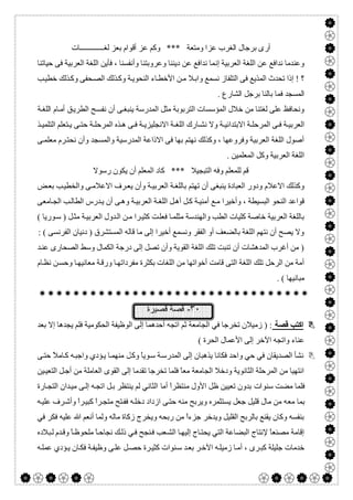  

‫ﻟﻐـــــــــــــﺎت‬ ‫ﺑﻌﺰ‬ ‫أﻗﻮام‬ ‫ﻋﺰ‬ ‫وﻛﻢ‬ *** ‫وﻣﺘﻌﺔ‬ ‫ﻋﺰا‬ ‫اﻟﻐﺮب‬ ‫ﺑﺮﺟﺎل‬ ‫أرى‬
‫إﻧ‬ ‫اﻟﻌﺮﺑﯿﺔ‬ ‫اﻟﻠﻐﺔ‬ ‫ﻋﻦ‬ ‫ﻧﺪاﻓﻊ‬ ‫وﻋﻨﺪﻣﺎ‬‫ﺣﯿﺎﺗﻨﺎ‬ ‫ﻓﻰ‬ ‫اﻟﻌﺮﺑﯿﺔ‬ ‫اﻟﻠﻐﺔ‬ ‫ﻓﺄﯾﻦ‬ ، ‫وأﻧﻔﺴﻨﺎ‬ ‫وﻋﺮوﺑﺘﻨﺎ‬ ‫دﯾﻨﻨﺎ‬ ‫ﻋﻦ‬ ‫ﻧﺪاﻓﻊ‬ ‫ﻤﺎ‬
‫ﺐ‬‫ﺧﻄﯿ‬ ‫ﺬﻟﻚ‬‫وﻛ‬ ‫ﺤﻔﻰ‬‫اﻟﺼ‬ ‫ﺬﻟﻚ‬‫وﻛ‬ ‫ﺔ‬‫اﻟﻨﺤﻮﯾ‬ ‫ﺎء‬‫اﻷﺧﻄ‬ ‫ﻦ‬‫ﻣ‬ ‫ﻼ‬‫واﺑ‬ ‫ﻧﺴﻤﻊ‬ ‫اﻟﺘﻠﻔﺎز‬ ‫ﻓﻰ‬ ‫اﻟﻤﺬﯾﻊ‬ ‫ﺗﺤﺪث‬ ‫إذا‬ ! ‫؟‬
. ‫اﻟﺸﺎرع‬ ‫ﺑﺮﺟﻞ‬ ‫ﺑﺎﻟﻨﺎ‬ ‫ﻓﻤﺎ‬ ‫اﻟﻤﺴﺠﺪ‬
‫اﻟﻄﺮﯾ‬ ‫ﺢ‬‫ﻧﻔﺴ‬ ‫أن‬ ‫ﻰ‬‫ﯾﻨﺒﻐ‬ ‫اﻟﻤﺪرﺳﺔ‬ ‫ﻣﺜﻞ‬ ‫اﻟﺘﺮﺑﻮﺑﺔ‬ ‫اﻟﻤﺆﺳﺴﺎت‬ ‫ﺧﻼل‬ ‫ﻣﻦ‬ ‫ﻟﻐﺘﻨﺎ‬ ‫ﻋﻠﻰ‬ ‫وﻧﺤﺎﻓﻆ‬‫ﺔ‬‫اﻟﻠﻐ‬ ‫ﺎم‬‫أﻣ‬ ‫ﻖ‬
‫ﺬ‬ ‫اﻟﺘﻠﻤﯿ‬ ‫ﺘﻌﻠﻢ‬ ‫ﯾ‬ ‫ﻰ‬ ‫ﺣﺘ‬ ‫ﺔ‬ ‫اﻟﻤﺮﺣﻠ‬ ‫ﺬه‬ ‫ھ‬ ‫ﻰ‬ ‫ﻓ‬ ‫ﺔ‬ ‫اﻻﻧﺠﻠﯿﺰﯾ‬ ‫ﺔ‬ ‫اﻟﻠﻐ‬ ‫ﺎرك‬ ‫ﻧﺸ‬ ‫وﻻ‬ ‫ﺔ‬ ‫اﻻﺑﺘﺪاﺋﯿ‬ ‫ﺔ‬ ‫اﻟﻤﺮﺣﻠ‬ ‫ﻰ‬ ‫ﻓ‬ ‫ﺔ‬ ‫اﻟﻌﺮﺑﯿ‬
‫ﻰ‬‫ﻣﻌﻠﻤ‬ ‫ﺮم‬‫ﻧﺤﺘ‬ ‫وأن‬ ‫واﻟﻤﺴﺠﺪ‬ ‫اﻟﻤﺪرﺳﯿﺔ‬ ‫اﻻذاﻋﺔ‬ ‫ﻓﻰ‬ ‫ﺑﮭﺎ‬ ‫ﻧﮭﺘﻢ‬ ‫وﻛﺬﻟﻚ‬ ، ‫وﻓﺮوﻋﮭﺎ‬ ‫اﻟﻌﺮﺑﯿﺔ‬ ‫اﻟﻠﻐﺔ‬ ‫أﺻﻮل‬
. ‫اﻟﻤﻌﻠﻤﯿﻦ‬ ‫وﻛﻞ‬ ‫اﻟﻌﺮﺑﯿﺔ‬ ‫اﻟﻠﻐﺔ‬
‫ا‬ ‫ﻛﺎد‬ *** ‫اﻟﺘﺒﺠﯿﻼ‬ ‫وﻓﮫ‬ ‫ﻟﻠﻤﻌﻠﻢ‬ ‫ﻗﻢ‬‫رﺳﻮﻻ‬ ‫ﯾﻜﻮن‬ ‫أن‬ ‫ﻟﻤﻌﻠﻢ‬
‫ﺾ‬‫ﺑﻌ‬ ‫ﺐ‬‫واﻟﺨﻄﯿ‬ ‫ﻰ‬‫اﻻﻋﻼﻣ‬ ‫ﺮف‬‫ﯾﻌ‬ ‫وأن‬ ‫ﺔ‬‫اﻟﻌﺮﺑﯿ‬ ‫ﺔ‬‫ﺑﺎﻟﻠﻐ‬ ‫ﺗﮭﺘﻢ‬ ‫أن‬ ‫ﯾﻨﺒﻐﻰ‬ ‫اﻟﻌﺒﺎدة‬ ‫ودور‬ ‫اﻻﻋﻼم‬ ‫وﻛﺬﻟﻚ‬
‫ﺎﻣﻌﻰ‬‫اﻟﺠ‬ ‫ﺐ‬‫اﻟﻄﺎﻟ‬ ‫ﺪرس‬‫ﯾ‬ ‫أن‬ ‫ﻰ‬‫وھ‬ ‫ﺔ‬‫اﻟﻌﺮﺑﯿ‬ ‫ﺔ‬‫اﻟﻠﻐ‬ ‫ﻞ‬‫أھ‬ ‫ﻞ‬‫ﻛ‬ ‫ﺔ‬‫أﻣﻨﯿ‬ ‫ﻊ‬‫ﻣ‬ ‫وأﺧﯿﺮا‬ ، ‫اﻟﺒﺴﯿﻄﺔ‬ ‫اﻟﻨﺤﻮ‬ ‫ﻗﻮاﻋﺪ‬
‫ﺪو‬‫اﻟ‬ ‫ﻦ‬‫ﻣ‬ ‫ﺮا‬‫ﻛﺜﯿ‬ ‫ﺖ‬‫ﻓﻌﻠ‬ ‫ﺎ‬‫ﻣﺜﻠﻤ‬ ‫واﻟﮭﻨﺪﺳﺔ‬ ‫اﻟﻄﺐ‬ ‫ﻛﻠﯿﺎت‬ ‫ﺧﺎﺻﺔ‬ ‫اﻟﻌﺮﺑﯿﺔ‬ ‫ﺑﺎﻟﻠﻐﺔ‬( ‫ﻮرﯾﺎ‬‫ﺳ‬ ) ‫ﻞ‬‫ﻣﺜ‬ ‫ﺔ‬‫اﻟﻌﺮﺑﯿ‬ ‫ل‬
: ( ‫اﻟﻔﺮﻧﺴﻰ‬ ‫دﻧﯿﺎن‬ ) ‫اﻟﻤﺴﺘﺸﺮق‬ ‫ﻗﺎﻟﮫ‬ ‫ﻣﺎ‬ ‫إﻟﻰ‬ ‫أﺧﯿﺮا‬ ‫وﻧﺴﻤﻊ‬ ‫اﻟﻔﻘﺮ‬ ‫أو‬ ‫ﺑﺎﻟﻀﻌﻒ‬ ‫اﻟﻠﻐﺔ‬ ‫ﻧﺘﮭﻢ‬ ‫أن‬ ‫ﯾﺼﺢ‬ ‫وﻻ‬
‫ﺪ‬‫ﻋﻨ‬ ‫اﻟﺼﺤﺎرى‬ ‫وﺳﻂ‬ ‫اﻟﻜﻤﺎل‬ ‫درﺟﺔ‬ ‫إﻟﻰ‬ ‫ﺗﺼﻞ‬ ‫وأن‬ ‫اﻟﻘﻮﯾﺔ‬ ‫اﻟﻠﻐﺔ‬ ‫ﺗﻠﻚ‬ ‫ﺗﻨﺒﺖ‬ ‫أن‬ ‫اﻟﻤﺪھﺸﺎت‬ ‫أﻏﺮب‬ ‫ﻣﻦ‬ )
‫ﺑﻜﺜﺮة‬ ‫اﻟﻠﻐﺎت‬ ‫ﻣﻦ‬ ‫أﺧﻮاﺗﮭﺎ‬ ‫ﻗﺎﻣﺖ‬ ‫اﻟﺘﻰ‬ ‫اﻟﻠﻐﺔ‬ ‫ﺗﻠﻚ‬ ‫اﻟﺮﺣﻞ‬ ‫ﻣﻦ‬ ‫أﻣﺔ‬‫ﺎم‬‫ﻧﻈ‬ ‫ﻦ‬‫وﺣﺴ‬ ‫ﺎ‬‫ﻣﻌﺎﻧﯿﮭ‬ ‫ﺔ‬‫ورﻗ‬ ‫ﺎ‬‫ﻣﻔﺮداﺗﮭ‬
. ( ‫ﻣﺒﺎﻧﯿﮭﺎ‬

٣٠-‫ﻗﺻﯾرة‬ ‫ﻗﺻﺔ‬
‫ﻗﺼﺔ‬ ‫اﻛﺘﺐ‬‫ﺑﻌﺪ‬ ‫إﻻ‬ ‫ﯾﺠﺪھﺎ‬ ‫ﻓﻠﻢ‬ ‫اﻟﺤﻜﻮﻣﯿﺔ‬ ‫اﻟﻮظﯿﻔﺔ‬ ‫إﻟﻰ‬ ‫أﺣﺪھﻤﺎ‬ ‫اﺗﺠﮫ‬ ‫ﺛﻢ‬ ‫اﻟﺠﺎﻣﻌﺔ‬ ‫ﻓﻲ‬ ‫ﺗﺨﺮﺟﺎ‬ ‫زﻣﯿﻼن‬ ) :
( ‫اﻟﺤﺮة‬ ‫اﻷﻋﻤﺎل‬ ‫إﻟﻰ‬ ‫اﻵﺧﺮ‬ ‫واﺗﺠﮫ‬ ‫ﻋﻨﺎء‬
‫واﺣ‬ ‫ﺣﻲ‬ ‫ﻓﻲ‬ ‫اﻟﺼﺪﯾﻘﺎن‬ ‫ﻧﺸﺄ‬‫وﻛ‬ ً‫ﺎ‬‫ﻮﯾ‬‫ﺳ‬ ‫ﺔ‬‫اﻟﻤﺪرﺳ‬ ‫إﻟﻰ‬ ‫ﯾﺬھﺒﺎن‬ ‫ﻓﻜﺎﻧﺎ‬ ‫ﺪ‬‫ﻞ‬‫ﻰ‬‫ﺣﺘ‬ ً‫ﻼ‬‫ﺎﻣ‬‫ﻛ‬ ‫ﮫ‬‫واﺟﺒ‬ ‫ﺆدي‬‫ﯾ‬ ‫ﺎ‬‫ﻣﻨﮭﻤ‬
‫ﯿﻦ‬‫اﻟﺘﻌﯿ‬ ‫ﻞ‬‫أﺟ‬ ‫ﻣﻦ‬ ‫اﻟﻌﺎﻣﻠﺔ‬ ‫اﻟﻘﻮى‬ ‫إﻟﻰ‬ ‫ﺗﻘﺪﻣﺎ‬ ‫ﺗﺨﺮﺟﺎ‬ ‫ﻓﻠﻤﺎ‬ ً‫ﺎ‬‫ﻣﻌ‬ ‫اﻟﺠﺎﻣﻌﺔ‬ ‫ودﺧﻼ‬ ‫اﻟﺜﺎﻧﻮﯾﺔ‬ ‫اﻟﻤﺮﺣﻠﺔ‬ ‫ﻣﻦ‬ ‫اﻧﺘﮭﯿﺎ‬
‫ﺳﻨ‬ ‫ﻣﻀﺖ‬ ‫ﻓﻠﻤﺎ‬‫ﻮات‬‫أﻣ‬ ً‫ا‬‫ﻣﻨﺘﻈﺮ‬ ‫اﻷول‬ ‫ظﻞ‬ ‫ﺗﻌﯿﯿﻦ‬ ‫ﺑﺪون‬‫ﺎ‬‫ﺎرة‬‫اﻟﺘﺠ‬ ‫ﺪان‬‫ﻣﯿ‬ ‫ﻰ‬‫إﻟ‬ ‫ﮫ‬‫اﺗﺠ‬ ‫ﻞ‬‫ﺑ‬ ‫ﯾﻨﺘﻈﺮ‬ ‫ﻟﻢ‬ ‫اﻟﺜﺎﻧﻲ‬
‫ﻣﻌ‬ ‫ﺑﻤﺎ‬‫ﮫ‬‫ﻋﻠﯿ‬ ‫ﺮف‬‫وأﺷ‬ ً‫ا‬‫ﺮ‬‫ﻛﺒﯿ‬ ً‫ا‬‫ﺮ‬‫ﻣﺘﺠ‬ ‫ﺘﺢ‬‫ﻓﻔ‬ ‫ﮫ‬‫دﺧﻠ‬ ‫ازداد‬ ‫ﻰ‬‫ﺣﺘ‬ ‫ﻣﻨﮫ‬ ‫وﯾﺮﺑﺢ‬ ‫ﯾﺴﺘﺜﻤﺮه‬ ‫ﺟﻌﻞ‬ ‫ﻗﻠﯿﻞ‬ ‫ﻣﺎل‬ ‫ﻣﻦ‬ ‫ﮫ‬
‫ﻓﻲ‬ ‫ﻓﻜﺮ‬ ‫ﻋﻠﯿﮫ‬ ‫ﷲ‬ ‫أﻧﻌﻢ‬ ‫وﻟﻤﺎ‬ ‫ﻣﺎﻟﮫ‬ ‫زﻛﺎة‬ ‫وﯾﺨﺮج‬ ‫رﺑﺤﮫ‬ ‫ﻣﻦ‬ ً‫ا‬‫ﺟﺰء‬ ‫وﯾﺪﺧﺮ‬ ‫اﻟﻘﻠﯿﻞ‬ ‫ﺑﺎﻟﺮﺑﺢ‬ ‫ﯾﻘﻨﻊ‬ ‫وﻛﺎن‬ ‫ﺑﻨﻔﺴﮫ‬
‫إ‬ ‫ﺎج‬‫ﯾﺤﺘ‬ ‫اﻟﺘﻲ‬ ‫اﻟﺒﻀﺎﻋﺔ‬ ‫ﻹﻧﺘﺎج‬ ً‫ﺎ‬‫ﻣﺼﻨﻌ‬ ‫إﻗﺎﻣﺔ‬‫ﺎ‬‫ﻟﯿﮭ‬‫ﺪم‬‫وﻗ‬ ً‫ﺎ‬‫ﻣﻠﺤﻮظ‬ ً‫ﺎ‬‫ﻧﺠﺎﺣ‬ ‫ﻚ‬‫ذﻟ‬ ‫ﻲ‬‫ﻓ‬ ‫ﻨﺠﺢ‬‫ﻓ‬ ‫ﻌﺐ‬‫اﻟﺸ‬‫ﺒﻼده‬‫ﻟ‬
‫ﮫ‬‫ﻋﻤﻠ‬ ‫ﺆدي‬‫ﯾ‬ ‫ﺎن‬‫ﻓﻜ‬ ‫ﺔ‬‫وظﯿﻔ‬ ‫ﻰ‬‫ﻋﻠ‬ ‫ﻞ‬‫ﺣﺼ‬ ‫ﺮة‬‫ﻛﺜﯿ‬ ‫ﻨﻮات‬‫ﺳ‬ ‫ﺪ‬‫ﺑﻌ‬ ‫ﺮ‬‫اﻵﺧ‬ ‫ﮫ‬‫زﻣﯿﻠ‬ ‫ﺎ‬‫أﻣ‬ ، ‫ﺮى‬‫ﻛﺒ‬ ‫ﺟﻠﯿﻠﺔ‬ ‫ﺧﺪﻣﺎت‬
 