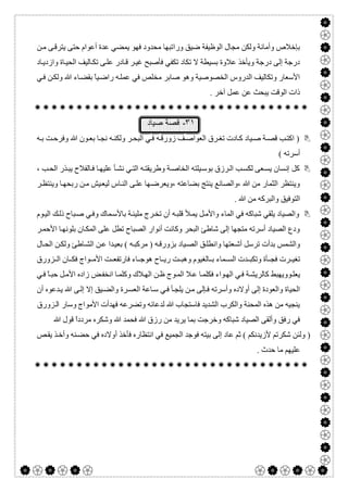  

‫و‬ ‫ﺿﯿﻖ‬ ‫اﻟﻮظﯿﻔﺔ‬ ‫ﻣﺠﺎل‬ ‫وﻟﻜﻦ‬ ‫وأﻣﺎﻧﺔ‬ ‫ﺑﺈﺧﻼص‬‫را‬‫ﻦ‬‫ﻣ‬ ‫ﻰ‬‫ﯾﺘﺮﻗ‬ ‫ﺣﺘﻰ‬ ‫أﻋﻮام‬ ‫ﻋﺪة‬ ‫ﯾﻤﻀﻲ‬ ‫ﻓﮭﻮ‬ ‫ﻣﺤﺪود‬ ‫ﺗﺒﮭﺎ‬
‫ﺎد‬‫وازدﯾ‬ ‫ﺎة‬‫اﻟﺤﯿ‬ ‫ﺎﻟﯿﻒ‬‫ﺗﻜ‬ ‫ﻰ‬‫ﻋﻠ‬ ‫ﺎدر‬‫ﻗ‬ ‫ﺮ‬‫ﻏﯿ‬ ‫ﻓﺄﺻﺒﺢ‬ ‫ﺗﻜﻔﻲ‬ ‫ﺗﻜﺎد‬ ‫ﻻ‬ ‫ﺑﺴﯿﻄﺔ‬ ‫ﻋﻼوة‬ ‫وﯾﺄﺧﺬ‬ ‫درﺟﺔ‬ ‫إﻟﻰ‬ ‫درﺟﺔ‬
‫ﻲ‬‫ﻓ‬ ‫ﻦ‬‫وﻟﻜ‬ ‫ﷲ‬ ‫ﺎء‬‫ﺑﻘﻀ‬ ً‫ﺎ‬‫ﯿ‬‫راﺿ‬ ‫ﮫ‬‫ﻋﻤﻠ‬ ‫ﻓﻲ‬ ‫ﻣﺨﻠﺺ‬ ‫ﺻﺎﺑﺮ‬ ‫وھﻮ‬ ‫اﻟﺨﺼﻮﺻﯿﺔ‬ ‫اﻟﺪروس‬ ‫وﺗﻜﺎﻟﯿﻒ‬ ‫اﻷﺳﻌﺎر‬
. ‫آﺧﺮ‬ ‫ﻋﻤﻞ‬ ‫ﻋﻦ‬ ‫ﯾﺒﺤﺚ‬ ‫اﻟﻮﻗﺖ‬ ‫ذات‬

٣١-‫ﺻﯾﺎد‬ ‫ﻗﺻﺔ‬
‫ﮫ‬‫ﺑ‬ ‫ﺖ‬‫وﻓﺮﺣ‬ ‫ﷲ‬ ‫ﻮن‬‫ﺑﻌ‬ ‫ﺎ‬‫ﻧﺠ‬ ‫ﮫ‬‫وﻟﻜﻨ‬ ‫ﺮ‬‫اﻟﺒﺤ‬ ‫ﻲ‬‫ﻓ‬ ‫ﮫ‬‫زورﻗ‬ ‫ﻒ‬‫اﻟﻌﻮاﺻ‬ ‫ﺮق‬‫ﺗﻐ‬ ‫ﺎدت‬‫ﻛ‬ ‫ﯿﺎد‬‫ﺻ‬ ‫ﺔ‬‫ﻗﺼ‬ ‫ﺐ‬‫اﻛﺘ‬ )
( ‫أﺳﺮﺗﮫ‬
‫إﻧ‬ ‫ﻛﻞ‬، ‫ﺐ‬‫اﻟﺤ‬ ‫ﺬر‬‫ﯾﺒ‬ ‫ﺎﻟﻔﻼح‬‫ﻓ‬ ‫ﺎ‬‫ﻋﻠﯿﮭ‬ ‫ﺄ‬‫ﻧﺸ‬ ‫ﻲ‬‫اﻟﺘ‬ ‫ﮫ‬‫وطﺮﯾﻘﺘ‬ ‫ﺔ‬‫اﻟﺨﺎﺻ‬ ‫ﯿﻠﺘﮫ‬‫ﺑﻮﺳ‬ ‫ﺮزق‬‫اﻟ‬ ‫ﺐ‬‫ﻟﻜﺴ‬ ‫ﻌﻰ‬‫ﯾﺴ‬ ‫ﺴﺎن‬
‫ﺮ‬‫وﯾﻨﺘﻈ‬ ‫ﺎ‬‫رﺑﺤﮭ‬ ‫ﻦ‬‫ﻣ‬ ‫ﯿﺶ‬‫ﻟﯿﻌ‬ ‫ﺎس‬‫اﻟﻨ‬ ‫ﻰ‬‫ﻋﻠ‬ ‫ﮭﺎ‬‫،وﯾﻌﺮﺿ‬ ‫ﺑﻀﺎﻋﺘﮫ‬ ‫ﯾﻨﺘﺞ‬ ‫،واﻟﺼﺎﻧﻊ‬ ‫ﷲ‬ ‫ﻣﻦ‬ ‫اﻟﺜﻤﺎر‬ ‫وﯾﻨﺘﻈﺮ‬
. ‫ﷲ‬ ‫ﻣﻦ‬ ‫واﻟﺒﺮﻛﮫ‬ ‫اﻟﺘﻮﻓﯿﻖ‬
‫ﺑﺎﻷﺳ‬ ‫ﺔ‬‫ﻣﻠﯿﺌ‬ ‫ﺮج‬‫ﺗﺨ‬ ‫أن‬ ‫ﮫ‬‫ﻗﻠﺒ‬ ‫ﻸ‬‫ﯾﻤ‬ ‫ﻞ‬‫واﻷﻣ‬ ‫اﻟﻤﺎء‬ ‫ﻓﻲ‬ ‫ﺷﺒﺎﻛﮫ‬ ‫ﯾﻠﻘﻲ‬ ‫واﻟﺼﯿﺎد‬‫ﻮم‬‫اﻟﯿ‬ ‫ﻚ‬‫ذﻟ‬ ‫ﺒﺎح‬‫ﺻ‬ ‫ﻲ‬‫وﻓ‬ ‫ﻤﺎك‬
‫ﺮ‬‫اﻷﺣﻤ‬ ‫ﺎ‬‫ﺑﻠﻮﻧﮭ‬ ‫ﺎن‬‫اﻟﻤﻜ‬ ‫ﻋﻠﻰ‬ ‫ﺗﻄﻞ‬ ‫اﻟﺼﺒﺎح‬ ‫أﻧﻮار‬ ‫وﻛﺎﻧﺖ‬ ‫اﻟﺒﺤﺮ‬ ‫ﺷﺎطﺊ‬ ‫إﻟﻰ‬ ‫ﻣﺘﺠﮭﺎ‬ ‫أﺳﺮﺗﮫ‬ ‫اﻟﺼﯿﺎد‬ ‫ودع‬
‫ﺎل‬‫اﻟﺤ‬ ‫ﻦ‬‫وﻟﻜ‬ ‫ﺎطﺊ‬‫اﻟﺸ‬ ‫ﻦ‬‫ﻋ‬ ‫ﺪا‬‫ﺑﻌﯿ‬ ( ‫ﮫ‬‫ﻣﺮﻛﺒ‬ ) ‫ﮫ‬‫ﺑﺰورﻗ‬ ‫ﯿﺎد‬‫اﻟﺼ‬ ‫ﻖ‬‫واﻧﻄﻠ‬ ‫ﻌﺘﮭﺎ‬‫أﺷ‬ ‫ﺗﺮﺳﻞ‬ ‫ﺑﺪأت‬ ‫واﻟﺸﻤﺲ‬
‫ﻮاج‬ ‫اﻷﻣ‬ ‫ﺖ‬ ‫ﻓﺎرﺗﻔﻌ‬ ‫ﺎء‬ ‫ھﻮﺟ‬ ‫ﺎح‬ ‫رﯾ‬ ‫ﺖ‬ ‫وھﺒ‬ ‫ﺎﻟﻐﯿﻮم‬ ‫ﺑ‬ ‫ﻤﺎء‬ ‫اﻟﺴ‬ ‫ﺪت‬ ‫وﺗﻜﺒ‬ ‫ﺄة‬ ‫ﻓﺠ‬ ‫ﺮت‬ ‫ﺗﻐﯿ‬‫ﺰورق‬ ‫اﻟ‬ ‫ﺎن‬ ‫ﻓﻜ‬
‫ﻲ‬‫ﻓ‬ ً‫ﺎ‬‫ﺣﺒ‬ ‫ﻞ‬‫اﻷﻣ‬ ‫زاده‬ ‫ﺾ‬‫اﻧﺨﻔ‬ ‫ﺎ‬‫وﻛﻠﻤ‬ ‫ﻼك‬‫اﻟﮭ‬ ‫ﻦ‬‫ظ‬ ‫ﻮج‬‫اﻟﻤ‬ ‫ﻼ‬‫ﻋ‬ ‫ﺎ‬‫ﻓﻜﻠﻤ‬ ‫ﻮاء‬‫اﻟﮭ‬ ‫ﻲ‬‫ﻓ‬ ‫ﺔ‬‫ﻛﺎﻟﺮﯾﺸ‬ ‫ﻮوﯾﮭﺒﻂ‬‫ﯾﻌﻠ‬
‫أن‬ ‫ﺪﻋﻮه‬‫ﯾ‬ ‫ﷲ‬ ‫ﻰ‬‫إﻟ‬ ‫إﻻ‬ ‫ﯿﻖ‬‫واﻟﻀ‬ ‫ﺮة‬‫اﻟﻌﺴ‬ ‫ﺎﻋﺔ‬‫ﺳ‬ ‫ﻲ‬‫ﻓ‬ ‫ﺄ‬‫ﯾﻠﺠ‬ ‫ﻦ‬‫ﻣ‬ ‫ﺈﻟﻰ‬‫ﻓ‬ ‫وأﺳﺮﺗﮫ‬ ‫أوﻻده‬ ‫إﻟﻰ‬ ‫واﻟﻌﻮدة‬ ‫اﻟﺤﯿﺎة‬
‫اﻷ‬ ‫ﻓﮭﺪأت‬ ‫وﺗﻀﺮﻋﮫ‬ ‫ﻟﺪﻋﺎﺋﮫ‬ ‫ﷲ‬ ‫ﻓﺎﺳﺘﺠﺎب‬ ‫اﻟﺸﺪﯾﺪ‬ ‫واﻟﻜﺮب‬ ‫اﻟﻤﺤﻨﺔ‬ ‫ھﺬه‬ ‫ﻣﻦ‬ ‫ﯾﻨﺠﯿﮫ‬‫ﺰورق‬‫اﻟ‬ ‫وﺳﺎر‬ ‫ﻣﻮاج‬
‫ﷲ‬ ‫ﻗﻮل‬ ً‫ا‬‫ﻣﺮدد‬ ‫وﺷﻜﺮه‬ ‫ﷲ‬ ‫ﻓﺤﻤﺪ‬ ‫ﷲ‬ ‫رزق‬ ‫ﻣﻦ‬ ‫ﯾﺮﯾﺪ‬ ‫ﺑﻤﺎ‬ ‫وﺧﺮﺟﺖ‬ ‫ﺷﺒﺎﻛﮫ‬ ‫اﻟﺼﯿﺎد‬ ‫وأﻟﻘﻰ‬ ‫رﻓﻖ‬ ‫ﻓﻲ‬
‫ﺺ‬‫ﯾﻘ‬ ‫ﺬ‬‫وأﺧ‬ ‫ﻨﮫ‬‫ﺣﻀ‬ ‫ﻓﻲ‬ ‫أوﻻده‬ ‫ﻓﺄﺧﺬ‬ ‫اﻧﺘﻈﺎره‬ ‫ﻓﻲ‬ ‫اﻟﺠﻤﯿﻊ‬ ‫ﻓﻮﺟﺪ‬ ‫ﺑﯿﺘﮫ‬ ‫إﻟﻰ‬ ‫ﻋﺎد‬ ‫ﺛﻢ‬ ( ‫ﻷزﯾﺪﻧﻜﻢ‬ ‫ﺷﻜﺮﺗﻢ‬ ‫وﻟﺌﻦ‬ )
. ‫ﺣﺪث‬ ‫ﻣﺎ‬ ‫ﻋﻠﯿﮭﻢ‬

 