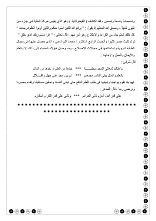  

) ‫اﻛﺘﺸﻒ‬ ‫ﻓﻘﺪ‬ ، ‫وﺗﺴﻌﯿﻦ‬ ‫وﺗﺴﻌﺔ‬ ‫وﺗﺴﻌﻤﺎﺋﺔ‬‫اﻟﻔﯿﻤﺘﻮﺛﺎﻧﯿﺔ‬‫اﻟﺬى‬ ‫وھﻮ‬ (‫ﻦ‬‫ﻣ‬ ‫ﺰء‬‫ﺟ‬ ‫ﻰ‬‫ﻓ‬ ‫اﻟﺨﻠﯿﺔ‬ ‫ﺣﺮﻛﺔ‬ ‫ﯾﻘﯿﺲ‬
" ‫ﺎت‬‫درﺟ‬ ‫اﻟﻌﻠﻢ‬ ‫أوﺗﻮا‬ ‫واﻟﺬﯾﻦ‬ ‫ﻣﻨﻜﻢ‬ ‫آﻣﻨﻮا‬ ‫اﻟﺬﯾﻦ‬ ‫ﷲ‬ ‫ﯾﺮﻓﻊ‬ " : ‫ﯾﻘﻮل‬ ‫إذ‬ ‫اﻟﻌﻈﯿﻢ‬ ‫ﷲ‬ ‫وﺻﺪق‬ ، ‫ﺛﺎﻧﯿﺔ‬ ‫ﺑﻠﯿﻮن‬
" ‫ﺧﻠﻖ‬ ‫اﻟﺬى‬ ‫رﺑﻚ‬ ‫ﺑﺎﺳﻢ‬ ‫اﻗﺮأ‬ " : ‫ﺗﻌﺎﻟﻰ‬ ‫ﻗﺎل‬ ، ‫ﻣﮭﻢ‬ ‫أﻣﺮ‬ ‫وھﻮ‬ ‫واﻹطﻼع‬ ‫اﻟﻘﺮاءة‬ ‫ﻣﻦ‬ ‫ﺟﺎء‬ ‫اﻟﻌﻠﻢ‬ ‫ذﻟﻚ‬ ‫ﻛﻞ‬
‫ﻊ‬‫اﻟﺮاﺑ‬ ‫ﺖ‬‫وأﻧﺠﺒ‬ ‫ﺮا‬‫ﻛﺜﯿ‬ ‫ﻣﺼﺮ‬ ‫ﺗﻠﺒﺚ‬ ‫ﻟﻢ‬ ‫ﺛﻢ‬‫ﺎل‬‫ﻣﺠ‬ ‫ﻰ‬‫ﻓ‬ ‫ﺎ‬‫ﻋﻠﯿﮭ‬ ‫ﻞ‬‫ﺣﺼ‬ ‫ﺬى‬‫اﻟ‬ ، ‫ﻰ‬‫اﻟﺒﺮادﻋ‬ ‫ﺪ‬‫ﻣﺤﻤ‬ / ‫ﺪﻛﺘﻮر‬‫اﻟ‬
‫ﺎﻟﻌﻠﻢ‬‫ﺑ‬ ‫إﻻ‬ ‫ﻚ‬‫ذﻟ‬ ‫ﻰ‬‫إﻟ‬ ‫ﺎء‬‫اﻟﻌﻠﻤ‬ ‫ﺆﻻء‬‫ھ‬ ‫ﻞ‬‫وﺻ‬ ‫ﺎ‬‫وﻣ‬ ، ‫ﻼح‬‫اﻻﺻ‬ ‫ﺎﻻت‬‫ﻣﺠ‬ ‫ﻰ‬‫ﻓ‬ ‫واﺳﺘﺨﺪاﻣﮭﺎ‬ ‫اﻟﻨﻮوﯾﺔ‬ ‫اﻟﻄﺎﻗﺔ‬
. ‫واﻹﺟﺘﮭﺎد‬ ‫واﻟﻌﻤﻞ‬ ‫واﻹﯾﻤﺎن‬
: ‫ﺷﻮﻗﻰ‬ ‫ﻗﺎل‬
‫اﻟﻤﺎل‬ ‫ﻣﻦ‬ ‫ﺧﺬھﺎ‬ ‫أو‬ ‫اﻟﻌﻠﻢ‬ ‫ﻣﻦ‬ ‫ﺧﺬھﺎ‬ *** ‫ﻣﺠﺘﮭـــــﺪا‬ ‫اﻟﻤﺠﺪ‬ ‫ﻟﻤﻌﺎﻟﻰ‬ ‫طﺎﻟﺒﺎ‬ ‫ﯾﺎ‬
‫ﺑﺎﻟ‬‫وإﻗـــــﻼل‬ ‫ﺟﮭﻞ‬ ‫ﻋﻠﻰ‬ ‫ﻣﺠﺪ‬ ‫ﯾﺒﻦ‬ ‫ﻟﻢ‬ *** ‫ﻣﺠﺪھـﻢ‬ ‫اﻟﻨﺎس‬ ‫ﯾﺒﻨﻰ‬ ‫واﻟﻤﺎل‬ ‫ﻌﻠﻢ‬
‫ﺮﻧﺎ‬‫ﻣﺼ‬ ‫ﺪم‬‫وﻧﻘ‬ ‫ﺘﻘﺒﻠﻨﺎ‬‫ﻣﺴ‬ ‫ﻖ‬‫وﻧﺤﻘ‬ ‫ﻨﺎ‬‫أﻧﻔﺴ‬ ‫ﻰ‬‫ﻧﺒﻨ‬ ‫ﺣﺘﻰ‬ ‫اﻟﻨﺎﻓﻊ‬ ‫اﻟﻌﻠﻢ‬ ‫طﻠﺐ‬ ‫ﻓﻰ‬ ‫وﻧﺠﺘﮭﺪ‬ ‫ﺑﻮاﺟﺒﻨﺎ‬ ‫ﻧﻘﻮم‬ ‫ﺑﻨﺎ‬ ‫ﻓﮭﯿﺎ‬
: ‫اﻟﺸﺎﻋﺮ‬ ‫ﻗﺎل‬ ، ‫رﺑﻨﺎ‬ ‫وﻧﺮﺿﻰ‬
‫اﻟﻤ‬ ‫اﻟﻜﺮام‬ ‫ﻗﺪر‬ ‫ﻋﻠﻰ‬ ‫وﺗﺄﺗﻰ‬ *** ‫اﻟﻌﺰاﺋﻢ‬ ‫ﺗﺄﺗﻰ‬ ‫اﻟﻌﺰم‬ ‫أھﻞ‬ ‫ﻗﺪر‬ ‫ﻋﻠﻰ‬‫ﻜﺎرم‬


 