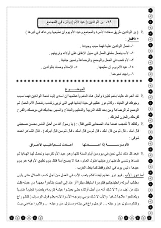  

٢٩-‫اﻟﻣﺟﺗﻣﻊ‬ ‫ﻓﻲ‬ ‫وأﺛره‬ ( ‫اﻷم‬ ‫ﻋﯾد‬ ) ‫اﻟواﻟدﯾن‬ ‫ﺑر‬
( ‫ﻛﺒﺮھﺎ‬ ‫ﻓﻲ‬ ‫وﻧﺮﻋﺎھﺎ‬ ‫ﻧﻄﯿﻌﮭﺎ‬ ‫أن‬ ‫ﯾﻮم‬ ‫اﻷم‬ ‫وﻋﯿﺪ‬ ‫واﻟﻤﺠﺘﻤﻊ‬ ‫اﻷﺳﺮة‬ ‫ﺳﻌﺎدة‬ ‫طﺮﯾﻖ‬ ‫اﻟﻮاﻟﺪﯾﻦ‬ ‫ﺑﺮ‬ )
*‫اﻷﻓﻜﺎر‬:
١-. ‫وﺟﻮدﻧﺎ‬ ‫ﺳﺒﺐ‬ ‫ﻓﮭﻤﺎ‬ ‫ﻋﻠﯿﻨﺎ‬ ‫اﻟﻮاﻟﺪﯾﻦ‬ ‫ﻓﻀﻞ‬
٢-. ‫وﺗﺮﺑﯿﺘﮭﻢ‬ ‫أوﻻده‬ ‫ﻋﻠﻰ‬ ‫اﻹﻧﻔﺎق‬ ‫ﺳﺒﯿﻞ‬ ‫ﻓﻲ‬ ‫اﻟﻌﻤﻞ‬ ‫ﻣﺸﺎق‬ ‫ﯾﺘﺤﻤﻞ‬ ‫اﻷب‬
٣-‫اﻷ‬. ‫ﺟﺎﻧﺒﻨﺎ‬ ‫وﺗﺴﮭﺮ‬ ‫واﻟﺮﺿﺎﻋﺔ‬ ‫واﻟﻮﺿﻊ‬ ‫اﻟﺤﻤﻞ‬ ‫ﻓﻲ‬ ‫ﺗﺘﻌﺐ‬ ‫م‬
١٤-. ‫ﻧﻄﯿﻌﮭﺎ‬ ‫أن‬ ‫ﯾﻮم‬ ‫اﻷم‬ ‫ﻋﯿﺪ‬٥-. ‫ﺑﺎﻟﻮاﻟﺪﯾﻦ‬ ‫وﺻﺎﻧﺎ‬ ‫اﻹﺳﻼم‬
٦-. ‫ﻧﺤﻮھﻤﺎ‬ ‫واﺟﺒﻨﺎ‬

‫اﻟﻣوﺿ‬‫ــــــ‬‫وع‬
‫أﺳ‬ ‫أن‬ ‫ﺎ‬‫وأﻋﻈﻤﮭ‬ ‫ﻨﻌﻢ‬‫اﻟ‬ ‫ﺬه‬‫ھ‬ ‫ﻞ‬‫وأﺟ‬ ‫ﺮة‬‫ﻛﺜﯿ‬ ‫ﻨﻌﻢ‬‫ﺑ‬ ‫ﺎ‬‫ﻋﻠﯿﻨ‬ ‫ﷲ‬ ‫أﻧﻌﻢ‬ ‫ﻟﻘﺪ‬‫ﺒﺐ‬‫ﺳ‬ ‫ﺎ‬‫ﻓﮭﻤ‬ ‫ﺪﯾﻦ‬‫اﻟﻮاﻟ‬ ‫ﺔ‬‫ﻧﻌﻤ‬ ‫ﺎ‬‫إﻟﯿﻨ‬ ‫ﺪى‬
‫ﻢ‬‫ﺛ‬ ‫اﻟﺤﻤﻞ‬ ‫آﻻم‬ ‫وﺗﺘﺤﻤﻞ‬ ‫وﺗﺘﻌﺐ‬ ‫ﺗﺮﺑﻲ‬ ‫اﻟﺘﻲ‬ ‫ﻓﮭﻲ‬ ‫أﺑﻨﺎﺋﮭﺎ‬ ‫ﺣﯿﺎة‬ ‫ﻓﻲ‬ ‫ﻋﻈﯿﻢ‬ ‫دور‬ ‫وﻟﻸم‬ ، ‫اﻟﺤﯿﺎة‬ ‫ﻓﻲ‬ ‫وﺟﻮدك‬
‫ﺮح‬‫واﻟﻔ‬ ‫ﻚ‬‫ﻣﺮﺿ‬ ‫ﻲ‬‫ﻓ‬ ‫ﻚ‬‫ﺑﺠﺎﻧﺒ‬ ‫ﮭﺮ‬‫واﻟﺴ‬ ‫ﻼج‬‫واﻟﻌ‬ ‫ﯿﻢ‬‫واﻟﺘﻌﻠ‬ ‫ﺔ‬‫اﻟﺘﺮﺑﯿ‬ ‫ﻚ‬‫ذﻟ‬ ‫ﺪ‬‫ﺑﻌ‬ ‫وﻣﻦ‬ ‫اﻟﺮﺿﺎﻋﺔ‬ ‫ﺛﻢ‬ ‫اﻟﻮﺿﻊ‬
. ‫ﻟﺤﺰﻧﻚ‬ ‫واﻟﺤﺰن‬ ‫ﻟﻔﺮﺣﻚ‬
‫ا‬ ‫ﺟﺎء‬ ‫ﻋﻨﺪﻣﺎ‬ ‫ﺗﺘﻌﺠﺐ‬ ‫ﻻ‬ ‫وﻟﺬﻟﻚ‬‫ﺤﺒﺘﻲ‬‫ﺻ‬ ‫ﻦ‬‫ﺑﺤﺴ‬ ‫ﺎس‬‫اﻟﻨ‬ ‫ﻖ‬‫أﺣ‬ ‫ﻣﻦ‬ ‫ﷲ‬ ‫رﺳﻮل‬ ‫ﯾﺎ‬ ) : ‫ﻓﻘﺎل‬ ‫ﻟﻠﻨﺒﻲ‬ ‫ﻟﺼﺤﺎﺑﻲ‬
‫ﺪ‬‫أﺣﻤ‬ ‫ﺎﻋﺮ‬‫اﻟﺸ‬ ‫ﺎل‬‫ﻗ‬ ، ( ‫ﻮك‬‫أﺑ‬ ‫ﺎل‬‫ﻗ‬ ‫ﻦ‬‫ﻣ‬ ‫ﻢ‬‫ﺛ‬ ‫ﺎل‬‫ﻗ‬ ، ‫ﻚ‬‫أﻣ‬ ‫ﻗﺎل‬ ‫ﻣﻦ‬ ‫ﺛﻢ‬ ‫ﻗﺎل‬ ، ‫أﻣﻚ‬ ‫ﻗﺎل‬ ‫ﻣﻦ‬ ‫ﺛﻢ‬ ‫ﻗﺎل‬ ، ‫أﻣﻚ‬ ‫ﻗﺎل‬
: ‫ﺷﻮﻗﻲ‬
‫ﺪدﺗﮭﺎ‬ ‫أﻋ‬ ‫إذا‬ ‫ﺔ‬ ‫ﻣﺪرﺳ‬ ‫اﻷم‬‫ﺮاق‬ ‫اﻷﻋ‬ ‫ﺐ‬ ‫طﯿ‬ ً‫ﺎ‬‫ﻌﺒ‬ ‫ﺷ‬ ‫ﺪدت‬ ‫أﻋ‬
‫ﻨ‬‫اﻟﺴ‬ ‫ﺎم‬‫أﯾ‬ ‫ﻦ‬‫ﻣ‬ ‫ﻮم‬‫ﯾ‬ ‫ﻲ‬‫ﻓ‬ ‫ﻦ‬‫ﻧﺤ‬ ‫ﺄﺗﻲ‬‫ﻧ‬ ‫ذﻟﻚ‬ ‫ﻛﻞ‬ ‫ﻓﺒﻌﺪ‬‫ﻢ‬‫ﺛ‬ ‫ﺪاﯾﺎ‬‫اﻟﮭ‬ ‫ﺎ‬‫ﻟﮭ‬ ‫ﻞ‬‫وﻧﺤﻤ‬ ‫ﺎ‬‫ﻧﻜﺮﻣﮭ‬ ‫اﻷم‬ ‫ﺪ‬‫ﻋﯿ‬ ‫ﻮ‬‫وھ‬ ‫ﺎ‬‫ﻛﻠﮭ‬ ‫ﺔ‬
‫ﻮم‬‫ﯾ‬ ‫ﻮ‬‫ھ‬ ‫ﮫ‬‫ﻓﯿ‬ ‫اﻷم‬ ‫ﻊ‬‫ﻧﻄﯿ‬ ‫ﻮم‬‫ﯾ‬ ‫ﻞ‬‫ﻓﻜ‬ ً‫ا‬‫ﺪ‬‫أﺑ‬ ‫ﺢ‬‫ﯾﺼ‬ ‫ﻻ‬ ‫ﺬا‬‫ھ‬ ، ‫ﺎم‬‫اﻟﻌ‬ ‫ﻮل‬‫ط‬ ‫ﺎ‬‫ورﻋﺎﯾﺘﮭ‬ ‫ﺎ‬‫طﺎﻋﺘﮭ‬ ‫ﻰ‬‫وﻧﻨﺴ‬ ‫ﻧﻨﺴﺎھﺎ‬
. ‫اﻟﻐﺮب‬ ‫ﯾﻔﻌﻞ‬ ‫ﻛﻤﺎ‬ ‫وﻓﻘﻂ‬ ‫اﻟﻌﺎم‬ ‫ﻓﻲ‬ ‫ﯾﻮﻣﺎ‬ ‫ﻟﯿﺲ‬ ، ‫ﻋﯿﺪھﺎ‬
‫اﻷب‬ ‫دور‬ ‫أﻣﺎ‬:‫ﻼ‬‫اﻟﺤ‬ ‫ﺐ‬‫ﻛﺴ‬ ‫ﻞ‬‫أﺟ‬ ‫ﻦ‬‫ﻣ‬ ‫ﻞ‬‫اﻟﻌﻤ‬ ‫ﻲ‬‫ﻓ‬ ‫اﻷب‬ ‫ﺐ‬‫ﯾﺘﻌ‬ ‫ﻢ‬‫ﻓﻜ‬ ً‫ﺎ‬‫أﯾﻀ‬ ‫ﯿﻢ‬‫ﻋﻈ‬ ‫دور‬ ‫ﻮ‬‫ﻓﮭ‬‫ﻰ‬‫ﯾﻠﺒ‬ ‫ﻰ‬‫ﺣﺘ‬ ‫ل‬
‫ﻞ‬‫ﻓﻜ‬ ‫ﮫ‬‫ﻋﻤﻠ‬ ‫ﻦ‬‫ﻣ‬ ً‫ا‬‫ﺪ‬‫ﻣﺠﮭ‬ ً‫ا‬‫ﺄﺧﺮ‬‫ﻣﺘ‬ ‫ﺖ‬‫اﻟﺒﯿ‬ ‫إﻟﻰ‬ ‫ﻋﺎد‬ ‫أو‬ ً‫ا‬‫ﻣﺒﻜﺮ‬ ‫اﺳﺘﯿﻘﻆ‬ ‫ﻣﺮة‬ ‫ﻓﻜﻢ‬ ‫واﺣﺘﯿﺎﺟﺎﺗﮭﻢ‬ ‫أﺳﺮﺗﮫ‬ ‫ﻣﻄﺎﻟﺐ‬
ً‫ﺎ‬‫ﺒ‬‫ﻣﻨﺎﺳ‬ ً‫ﺎ‬‫ﺗﻌﻠﯿﻤ‬ ‫ﻮا‬‫وﯾﺘﻌﻠﻤ‬ ‫ﺔ‬‫ﻛﺮﯾﻤ‬ ‫ﺔ‬‫ﻋﯿﺸ‬ ‫ﻮا‬‫ﯾﻌﯿﺸ‬ ‫ﻰ‬‫ﺣﺘ‬ ‫أوﻻده‬ ‫ﻞ‬‫أﺟ‬ ‫ﻦ‬‫ﻣ‬ ‫ﮫ‬‫أﻧ‬ ‫ﻚ‬‫ﺷ‬ ‫ﻻ‬ ‫؟‬ ‫ﻦ‬‫ﻣ‬ ‫أﺟﻞ‬ ‫ﻣﻦ‬ ‫ذﻟﻚ‬
‫ﻻ‬ ‫ﺮة‬‫اﻷﺳ‬ ‫ﮫ‬‫وﯾﻮﺟ‬ ‫ﻲ‬‫ﯾﺮﺑ‬ ‫ﻚ‬‫ﺷ‬ ‫ﻻ‬ ‫،واﻷب‬ ً‫ﺎ‬‫ﺎﻓﯿ‬‫ﺷ‬ ً‫ﺎ‬‫ﻋﻼﺟ‬ ‫ﺎﻟﺠﻮا‬‫وﯾﺘﻌ‬‫ﻮ‬‫ﻗ‬ ‫ﻢ‬‫ﯾﻌﻠ‬ ‫ﮫ‬‫ﻧ‬‫راع‬ ‫ﻢ‬‫ﻛﻠﻜ‬ ) ‫ﻮل‬‫اﻟﺮﺳ‬ ‫ل‬
‫رﻋﯿﺘﮫ‬ ‫ﻋﻦ‬ ‫ﻣﺴﺌﻮل‬ ‫وﻛﻠﻜﻢ‬…‫ﮫ‬‫رﻋﯿﺘ‬ ‫ﻦ‬‫ﻋ‬ ‫ﺌﻮل‬‫وﻣﺴ‬ ‫ﮫ‬‫ﺑﯿﺘ‬ ‫ﻲ‬‫ﻓ‬ ‫راع‬ ‫ﻞ‬‫اﻟﺮﺟ‬…‫ﺖ‬‫ﺑﯿ‬ ‫ﻲ‬‫ﻓ‬ ‫ﺔ‬‫راﻋﯿ‬ ‫واﻷم‬
 