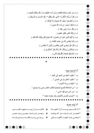 

)َ‫و‬ ِ‫ﮫ‬ِ‫ﺴ‬ْ‫ﻔ‬َ‫ﻨ‬ِ‫ﻠ‬َ‫ﻓ‬ ‫ًﺎ‬‫ﺤ‬ِ‫ﻟ‬‫َﺎ‬‫ﺻ‬ َ‫ﻞ‬ِ‫ﻤ‬َ‫ﻋ‬ ْ‫َﻦ‬‫ﻣ‬ِ‫ﺪ‬‫ِﯿ‬‫ﺒ‬َ‫ﻌ‬ْ‫ﻠ‬‫ﱢ‬‫ﻟ‬ ٍ‫م‬ ‫ﱠ‬‫َﻼ‬‫ﻈ‬ِ‫ﺑ‬ َ‫ﻚ‬‫ﱡ‬‫ﺑ‬َ‫ر‬ ‫َﺎ‬‫ﻣ‬َ‫و‬ ‫َﺎ‬‫ﮭ‬ْ‫ﯿ‬َ‫ﻠ‬َ‫ﻌ‬َ‫ﻓ‬ ‫َﺎء‬‫ﺳ‬َ‫أ‬ ْ‫َﻦ‬‫ﻣ‬. (
)ُ‫م‬َ‫ﺮ‬ْ‫ﻛ‬َ ْ‫اﻷ‬ َ‫ﻚ‬‫ﱡ‬‫ﺑ‬َ‫ر‬َ‫و‬ ْ‫أ‬َ‫ﺮ‬ْ‫ﻗ‬‫ا‬*ِ‫َﻢ‬‫ﻠ‬َ‫ﻘ‬ْ‫ﻟ‬‫ِﺎ‬‫ﺑ‬ َ‫ﻢ‬‫ﱠ‬‫ﻠ‬َ‫ﻋ‬ ‫ِي‬‫ﺬ‬‫ﱠ‬‫ﻟ‬‫ا‬*ْ‫ﻢ‬َ‫ﻠ‬ْ‫ﻌ‬َ‫ﯾ‬ ْ‫ﻢ‬َ‫ﻟ‬ ‫َﺎ‬‫ﻣ‬ َ‫َﺎن‬‫ﺴ‬‫ِﻧ‬ ْ‫اﻹ‬ َ‫ﻢ‬‫ﱠ‬‫ﻠ‬َ‫ﻋ‬. (
)ْ‫ا‬‫ُﻮ‬‫ﻗ‬‫ﱠ‬‫ﺮ‬َ‫ﻔ‬َ‫ﺗ‬ َ‫ﻻ‬َ‫و‬ ‫ًﺎ‬‫ﻌ‬‫ِﯿ‬‫ﻤ‬َ‫ﺟ‬ ِ ّ‫ﷲ‬ ِ‫ﻞ‬ْ‫ﺒ‬َ‫ﺤ‬ِ‫ﺑ‬ ْ‫ا‬‫ُﻮ‬‫ﻤ‬ِ‫ﺼ‬َ‫ﺘ‬ْ‫ﻋ‬‫َا‬‫و‬. (
)ْ‫ا‬‫ُﻮ‬‫ﻠ‬ُ‫ﺧ‬ْ‫د‬‫ا‬َ‫ِﯿﻦ‬‫ﻨ‬ِ‫ﻣ‬‫آ‬ ُ ّ‫ﷲ‬ ‫َﺎء‬‫ﺷ‬ ‫ِن‬‫إ‬ َ‫ﺮ‬ْ‫ِﺼ‬‫ﻣ‬. (
)‫ًﺎ‬‫ﻤ‬ْ‫ﻠ‬ِ‫ﻋ‬ ‫ِﻲ‬‫ﻧ‬ْ‫د‬ِ‫ز‬ ‫ﱠبﱢ‬‫ر‬ ‫ُﻞ‬‫ﻗ‬َ‫و‬. (
)ٍ‫ِﯿﻢ‬‫ﻈ‬َ‫ﻋ‬ ٍ‫ﻖ‬ُ‫ﻠ‬ُ‫ﺧ‬ ‫َﻠﻰ‬‫ﻌ‬َ‫ﻟ‬ َ‫ﻚ‬‫ﱠ‬‫ﻧ‬ِ‫إ‬َ‫و‬. (
)ْ‫ﻢ‬ُ‫ﻜ‬َ‫ﻣ‬‫َا‬‫ﺪ‬ْ‫ﻗ‬َ‫أ‬ ْ‫ﱢﺖ‬‫ﺒ‬َ‫ﺜ‬ُ‫ﯾ‬َ‫و‬ ْ‫ﻢ‬ُ‫ﻛ‬ْ‫ُﺮ‬‫ﺼ‬‫َﻨ‬‫ﯾ‬ َ ‫ﱠ‬‫ﷲ‬ ‫ُوا‬‫ﺮ‬ُ‫ﺼ‬‫َﻨ‬‫ﺗ‬ ‫ِن‬‫إ‬ ‫ُﻮا‬‫ﻨ‬َ‫ﻣ‬‫آ‬ َ‫ِﯾﻦ‬‫ﺬ‬‫ﱠ‬‫ﻟ‬‫ا‬ ‫َﺎ‬‫ﮭ‬‫ﱡ‬‫ﯾ‬َ‫أ‬ ‫َﺎ‬‫ﯾ‬. (
)ِ‫ه‬ِ‫د‬‫َﺎ‬‫ﺒ‬ِ‫ﻋ‬ ْ‫ِﻦ‬‫ﻣ‬ َ ‫ﱠ‬‫ﷲ‬ ‫َﻰ‬‫ﺸ‬ْ‫َﺨ‬‫ﯾ‬ ‫َﺎ‬‫ﻤ‬‫ﱠ‬‫ﻧ‬ِ‫إ‬‫َﺎء‬‫ﻤ‬َ‫ﻠ‬ُ‫ﻌ‬ْ‫ﻟ‬‫ا‬. (
)َ‫ُﻮن‬‫ﻤ‬َ‫ﻠ‬ْ‫ﻌ‬َ‫ﯾ‬ َ‫ﻻ‬ َ‫ِﯾﻦ‬‫ﺬ‬‫ﱠ‬‫ﻟ‬‫َا‬‫و‬ َ‫ُﻮن‬‫ﻤ‬َ‫ﻠ‬ْ‫ﻌ‬َ‫ﯾ‬ َ‫ِﯾﻦ‬‫ﺬ‬‫ﱠ‬‫ﻟ‬‫ا‬ ‫ِي‬‫ﻮ‬َ‫ﺘ‬ْ‫ﺴ‬َ‫ﯾ‬ ْ‫َﻞ‬‫ھ‬ ْ‫ُﻞ‬‫ﻗ‬. (
)َ‫ِﯾﻦ‬‫ﺮ‬ِ‫ﻛ‬‫َﺎ‬‫ﻤ‬ْ‫ﻟ‬‫ا‬ ُ‫ﺮ‬ْ‫ﯿ‬َ‫ﺧ‬ ُ ّ‫َﷲ‬‫و‬ ُ ّ‫ﷲ‬ ُ‫ﺮ‬ُ‫ﻜ‬ْ‫ﻤ‬َ‫ﯾ‬َ‫و‬ َ‫ُون‬‫ﺮ‬ُ‫ﻜ‬ْ‫ﻤ‬َ‫ﯾ‬َ‫و‬. (
)‫ﱠﻰ‬‫ﺘ‬َ‫ﺷ‬ ْ‫ﻢ‬ُ‫ﮭ‬ُ‫ﺑ‬‫ُﻮ‬‫ﻠ‬ُ‫ﻗ‬َ‫و‬ ‫ًﺎ‬‫ﻌ‬‫ِﯿ‬‫ﻤ‬َ‫ﺟ‬ ْ‫ﻢ‬ُ‫ﮭ‬ُ‫ﺒ‬َ‫ﺴ‬ْ‫َﺤ‬‫ﺗ‬. (


٢(‫ﻧﺒﻮﻳﺔ‬ ‫أﺣﺎدﻳﺚ‬:
. " ‫اﻟﻠﺤﺪ‬ ‫إﻟﻰ‬ ‫اﻟﻤﮭﺪ‬ ‫ﻣﻦ‬ ‫اﻟﻌﻠﻢ‬ ‫اطﻠﺒﻮا‬ "
. " ‫اﻟﺼﯿﻦ‬ ‫ﻓﻰ‬ ‫وﻟﻮ‬ ‫اﻟﻌﻠﻢ‬ ‫اطﻠﺒﻮا‬ "
. " ‫اﻷﻧﺒﯿﺎء‬ ‫ورﺛﺔ‬ ‫اﻟﻌﻠﻤﺎء‬ "
. " ‫ﯾﺼﻨﻊ‬ ‫ﺑﻤﺎ‬ ‫رﺿﻰ‬ ‫اﻟﻌﻠﻢ‬ ‫ﻟﻄﺎﻟﺐ‬ ‫أﺟﻨﺤﺘﮭﺎ‬ ‫ﻟﺘﻀﻊ‬ ‫اﻟﻤﻼﺋﻜﺔ‬ ‫إن‬ "
. " ‫آذاﻧﻰ‬ ‫ﻓﻘﺪ‬ ‫ذﻣﯿﺎ‬ ‫أذى‬ ‫ﻣﻦ‬ "
‫ﺑ‬ ‫ﺑﻌﻀﮫ‬ ‫ﯾﺸﺪ‬ ‫ﻛﺎﻟﺒﻨﯿﺎن‬ ‫ﻟﻠﻤﺆﻣﻦ‬ ‫اﻟﻤﺆﻣﻦ‬ ". " ‫ﻌﻀﺎ‬

٣(‫ﺷﻌﺮﻳﺔ‬ ‫أﺑﻴﺎت‬:
‫ﺎة‬ ‫اﻟﺤﯿ‬ ‫أراد‬ ‫ﺎ‬ ‫ﯾﻮﻣ‬ ‫ﻌﺐ‬ ‫اﻟﺸ‬ ‫إذا‬ *
‫ﺪة‬ ‫ﻣﻮﻗ‬ ‫ﷲ‬ ‫ﺎر‬ ‫ﻧ‬ ‫ﺌﺖ‬ ‫ﺷ‬ ‫ﻮ‬ ‫ﻟ‬ ‫ﺮ‬ ‫ﻓﻤﺼ‬ *
‫ﺄﻧﻨﻰ‬ ‫ﺑ‬ ‫ﺪ‬ ‫اﻷﻛﯿ‬ ‫ﺪ‬ ‫اﻟﻌﮭ‬ ‫ﺬ‬ ‫ﺧ‬ ‫ﻰ‬ ‫وطﻨ‬ *



‫ﺪر‬ ‫اﻟﻘ‬ ‫ﺘﺠﯿﺐ‬ ‫ﯾﺴ‬ ‫أن‬ ‫ﺪ‬ ‫ﻓﻼﺑ‬
‫ﺮ‬ ‫ﻧﻀ‬ ‫وارف‬ ‫ﻦ‬ ‫ﻏﺼ‬ ‫ﺌﺖ‬ ‫ﺷ‬ ‫ﻮ‬ ‫ﻟ‬ ‫ﺮ‬ ‫وﻣﺼ‬
‫ﺪاء‬ ‫ﻓ‬ ‫ﺪاى‬ ‫ﯾ‬ ‫ﺖ‬ ‫ﻣﻠﻜ‬ ‫ﺎ‬ ‫وﻣ‬ ‫ﻰ‬ ‫روﺣ‬
 