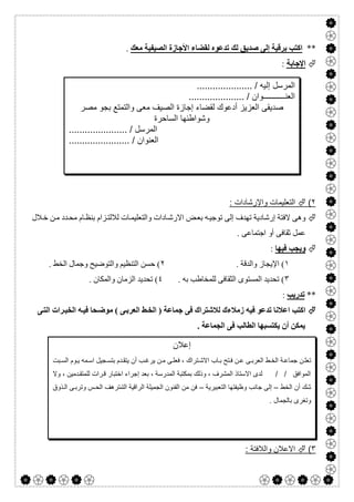  

**‫ﺻﺪﯾ‬ ‫إﻟﻰ‬ ‫ﺑﺮﻗﯿﺔ‬ ‫اﻛﺘﺐ‬‫ﻣﻌﻚ‬ ‫اﻟﺼﯿﻔﯿﺔ‬ ‫اﻷﺟﺎزة‬ ‫ﻟﻘﻀﺎء‬ ‫ﺗﺪﻋﻮه‬ ‫ﻟﻚ‬ ‫ﻖ‬.
‫اﻹﺟﺎﺑﺔ‬:
٢(: ‫واﻹرﺷﺎدات‬ ‫اﻟﺗﻌﻠﯾﻣﺎت‬
‫ﻼل‬‫ﺧ‬ ‫ﻦ‬‫ﻣ‬ ‫ﺪد‬‫ﻣﺤ‬ ‫ﺎم‬‫ﺑﻨﻈ‬ ‫ﺰام‬‫ﻟﻼﻟﺘ‬ ‫ﺎت‬‫واﻟﺘﻌﻠﯿﻤ‬ ‫ﺎدات‬‫اﻻرﺷ‬ ‫ﺾ‬‫ﺑﻌ‬ ‫ﮫ‬‫ﺗﻮﺟﯿ‬ ‫إﻟﻰ‬ ‫ﺗﮭﺪف‬ ‫إرﺷﺎدﯾﺔ‬ ‫ﻻﻓﺘﺔ‬ ‫وھﻰ‬
. ‫اﺟﺘﻤﺎﻋﻰ‬ ‫أو‬ ‫ﺛﻘﺎﻓﻰ‬ ‫ﻋﻤﻞ‬
‫ﻓﯿﮭﺎ‬ ‫وﯾﺠﺐ‬:
١. ‫واﻟﺪﻗﺔ‬ ‫اﻹﯾﺠﺎز‬ (٢. ‫اﻟﺨﻂ‬ ‫وﺟﻤﺎل‬ ‫واﻟﺘﻮﺿﯿﺢ‬ ‫اﻟﺘﻨﻈﯿﻢ‬ ‫ﺣﺴﻦ‬ (
٣. ‫ﺑﮫ‬ ‫ﻟﻠﻤﺨﺎطﺐ‬ ‫اﻟﺜﻘﺎﻓﻰ‬ ‫اﻟﻤﺴﺘﻮى‬ ‫ﺗﺤﺪﯾﺪ‬ (٤. ‫واﻟﻤﻜﺎن‬ ‫اﻟﺰﻣﺎن‬ ‫ﺗﺤﺪﯾﺪ‬ (
**‫ﺗﺪرﯾﺐ‬:
‫ﻰ‬‫اﻟﺘ‬ ‫ﺮات‬‫اﻟﺨﺒ‬ ‫ﮫ‬‫ﻓﯿ‬ ‫ﺤﺎ‬‫ﻣﻮﺿ‬ ( ‫ﻰ‬‫اﻟﻌﺮﺑ‬ ‫ﻂ‬‫اﻟﺨ‬ ) ‫ﺟﻤﺎﻋﺔ‬ ‫ﻓﻰ‬ ‫ﻟﻼﺷﺘﺮاك‬ ‫زﻣﻼءك‬ ‫ﻓﯿﮫ‬ ‫ﺗﺪﻋﻮ‬ ‫اﻋﻼﻧﺎ‬ ‫اﻛﺘﺐ‬
. ‫اﻟﺠﻤﺎﻋﺔ‬ ‫ﻓﻰ‬ ‫اﻟﻄﺎﻟﺐ‬ ‫ﯾﻜﺘﺴﺒﮭﺎ‬ ‫أن‬ ‫ﯾﻤﻜﻦ‬
٣(‫واﻟﻼﻓﺗﺔ‬ ‫اﻻﻋﻼن‬:
‫إﻟ‬ ‫اﻟﻣرﺳل‬..................... / ‫ﯾﮫ‬
‫اﻟﻌﻧ‬‫ـــــــــــ‬....... / ‫وان‬..............
‫ﻣﺻر‬ ‫ﺑﺟو‬ ‫واﻟﺗﻣﺗﻊ‬ ‫ﻣﻌﻰ‬ ‫اﻟﺻﯾف‬ ‫إﺟﺎزة‬ ‫ﻟﻘﺿﺎء‬ ‫أدﻋوك‬ ‫اﻟﻌزﯾز‬ ‫ﺻدﯾﻘﻰ‬
‫اﻟﺳﺎﺣرة‬ ‫وﺷواطﺋﮭﺎ‬
.... / ‫اﻟﻣرﺳل‬..................
....................... / ‫اﻟﻌﻧوان‬
‫إﻋﻼن‬
‫اﻻ‬ ‫ﺎب‬‫ﺑ‬ ‫ﺗﺢ‬‫ﻓ‬ ‫ن‬‫ﻋ‬ ‫ﻰ‬‫اﻟﻌرﺑ‬ ‫ط‬‫اﻟﺧ‬ ‫ﺔ‬‫ﺟﻣﺎﻋ‬ ‫ن‬‫ﺗﻌﻠ‬‫ﺑت‬‫اﻟﺳ‬ ‫وم‬‫ﯾ‬ ‫ﻣﮫ‬‫اﺳ‬ ‫ﺟﯾل‬‫ﺑﺗﺳ‬ ‫دم‬‫ﯾﺗﻘ‬ ‫أن‬ ‫ب‬‫ﯾرﻏ‬ ‫ن‬‫ﻣ‬ ‫ﻰ‬‫ﻓﻌﻠ‬ ، ‫ﺗراك‬‫ﺷ‬
‫وﻻ‬ ، ‫دﻣﯾن‬‫ﻟﻠﻣﺗﻘ‬ ‫رات‬‫ﻗ‬ ‫اﺧﺗﺑﺎر‬ ‫إﺟراء‬ ‫ﺑﻌد‬ ، ‫اﻟﻣدرﺳﺔ‬ ‫ﺑﻣﻛﺗﺑﺔ‬ ‫وذﻟك‬ ، ‫اﻟﻣﺷرف‬ ‫اﻻﺳﺗﺎذ‬ ‫ﻟدى‬ / / ‫اﻟﻣواﻓق‬
‫اﻟﺧط‬ ‫أن‬ ‫ﺷك‬–‫اﻟﺗﻌﺑﯾرﯾﺔ‬ ‫وظﯾﻔﺗﮭﺎ‬ ‫ﺟﺎﻧب‬ ‫إﻟﻰ‬–‫ذوق‬‫اﻟ‬ ‫ﻰ‬‫وﺗرﺑ‬ ‫س‬‫اﻟﺣ‬ ‫اﻟﺗﯨﺗرھف‬ ‫اﻟراﻗﯾﺔ‬ ‫اﻟﺟﻣﯾﻠﺔ‬ ‫اﻟﻔﻧون‬ ‫ﻣن‬ ‫ﻓن‬
‫وﺗﻐر‬. ‫ﺑﺎﻟﺟﻣﺎل‬ ‫ى‬
 