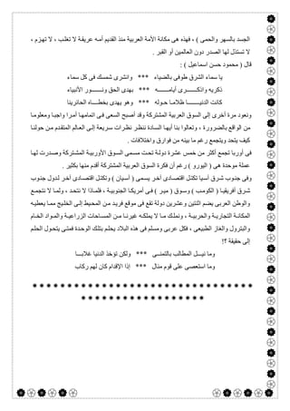  

، ‫ﺰم‬‫ﺗﮭ‬ ‫ﻻ‬ ، ‫ﺐ‬‫ﺗﻐﻠ‬ ‫ﻻ‬ ‫ﺔ‬‫ﻋﺮﯾﻘ‬ ‫ﮫ‬‫أﻣ‬ ‫اﻟﻘﺪﯾﻢ‬ ‫ﻣﻨﺬ‬ ‫اﻟﻌﺮﺑﯿﺔ‬ ‫اﻷﻣﺔ‬ ‫ﻣﻜﺎﻧﺔ‬ ‫ھﻰ‬ ‫ﻓﮭﺬه‬ ، ( ‫واﻟﺤﻤﻰ‬ ‫ﺑﺎﻟﺴﮭﺮ‬ ‫اﻟﺠﺴﺪ‬
. ‫اﻟﻘﺒﺮ‬ ‫أو‬ ‫اﻟﻌﺎﻟﻤﯿﻦ‬ ‫دون‬ ‫اﻟﺼﺪر‬ ‫ﻟﮭﺎ‬ ‫ﺗﺴﺘﺬل‬ ‫ﻻ‬
: ( ‫اﺳﻤﺎﻋﯿﻞ‬ ‫ﺣﺴﻦ‬ ‫ﻣﺤﻤﻮد‬ ) ‫ﻗﺎل‬
‫ﻛﻞ‬ ‫ﻓﻰ‬ ‫ﺷﻤﺴﻚ‬ ‫واﻧﺸﺮى‬ *** ‫ﺑﺎﻟﻀﯿﺎء‬ ‫طﻮﻓﻰ‬ ‫اﻟﺸﺮق‬ ‫ﺳﻤﺎء‬ ‫ﯾﺎ‬‫ﺳﻤﺎء‬
‫اﻷﻧﺒﯿﺎء‬ ‫وﻧـــــــﻮر‬ ‫اﻟﺤﻖ‬ ‫ﺑﮭﺪى‬ *** ‫أﯾﺎﻣـــــــﮫ‬ ‫واذﻛـــــــﺮى‬ ‫ذﻛﺮﯾﮫ‬
‫اﻟﺤﺎﺋﺮﯾﻨﺎ‬ ‫ﺑﺨﻄــــﺎه‬ ‫ﯾﮭﺪى‬ ‫وھﻮ‬ *** ‫ﺣـﻮﻟﮫ‬ ‫ظﻼﻣـﺎ‬ ‫اﻟﺪﻧﯿــــــــﺎ‬ ‫ﻛﺎﻧﺖ‬
‫ﺎ‬‫وﻣﻌﻠﻮﻣ‬ ‫ﺎ‬‫واﺟﺒ‬ ‫ﺮا‬‫أﻣ‬ ‫ﺎ‬‫اﺗﻤﺎﻣﮭ‬ ‫ﻰ‬‫ﻓ‬ ‫اﻟﺴﻌﻰ‬ ‫أﺻﺒﺢ‬ ‫وﻗﺪ‬ ‫اﻟﻤﺸﺘﺮﻛﺔ‬ ‫اﻟﻌﺮﺑﯿﺔ‬ ‫اﻟﺴﻮق‬ ‫إﻟﻰ‬ ‫أﺧﺮى‬ ‫ﻣﺮة‬ ‫وﻧﻌﻮد‬
‫ﺑﺎﻟﻀﺮورة‬ ‫اﻟﻮاﻗﻊ‬ ‫ﻣﻦ‬‫ﺎ‬‫ﺣﻮﻟﻨ‬ ‫ﻦ‬‫ﻣ‬ ‫ﺪم‬‫اﻟﻤﺘﻘ‬ ‫ﺎﻟﻢ‬‫اﻟﻌ‬ ‫ﻰ‬‫إﻟ‬ ‫ﺮﯾﻌﺔ‬‫ﺳ‬ ‫ﺮات‬‫ﻧﻈ‬ ‫ﺮ‬‫ﻧﻨﻈ‬ ‫ﺎدة‬‫اﻟﺴ‬ ‫ﺎ‬‫أﯾﮭ‬ ‫ﺑﻨﺎ‬ ‫وﺗﻌﺎﻟﻮا‬ ،
. ‫واﺧﺘﻼﻓﺎت‬ ‫ﻓﻮارق‬ ‫ﻣﻦ‬ ‫ﺑﯿﻨﮫ‬ ‫ﻣﺎ‬ ‫رﻏﻢ‬ ‫وﯾﺘﺠﻤﻊ‬ ‫ﯾﺘﺤﺪ‬ ‫ﻛﯿﻒ‬
‫ﺎ‬‫ﻟﮭ‬ ‫ﺪرت‬‫وﺻ‬ ‫ﺘﺮﻛﺔ‬‫اﻟﻤﺸ‬ ‫ﺔ‬‫اﻷورﺑﯿ‬ ‫ﻮق‬‫اﻟﺴ‬ ‫ﻤﻰ‬‫ﻣﺴ‬ ‫ﺖ‬‫ﺗﺤ‬ ‫ﺔ‬‫دوﻟ‬ ‫ﻋﺸﺮة‬ ‫ﺧﻤﺲ‬ ‫ﻣﻦ‬ ‫أﻛﺜﺮ‬ ‫ﺗﺠﻤﻊ‬ ‫أورﺑﺎ‬ ‫ﻓﻰ‬
‫ا‬ ‫اﻟﻌﺮﺑﯿﺔ‬ ‫اﻟﺴﻮق‬ ‫ﻓﻜﺮة‬ ‫أن‬ ‫رﻏﻢ‬ ( ‫اﻟﯿﻮرو‬ ) ‫ھﻰ‬ ‫ﻣﻮﺣﺪة‬ ‫ﻋﻤﻠﺔ‬. ‫ﺑﻜﺜﯿﺮ‬ ‫ﻣﻨﮭﺎ‬ ‫أﻗﺪم‬ ‫ﻟﻤﺸﺘﺮﻛﺔ‬
‫ﻮب‬‫ﺟﻨ‬ ‫ﺪول‬‫ﻟ‬ ‫ﺮ‬‫آﺧ‬ ‫ﺎدى‬‫اﻗﺘﺼ‬ ‫ﻞ‬‫وﺗﻜﺘ‬ ( ‫ﯿﺎن‬‫آﺳ‬ ) ‫ﻤﻰ‬‫ﯾﺴ‬ ‫ﺮ‬‫آﺧ‬ ‫ﺎدى‬‫اﻗﺘﺼ‬ ‫ﻞ‬‫ﺗﻜﺘ‬ ‫ﯿﺎ‬‫آﺳ‬ ‫ﺮق‬‫ﺷ‬ ‫ﻮب‬‫ﺟﻨ‬ ‫وﻓﻰ‬
‫ﻊ‬‫ﻧﺘﺠﻤ‬ ‫ﻻ‬ ‫ﺎ‬ ‫وﻟﻤ‬ ، ‫ﺪ‬‫ﻧﺘﺤ‬ ‫ﻻ‬ ‫ﺎذا‬ ‫ﻓﻠﻤ‬ ، ‫ﺔ‬ ‫اﻟﺠﻨﻮﺑﯿ‬ ‫ﺎ‬ ‫أﻣﺮﯾﻜ‬ ‫ﻰ‬ ‫ﻓ‬ ( ‫ﺮ‬ ‫ﻣﯿ‬ ) ‫ﻮق‬‫وﺳ‬ ( ‫ﺐ‬ ‫اﻟﻜﻮﻣ‬ ) ‫ﺎ‬ ‫أﻓﺮﯾﻘﯿ‬ ‫ﺮق‬‫ﺷ‬
‫اﻟﻤ‬ ‫ﻦ‬‫ﻣ‬ ‫ﺪ‬‫ﻓﺮﯾ‬ ‫ﻣﻮﻗﻊ‬ ‫ﻓﻰ‬ ‫ﺗﻘﻊ‬ ‫دوﻟﺔ‬ ‫وﻋﺸﺮﯾﻦ‬ ‫اﺛﻨﺘﯿﻦ‬ ‫ﯾﻀﻢ‬ ‫اﻟﻌﺮﺑﻰ‬ ‫واﻟﻮطﻦ‬‫ﮫ‬‫ﯾﻌﻄﯿ‬ ‫ﺎ‬‫ﻣﻤ‬ ‫ﯿﺞ‬‫اﻟﺨﻠ‬ ‫ﻰ‬‫إﻟ‬ ‫ﯿﻂ‬‫ﺤ‬
‫ﺎم‬ ‫اﻟﺨ‬ ‫ﻮاد‬ ‫واﻟﻤ‬ ‫ﺔ‬ ‫اﻟﺰراﻋﯿ‬ ‫ﺎﺣﺎت‬ ‫اﻟﻤﺴ‬ ‫ﻦ‬ ‫ﻣ‬ ‫ﺎ‬ ‫ﻏﯿﺮﻧ‬ ‫ﮫ‬ ‫ﯾﻤﻠﻜ‬ ‫ﻻ‬ ‫ﺎ‬ ‫ﻣ‬ ‫ﻚ‬ ‫وﻧﻤﻠ‬ ، ‫ﺔ‬ ‫واﻟﺤﺮﺑﯿ‬ ‫ﺔ‬ ‫اﻟﺘﺠﺎرﯾ‬ ‫ﺔ‬ ‫اﻟﻤﻜﺎﻧ‬
‫ﻢ‬‫اﻟﺤﻠ‬ ‫ﻮل‬‫ﯾﺘﺤ‬ ‫ﻰ‬‫ﻓﻤﺘ‬ ‫ﺪة‬‫اﻟﻮﺣ‬ ‫ﻚ‬‫ﺑﺘﻠ‬ ‫ﻢ‬‫ﯾﺤﻠ‬ ‫اﻟﺒﻼد‬ ‫ھﺬه‬ ‫ﻓﻰ‬ ‫وﻣﺴﻠﻢ‬ ‫ﻋﺮﺑﻰ‬ ‫ﻓﻜﻞ‬ ، ‫اﻟﻄﺒﯿﻌﻰ‬ ‫واﻟﻐﺎز‬ ‫واﻟﺒﺘﺮول‬
!‫؟‬ ‫ﺣﻘﯿﻘﺔ‬ ‫إﻟﻰ‬
‫وﻟﻜﻦ‬ *** ‫ﺑﺎﻟﺘﻤﻨــﻰ‬ ‫اﻟﻤﻄﺎﻟﺐ‬ ‫ﻧﯿـــﻞ‬ ‫وﻣﺎ‬‫ﻏﻼﺑـــﺎ‬ ‫اﻟﺪﻧﯿﺎ‬ ‫ﺗﺆﺧﺬ‬
‫رﻛﺎب‬ ‫ﻟﮭﻢ‬ ‫ﻛﺎن‬ ‫اﻹﻗﺪام‬ ‫إذا‬ *** ‫ﻣﻨﺎل‬ ‫ﻗﻮم‬ ‫ﻋﻠﻰ‬ ‫اﺳﺘﻌﺼﻰ‬ ‫وﻣﺎ‬


 