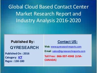 Global Cloud Based Contact Center
Market Research Report and
Industry Analysis 2016-2020
Published By:
QYRESEARCH
Published On : 2016
Category: ICT
Pages : 130-180
Contact US:
Web: www.qyresearchreports.com
Email: sales@qyresearchreports.com
Toll Free : 866-997-4948 (USA-
CANADA)
 