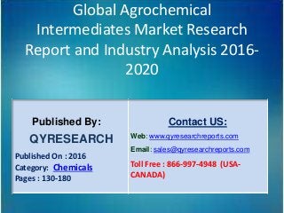 Global Agrochemical
Intermediates Market Research
Report and Industry Analysis 2016-
2020
Published By:
QYRESEARCH
Published On : 2016
Category: Chemicals
Pages : 130-180
Contact US:
Web: www.qyresearchreports.com
Email: sales@qyresearchreports.com
Toll Free : 866-997-4948 (USA-
CANADA)
 