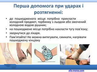 Перша допомога при ударах і
розтягненні:
• до пошкодженого місця потрібно прикласти
холодний предмет, торбинку з льодом або змочений
холодною водою рушник;
• на пошкоджене місце потрібно накласти тугу пов'язку;
• звернутися до лікаря.
• Пам'ятайте! Не можна витягувати, смикати, нагрівати
пошкоджену кінцівку
alla-moroz.com
 