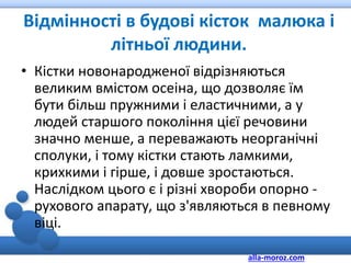 Відмінності в будові кісток малюка і
літньої людини.
• Кістки новонародженої відрізняються
великим вмістом осеіна, що дозволяє їм
бути більш пружними і еластичними, а у
людей старшого покоління цієї речовини
значно менше, а переважають неорганічні
сполуки, і тому кістки стають ламкими,
крихкими і гірше, і довше зростаються.
Наслідком цього є і різні хвороби опорно -
рухового апарату, що з'являються в певному
віці.
alla-moroz.com
 