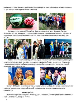 3
о нуждах. В субботу в честь 500-летия Реформациисостоялся флешмоб: 1644 следопыта
за два часа от рукипереписали всю Библию.
На слете представили156 клубов. Присутствовалигостииз Израиля, Латвии,
Молдовы, России, Беларуси, США. Гостем и главным проповедником слета стал Жозе А.
Барриентос, молодежныйи следопытскийпастор Церкви адвентистов седьмого дня
из США.
Ребята попробовалисебя в различныхумениях: изготавливалиподелки, возводили
сооружения из шестов и веревок, проходиливеревочный парк, плавали на байдарках,
учились ремонтировать обувь, делалисолнечные батареи, учились оказанию первой
помощии многому другому.
На слете 240 ребят посвятили в члены следопытскихклубов, 25 наставников посвятили
в мастер-проводникии одинобластной координатор посвященв руководители
следопытов.
Благодарность
Обитатели Горяновского дома милосердия благодарят Светлану Ивановну Пивторак за
вкусныезавтраки, обеды и ужины.
 