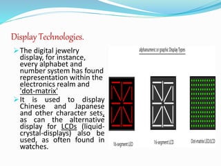 Display Technologies.
The digital jewelry
display, for instance,
every alphabet and
number system has found
representation within the
electronics realm and
'dot-matrix'
It is used to display
Chinese and Japanese
and other character sets,
as can the alternative
display for LCDs (liquid-
crystal-displays) also be
used, as often found in
watches.
 