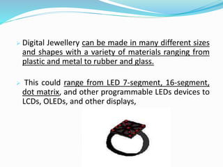  Digital Jewellery can be made in many different sizes
and shapes with a variety of materials ranging from
plastic and metal to rubber and glass.
 This could range from LED 7-segment, 16-segment,
dot matrix, and other programmable LEDs devices to
LCDs, OLEDs, and other displays,
 