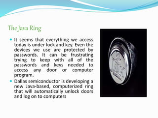 The Java Ring
 It seems that everything we access
today is under lock and key. Even the
devices we use are protected by
passwords. It can be frustrating
trying to keep with all of the
passwords and keys needed to
access any door or computer
program.
 Dallas semiconductor is developing a
new Java-based, computerized ring
that will automatically unlock doors
and log on to computers
 