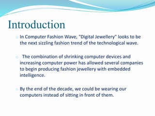 Introduction
o In Computer Fashion Wave, "Digital Jewellery" looks to be
the next sizzling fashion trend of the technological wave.
o The combination of shrinking computer devices and
increasing computer power has allowed several companies
to begin producing fashion jewellery with embedded
intelligence.
o By the end of the decade, we could be wearing our
computers instead of sitting in front of them.
 