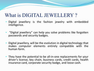 What is DIGITAL JEWELLERY ?
• Digital jewellery is the fashion jewelry with embedded
intelligence.
• “Digital jewellery” can help you solve problems like forgotten
passwords and security badges.
• Digital jewellery, will be the evolution in digital technology that
makes computer elements entirely compatible with the
human form.
• They have the potential to be all-in-one replacements for your
driver’s license, key chain, business cards, credit cards, health
insurance card, corporate security badge, and loose cash.
 