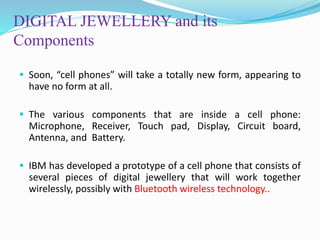 DIGITAL JEWELLERY and its
Components
 Soon, “cell phones” will take a totally new form, appearing to
have no form at all.
 The various components that are inside a cell phone:
Microphone, Receiver, Touch pad, Display, Circuit board,
Antenna, and Battery.
 IBM has developed a prototype of a cell phone that consists of
several pieces of digital jewellery that will work together
wirelessly, possibly with Bluetooth wireless technology..
 