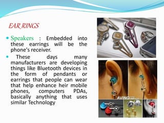 EAR RINGS
 Speakers : Embedded into
these earrings will be the
phone's receiver.
 These days many
manufacturers are developing
things like Bluetooth devices in
the form of pendants or
earrings that people can wear
that help enhance heir mobile
phones, computers PDAs,
basically anything that uses
similar Technology
 