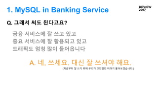 Q. 그래서 써도 된다고요?
금융 서비스에 잘 쓰고 있고
중요 서비스에 잘 활용되고 있고
트래픽도 엄청 많이 들어옵니다
A. 네, 쓰세요. 대신 잘 쓰셔야 해요.
(지금부터 잘 쓰기 위해 우리가 고민했던 이야기 풀어보겠습니다.)
1. MySQL in Banking Service
 