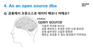 Q. 금융에서 오픈소스로 데이터 해보니 어때요?
open source
initialize
기술의 어려움 보다는
금융 레퍼런스 부재로 인한 신뢰 확보와
상용 솔루션만 고집한 문화와
때로는 공감할 수 없는 환경들이 어려워요.
4. As an open source dba
 