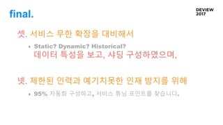 final.
셋. 서비스 무한 확장을 대비해서
Static? Dynamic? Historical?
데이터 특성을 보고, 샤딩 구성하였으며,
넷. 제한된 인력과 예기치못한 인재 방지를 위해
95% 자동화 구성하고, 서비스 튜닝 포인트를 찾습니다.
 