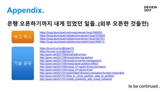 Appendix.
https://bugs.launchpad.net/mysql-server/+bug/1660591
https://bugs.launchpad.net/percona-server/+bug/1679025
https://bugs.launchpad.net/percona-server/+bug/1657941
https://bugs.launchpad.net/percona-toolkit/+bug/1646713
https://brunch.co.kr/@chan/10
https://brunch.co.kr/@chan/11
http://gywn.net/2017/08/small-talk-pt-osc/
http://gywn.net/2017/08/mysql-slow-log-gather/
http://gywn.net/2017/06/mysql-os-cache-management/
http://gywn.net/2017/06/mysql-slave-addition-effect/
http://gywn.net/2017/06/mysql_57-ngram-ft-bug-and-learn/
http://gywn.net/2017/04/mysql_57-ngram-ft-se/
http://gywn.net/2017/01/automated-recovery-scenarios-for-lazy-mysql-dba/
http://gywn.net/2017/01/how_to_move_partition_data_to_another/
http://gywn.net/2017/01/install_powerdns_with_mysql_backend/
은행 오픈하기까지 내게 있었던 일들..(외부 오픈한 것들만)
버그 픽스
기술 공유
to be continued..
 
