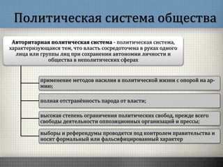 Политическая система общества
Авторитарная политическая система - политическая система,
характеризующаяся тем, что власть сосредоточена в руках одного
лица или группы лиц при сохранении автономии личности и
общества в неполитических сферах
применение методов насилия в политической жизни с опорой на ар-
мию;
полная отстранённость парода от власти;
высокая степень ограничения политических свобод, прежде всего
свободы деятельности оппозиционных организаций и прессы;
выборы и референдумы проводятся под контролем правительства и
носят формальный или фальсифицированный характер
 