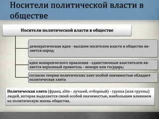 Носители политической власти в
обществе
Носители политической власти в обществе
демократическая идея - высшим носителем власти в обществе яв-
ляется народ;
идея монархического правления - единственным властителем яв-
ляется верховный правитель - монарх или государь;
согласно теории политических элит особой значимостью обладает
политическая элита
Политическая элита (франц. elite - лучший, отборный) - группа (или группы)
людей, которая выделяется своей особой значимостью, наибольшим влиянием
на политическую жизнь общества.
 