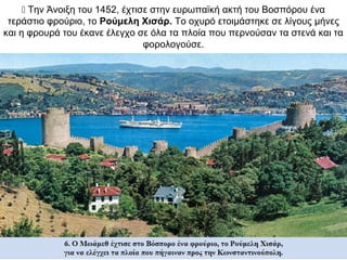  Την Άνοιξη του 1452, έχτισε στην ευρωπαϊκή ακτή του Βοσπόρου ένα
τεράστιο φρούριο, το Ρούμελη Χισάρ. Το οχυρό ετοιμάστηκε σε λίγους μήνες
και η φρουρά του έκανε έλεγχο σε όλα τα πλοία που περνούσαν τα στενά και τα
φορολογούσε.
 