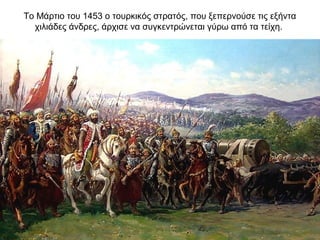 Το Μάρτιο του 1453 ο τουρκικός στρατός, που ξεπερνούσε τις εξήντα
χιλιάδες άνδρες, άρχισε να συγκεντρώνεται γύρω από τα τείχη.
 