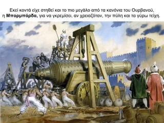 Εκεί κοντά είχε στηθεί και το πιο μεγάλο από τα κανόνια του Ουρβανού,
η Μπορμπάρδα, για να γκρεμίσει, αν χρειαζόταν, την πύλη και τα γύρω τείχη.
 