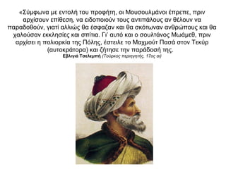 «Σύμφωνα με εντολή του προφήτη, οι Μουσουλμάνοι έπρεπε, πριν
αρχίσουν επίθεση, να ειδοποιούν τους αντιπάλους αν θέλουν να
παραδοθούν, γιατί αλλιώς θα έσφαζαν και θα σκότωναν ανθρώπους και θα
χαλούσαν εκκλησίες και σπίτια. Γι’ αυτό και ο σουλτάνος Μωάμεθ, πριν
αρχίσει η πολιορκία της Πόλης, έστειλε το Μαχμούτ Πασά στον Τεκύρ
(αυτοκράτορα) και ζήτησε την παράδοσή της.
Εβλιγιά Τσελεμπή (Τούρκος περιηγητής, 17ος αι)
 
