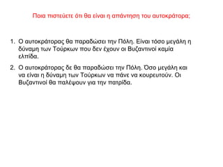 Ποια πιστεύετε ότι θα είναι η απάντηση του αυτοκράτορα;
1. Ο αυτοκράτορας θα παραδώσει την Πόλη. Είναι τόσο μεγάλη η
δύναμη των Τούρκων που δεν έχουν οι Βυζαντινοί καμία
ελπίδα.
2. Ο αυτοκράτορας δε θα παραδώσει την Πόλη. Όσο μεγάλη και
να είναι η δύναμη των Τούρκων να πάνε να κουρευτούν. Οι
Βυζαντινοί θα παλέψουν για την πατρίδα.
 