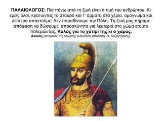 ΠΑΛΑΙΟΛΟΓΟΣ: Πιο πάνω από τη ζωή είναι η τιμή του ανθρώπου. Κι
εμείς όλοι, κρατώντας το σταυρό και τ’ άρματα στα χέρια, ομόγνωμα και
λεύτερα απαντούμε: Δεν παραδίνουμε την Πόλη. Τη ζωή μας πήραμε
απόφαση να δώσουμε, απροσκύνητα για λευτεριά στο χώμα ετούτο
πολεμώντας. Καλός για το χατίρι της κι ο χάρος.
Δούκας (ιστορικός της Άλωσης) (ελεύθερη απόδοση, Ν. Καζαντζάκης).
 