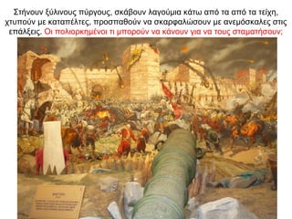 Στήνουν ξύλινους πύργους, σκάβουν λαγούμια κάτω από τα από τα τείχη,
χτυπούν με καταπέλτες, προσπαθούν να σκαρφαλώσουν με ανεμόσκαλες στις
επάλξεις. Οι πολιορκημένοι τι μπορούν να κάνουν για να τους σταματήσουν;
 