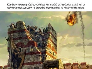 Και όταν πέφτει η νύχτα, γυναίκες και παιδιά μεταφέρουν υλικά και οι
τεχνίτες επισκευάζουν τα ρήγματα που άνοιξαν τα κανόνια στα τείχη.
 